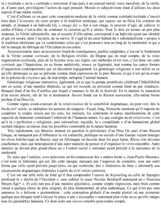 la	«	rectitude	»	ou	la	«	certitude	»	renvoient,	d’une	part,	à	un	concept	moral,	voire	moraliste,	de	la	vérité,
et,	d’autre	part,	privilégient	l’action	du	sujet	pensant.	Morale	et	subjectivisme	étant	d’ailleurs	les	deux
aspects	d’une	même	réalité.
C’est	d’ailleurs	ce	en	quoi	cette	conception	moderne	de	la	vérité	comme	certitude/rectitude	s’inscrit
bien	dans	l’économie	du	salut	propre	à	la	tradition	sémitique,	qui	repose	sur	un	Dieu	Un,	créateur	du
monde,	et	donnant	à	un	Individu	Un,	«	imago	dei	»,	fait	à	son	image,	le	pouvoir	d’agir,	de	cultiver	le
jardin	d’Éden,	c’est-à-dire	de	continuer	la	création	qu’Il	a	initiée.	Pour	le	dire	en	termes	un	peu	plus
soutenus,	la	Vérité	substantielle,	une	et	assurée	d’elle-même,	correspond	à	un	Individu	ayant	une	identité
et	qui	est	assuré,	dans	l’au-delà,	de	sa	survie.	Il	s’agit	là	du	cœur	battant	du	«	substantialisme	»	propre	à
la	tradition	chrétienne	qui	va	conditionner	celui	qui	s’est	poursuivi	tout	au	long	de	la	modernité	et	qui	a
été	la	marque	de	fabrique	de	l’Occident	en	son	entier.
Accessoirement,	mais	un	accessoire	lourd	de	conséquences,	parfois	sanglantes,	c’est	sur	le	fondement
de	 la	 Vérité	 comme	 certitude,	 de	 la	 Religion	 révélée,	 du	 Dogme	 qui	 en	 rend	 compte,	 de	 la	 vraie
organisation	ecclésiale,	puis	de	la	Science	avec	ses	règles,	ses	méthodes	et	ses	lois,	c’est	donc	sur	cette
certitude	que	l’Inquisition,	en	sa	forme	médiévale,	trouve	sa	légitimité,	tout	comme	les	autres	formes
d’inquisition	contemporaines	qui	en	découlent	logiquement.	La	généalogie	religieuse	a	son	utilité	en	ce
qu’elle	démasque	ce	qui	se	présente	comme	étant	expression	de	la	pure	Raison,	et	qui	n’est	qu’un	avatar
de	la	pulsion	de	croyance	qui,	de	tout	temps,	turlupine	l’animal	humain.
Généalogie	religieuse	instructive,	également,	en	ce	que	la	pompe	pontificale	célébrant	l’Infaillibilité
met	en	scène,	d’une	manière	théâtrale,	ce	qui	est	ressenti	ou	pressenti	comme	étant	un	pur	simulacre.
Bouquet	final	d’un	feu	d’artifice	par	lequel	s’annonce	la	fin	de	la	festivité.	En	la	matière	la	saturation
d’un	savoir	absolu,	sûr	de	lui	et	dominateur.	Savoir	fondé	sur	la	Raison	souveraine,	elle-même	forme
profane	d’un	Dieu	Un.
Comme	signes	avant-coureurs	de	la	relativisation	de	la	sensibilité	dogmatique,	on	peut	voir,	dès	la
fin	du	XIXe	siècle,	se	multiplier	les	pensées	du	soupçon	:	Freud,	Jung,	Nietzsche	montrant	qu’il	importe	de
compléter	 la	 simple	 raison	 par	 les	 sens,	 les	 instincts,	 les	 sentiments	 et	 autres	 manifestations	 de	 cette
capacité	de	fantasmer	constituant	l’entièreté	de	l’humaine-nature.	Ce	que	souligne	un	tel	relativisme,	c’est
qu’à	la	«	perfection	»	religieuse,	puis	rationaliste,	succède,	la	«	complétude	»	d’un	humanisme	global
sachant	intégrer,	au	mieux,	tous	les	possibles	constitutifs	de	la	nature	humaine.
Très	 rapidement,	 ces	 théories	 mettant	 en	 question	 la	 prévalence	 d’un	 Dieu	 Un,	 puis	 d’une	 Raison
Unique,	ne	manquent	pas	d’influencer	la	vie	culturelle,	politique	ou	sociale	d’une	Europe	voyant	émerger
les	rêves	bolchevique	en	Russie,	nazi	en	Allemagne	ou	fasciste	dans	les	pays	latins.	Rêves	vite	devenus
cauchemars,	mais	qui	témoignaient	d’une	autre	manière	de	penser	et	d’organiser	le	vivre-ensemble.	Autre
manière	ne	devant	plus	grand-chose	au	«	Contrat	social	»	rationnel	ayant	présidé	à	la	naissance	de	la
modernité.
Et,	ainsi	que	l’analyse,	avec	précision,	un	fin	connaisseur	des	«	années	trente	»,	Jean-Pierre	Maxence,
c’est	toute	la	littérature	qui	est,	dès	cette	époque,	marquée	par	l’angoisse	de	connaître,	sous	une	autre
forme	que	celle	ayant	prévalu	jusqu’alors,	ou	qui	recherche,	des	«	itinéraires	de	fuite	»	alternatifs	aux
sécurisations	dogmatiques	élaborées	à	partir	du	XVIIe	siècle	cartésien.
C’est	sur	une	telle	toile	de	fond	qu’il	faut	comprendre	l’œuvre	de	Keyserling	ou	celle	de	Spengler
prédisant	le	«	déclin	de	l’Occident	»,	sans	oublier	le	russe	Nicolas	Berdiaeff	annonçant	un	«	Nouveau
Moyen	Âge11
	».	Et	cela	non	pas	d’une	manière	péjorative,	comme	simple	régression,	mais	bien	comme
retour	à	quelque	chose	de	plus	originel,	de	plus	fondamental,	de	plus	authentique.	Ce	qui	n’est	pas	sans
annoncer	le	«	holisme	»	postmoderne	:	cette	conception	globale	d’un	monde	pluriel	où	une	économie
quelque	peu	étriquée	tend	à	laisser	la	place	à	une	«	écosophie	»	autrement	plus	riche	en	ce	qu’elle	intègre
tous	les	paramètres	humains.	Ce	dont	seule	une	raison	sensible	peut	rendre	compte.
 