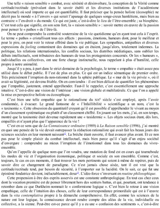 Une	telle	«	raison	sensible	»	combat,	avec	sérénité	et	désinvolture,	la	conception	de	la	Vérité	comme
certitude/rectitude	 (prévalant	 dans	 le	 savoir	 établi	 et	 les	 diverses	 institutions	 de	 l’académisme
intellectuel)	où	seul	importe	ce	qui	est	quantifiable.	Il	faut	préciser	que	la	pensée	holiste	(écosophie)	ne
décrit	pas	le	monde	«	à	l’envers	»	qui	serait	l’apanage	de	quelques	songe-creux	hamlétiens,	mais	bien	au
contraire	«	l’en-droit	»	du	monde.	Ce	qui	est	juste,	c’est-à-dire	le	lieu	de	l’être-ensemble	;	sa	biosphère.
C’est	tout	cela	que	signifie,	en	son	sens	fort,	la	«	raison	sensible	»	:	savoir	mettre	en	œuvre	de	la	passion
pour	penser	le	«	pathos	»	de	l’être-là.
On	ne	peut	comprendre	la	centralité	souterraine	de	la	vie	quotidienne	qu’en	ayant	tout	cela	à	l’esprit.
Le	terme	«	pathos	»	cristallisant	tous	ces	affects	:	passions,	émotions,	humeurs	dont,	pour	le	meilleur	et
pour	le	pire,	on	peut	voir	le	retour	effréné	dans	la	vie	publique.	Les	sympathies,	antipathies	et	diverses
expressions	 du	 feeling	 contaminent	 des	 domaines	 qui	 en	 étaient,	 jusqu’alors,	 totalement	 indemnes.	 La
politique,	les	relations	internationales,	les	conflits	sociaux,	les	diatribes	médiatiques,	sans	oublier	les
débats	intellectuels,	sont	tributaires	des	humeurs	de	tous	les	protagonistes	concernés.	Or	les	«	humeurs	»,
individuelles	ou	collectives,	ont	une	forte	charge	instinctuelle,	nous	rappelant	à	plus	d’humilité,	celle
propre	à	notre	animalité.
Jusqu’il	y	a	peu,	à	part	dans	le	strict	domaine	de	la	psychologie,	le	terme	«	empathie	»	était	assez	peu
utilisé	dans	le	débat	public.	Il	l’est	de	plus	en	plus.	Ce	qui	est	un	indice	sémantique	de	premier	ordre.
Très	précisément	l’irruption	du	non-rationnel	dans	la	sphère	publique.	Le	«	mur	de	la	vie	privée	»,	où	il
avait	sa	légitimité,	est	devenu	friable.	On	en	conviendra	:	il	est	bien	délicat	de	quantifier	les	phénomènes
que	 l’empathie,	 justement,	 entend	 appréhender.	 Faut-il	 le	 rappeler,	 c’est	 essentiellement	 une	 approche
intuitive.	C’est-à-dire	une	vision	de	l’intérieur	;	une	vision	globale	et	multilatérale.	Ce	que	l’on	a	appelé
la	mise	en	perspective	holiste	ou	écosophique.
C’est	 bien	 une	 telle	 empathie	 que	 le	 rationalisme	 du	 XIXe	 siècle	 s’est	 employé,	 après	 l’avoir
condamnée,	 à	 évacuer.	 Le	 grand	 fantasme	 de	 «	 l’Infaillibilité	 »	 scientifique	 a	 un	 nom,	 c’est	 la
«	taxinomie	».	Cette	obsession	du	quantitatif	croyant	qu’il	est	possible	d’appréhender	le	vivant	au	moyen
d’un	classement	systématique	ou	plutôt	d’un	classement	chiffré.	En	jouant	sur	les	mots,	j’ai,	en	son	temps,
montré	que	la	taxinomie	était	devenue	rapidement	une	«	taxidermie	».	Les	objets	sociaux	étant,	dès	lors,
empaillés	et	n’ayant	plus	que	l’apparence	de	la	vie	!
C’est	en	ce	sens	que	de	La	Connaissance	ordinaire	(1989)	à	La	Raison	sensible	(1996),	j’ai	montré
en	quoi	une	pensée	de	la	vie	devait	outrepasser	la	réduction	rationaliste	qui	avait	fait	les	beaux	jours	des
sciences	sociales	en	leur	moment	naissant12
.	La	brèche	étant	ouverte,	il	faut	avancer	plus	avant.	Et	ce	non
pas	 pour	 le	 simple	 plaisir	 du	 combat	 intellectuel,	 mais	 bien	 parce	 qu’il	 s’agit	 d’un	 enjeu	 sociétal
d’envergure	 :	 comprendre	 au	 mieux	 l’irruption	 de	 l’émotionnel	 dans	 tous	 les	 domaines	 du	 vivre-
ensemble.
Qu’on	l’appelle	de	quelque	nom	que	l’on	voudra,	une	mutation	de	fond	est	en	cours	qui	tourneboule
les	 modes	 de	 vie	 et	 l’organisation	 économique,	 politique	 et	 sociale	 en	 son	 ensemble.	 Comme	 c’est,
toujours,	le	cas	en	ces	moments,	il	faut	trouver	les	mots	pertinents	qui	soient	à	même	de	repérer,	puis	de
savoir	 dire	 ce	 changement	 de	 paradigme.	 Ce	 n’est	 jamais	 chose	 aisée,	 tant	 il	 est	 vrai	 que	 la
certitude/rectitude	tend,	par	besoin	de	sécurité,	à	l’emporter	sur	la	lucidité.	On	le	sait,	ce	qui	fut	une
épistémé	fondatrice	devient,	inéluctablement,	doxa13
.	L’idée-force	s’inversant	en	routine	philosophique.
Cette	propension	à	être	des	esprits	asservis	est	une	constante	anthropologique.	En	tout	cas	chez	ceux
dont	la	vocation	première	est	de	penser	librement	hors	des	sentiers	battus,	et	qui,	pourtant,	ont	tendance	à
retomber	dans	ce	que	Durkheim	nommait	le	«	conformisme	logique	».	C’est	bien	le	retour	à	une	vision
empathique,	celle	de	l’intuition	des	choses,	celle	de	leur	correspondance	primordiale	qui	est	à	l’œuvre
dans	 la	 vita	 contemplativa	 propre	 à	 la	 démarche	 compréhensive.	 En	 effet,	 comme	 les	 sciences	 de	 la
nature	 ont	 leur	 logique,	 la	 connaissance	 devant	 rendre	 compte	 des	 aléas	 de	 la	 vie,	 individuelle	 ou
collective,	a	la	sienne.	Peut-être	est-ce	parce	qu’il	y	a	eu	une	«	confusion	des	sentiments	»,	c’est-à-dire
 