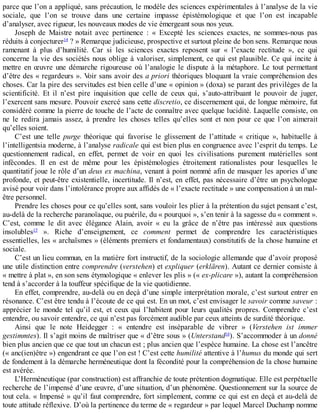 parce	que	l’on	a	appliqué,	sans	précaution,	le	modèle	des	sciences	expérimentales	à	l’analyse	de	la	vie
sociale,	 que	 l’on	 se	 trouve	 dans	 une	 certaine	 impasse	 épistémologique	 et	 que	 l’on	 est	 incapable
d’analyser,	avec	rigueur,	les	nouveaux	modes	de	vie	émergeant	sous	nos	yeux.
Joseph	 de	 Maistre	 notait	 avec	 pertinence	 :	 «	 Excepté	 les	 sciences	 exactes,	 ne	 sommes-nous	 pas
réduits	à	conjecturer14
	?	»	Remarque	judicieuse,	prospective	et	surtout	pleine	de	bon	sens.	Remarque	nous
ramenant	 à	 plus	 d’humilité.	 Car	 si	 les	 sciences	 exactes	 reposent	 sur	 «	 l’exacte	 rectitude	 »,	 ce	 qui
concerne	la	vie	des	sociétés	nous	oblige	à	valoriser,	simplement,	ce	qui	est	plausible.	Ce	qui	incite	à
mettre	 en	 œuvre	 une	 démarche	 rigoureuse	 où	 l’analogie	 le	 dispute	 à	 la	 métaphore.	 Le	 tout	 permettant
d’être	des	«	regardeurs	».	Voir	sans	avoir	des	a	priori	théoriques	bloquant	la	vraie	compréhension	des
choses.	Car	la	pire	des	servitudes	est	bien	celle	d’une	«	opinion	»	(doxa)	se	parant	des	privilèges	de	la
scientificité.	 Et	 il	 n’est	 pire	 inquisition	 que	 celle	 de	 ceux	 qui,	 s’auto-attribuant	 le	 pouvoir	 de	 juger,
l’exercent	sans	mesure.	Pouvoir	exercé	sans	cette	discretio,	ce	discernement	qui,	de	longue	mémoire,	fut
considéré	comme	la	pierre	de	touche	de	l’acte	de	connaître	avec	quelque	lucidité.	Laquelle	consiste,	on
ne	 le	 redira	 jamais	 assez,	 à	 prendre	 les	 choses	 telles	 qu’elles	 sont	 et	 non	 pour	 ce	 que	 l’on	 aimerait
qu’elles	soient.
C’est	 une	 telle	 purge	 théorique	 qui	 favorise	 le	 glissement	 de	 l’attitude	 «	 critique	 »,	 habituelle	 à
l’intelligentsia	moderne,	à	l’analyse	radicale	qui	est	bien	plus	en	congruence	avec	l’esprit	du	temps.	Le
questionnement	 radical,	 en	 effet,	 permet	 de	 voir	 en	 quoi	 les	 civilisations	 purement	 matérielles	 sont
infécondes.	 Il	 en	 est	 de	 même	 pour	 les	 épistémologies	 étroitement	 rationalistes	 pour	 lesquelles	 le
quantitatif	joue	le	rôle	d’un	deus	ex	machina,	venant	à	point	nommé	afin	de	masquer	les	apories	d’une
profonde,	et	peut-être	existentielle,	incertitude.	Il	n’est,	en	effet,	pas	nécessaire	d’être	un	psychologue
avisé	pour	voir	dans	l’intolérance	propre	aux	affidés	de	«	l’exacte	rectitude	»	une	compensation	à	un	mal-
être	personnel.
Prendre	les	choses	pour	ce	qu’elles	sont,	sans	vouloir	les	plier	à	la	prétention	du	sujet	pensant	c’est,
au-delà	de	la	recherche	paranoïaque,	ou	puérile,	du	«	pourquoi	»,	s’en	tenir	à	la	sagesse	du	«	comment	».
C’est,	 comme	 le	 dit	 avec	 élégance	 Alain,	 avoir	 «	 eu	 la	 grâce	 de	 n’être	 pas	 intéressé	 aux	 questions
insolubles15
	 ».	 Riche	 d’enseignement,	 ce	 comment	 permet	 de	 comprendre	 les	 caractéristiques
essentielles,	les	«	archaïsmes	»	(éléments	premiers	et	fondamentaux)	constitutifs	de	la	chose	humaine	et
sociale.
C’est	un	lieu	commun,	en	la	matière	fort	instructif,	de	la	sociologie	allemande	que	d’avoir	proposé
une	utile	distinction	entre	comprendre	(verstehen)	et	expliquer	(erklären).	Autant	ce	dernier	consiste	à
«	mettre	à	plat	»,	en	son	sens	étymologique	«	enlever	les	plis	»	(«	ex-plicare	»),	autant	la	compréhension
tend	à	s’accorder	à	la	touffeur	spécifique	de	la	vie	quotidienne.
En	effet,	comprendre,	au-delà	ou	en	deçà	d’une	simple	interprétation	morale,	c’est	surtout	entrer	en
résonance.	C’est	être	tendu	à	l’écoute	de	ce	qui	est.	En	un	mot,	c’est	envisager	le	savoir	comme	saveur	:
apprécier	le	monde	tel	qu’il	est,	et	ceux	qui	l’habitent	pour	leurs	qualités	propres.	Comprendre	c’est
entendre,	ou	savoir	entendre,	ce	qui	n’est	pas	forcément	audible	par	ceux	atteints	de	surdité	théorique.
Ainsi	 que	 le	 note	 Heidegger	 :	 «	 entendre	 est	 inséparable	 de	 vibrer	 »	 (Verstehen	 ist	 immer
gestimmtes).	Il	s’agit	moins	de	maîtriser	que	«	d’être	sous	»	(Unterstand16
).	S’accommoder	à	un	donné
bien	plus	ancien	que	ce	que	tout	un	chacun	est	;	plus	ancien	que	l’espèce	humaine.	La	chose	est	l’ancêtre
(«	anc(ien)être	»)	engendrant	ce	que	l’on	est	!	C’est	cette	humilité	attentive	à	l’humus	du	monde	qui	sert
de	fondement	à	la	démarche	herméneutique	dont	la	fécondité	pour	la	compréhension	de	la	chose	humaine
est	avérée.
L’Herméneutique	(par	construction)	est	affranchie	de	toute	prétention	dogmatique.	Elle	est	perpétuelle
recherche	de	l’impensé	d’une	œuvre,	d’une	situation,	d’un	phénomène.	Questionnement	sur	la	source	de
tout	cela.	«	Impensé	»	qu’il	faut	comprendre,	fort	simplement,	comme	ce	qui	est	en	deçà	et	au-delà	de
toute	attitude	réflexive.	D’où	la	pertinence	du	terme	de	«	regardeur	»	par	lequel	Marcel	Duchamp	nomme
 