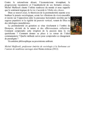 Contre	 le	 rationalisme	 désuet,	 l’économicisme	 triomphant,	 le
progressisme	 incantatoire	 et	 l’inauthenticité	 de	 ses	 formules	 creuses,
Michel	Maffesoli	chante	l’infinie	tendresse	du	monde	et	nous	rappelle
que	le	sentiment	tragique	de	la	vie	s’accorde	à	l’Ordre	des	choses.
Dans	ce	nouvel	essai,	le	théoricien	de	la	postmodernité	arpente	avec
bonheur	la	pensée	sociologique,	scrute	les	vibrations	du	vivre-ensemble
et	insiste	sur	l’opposition	entre	la	puissance	horizontale	sécrétée	par	la
sagesse	populaire	et	la	rigidité	du	pouvoir	vertical,	venant	de	Dieu	ou
des	idéologies	monothéistes.
La	 postmodernité	 en	 gestation	 se	 situe	 résolument	 à	 l’ombre	 de
Dionysos,	 divinité	 de	 la	 nature	 et	 des	 effervescences	 collectives.
Comment	 comprendre	 cette	 irruption	 de	 la	 passion	 dans	 la	 vie
quotidienne	 ?	 Comment	 donner	 sa	 place	 à	 ce	 retour	 de	 l’idéal
communautaire	?	Quelle	méthode	suivre	pour	comprendre	ce	changement
de	paradigme	?
Un	antidote	philosophique	au	pessimisme	ambiant.
	
Michel	Maffesoli,	professeur	émérite	de	sociologie	à	la	Sorbonne	est
l’auteur	de	nombreux	ouvrages	dont	Homo	eroticus	(2012).
 