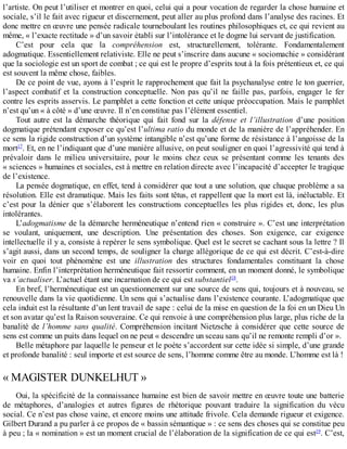 l’artiste.	On	peut	l’utiliser	et	montrer	en	quoi,	celui	qui	a	pour	vocation	de	regarder	la	chose	humaine	et
sociale,	s’il	le	fait	avec	rigueur	et	discernement,	peut	aller	au	plus	profond	dans	l’analyse	des	racines.	Et
donc	mettre	en	œuvre	une	pensée	radicale	tourneboulant	les	routines	philosophiques	et,	ce	qui	revient	au
même,	«	l’exacte	rectitude	»	d’un	savoir	établi	sur	l’intolérance	et	le	dogme	lui	servant	de	justification.
C’est	 pour	 cela	 que	 la	 compréhension	 est,	 structurellement,	 tolérante.	 Fondamentalement
adogmatique.	Essentiellement	relativiste.	Elle	ne	peut	s’inscrire	dans	aucune	«	sociomachie	»	considérant
que	la	sociologie	est	un	sport	de	combat	;	ce	qui	est	le	propre	d’esprits	tout	à	la	fois	prétentieux	et,	ce	qui
est	souvent	la	même	chose,	faibles.
De	ce	point	de	vue,	ayons	à	l’esprit	le	rapprochement	que	fait	la	psychanalyse	entre	le	ton	guerrier,
l’aspect	 combatif	 et	 la	 construction	 conceptuelle.	 Non	 pas	 qu’il	 ne	 faille	 pas,	 parfois,	 engager	 le	 fer
contre	les	esprits	asservis.	Le	pamphlet	a	cette	fonction	et	cette	unique	préoccupation.	Mais	le	pamphlet
n’est	qu’un	«	à	côté	»	d’une	œuvre.	Il	n’en	constitue	pas	l’élément	essentiel.
Tout	 autre	 est	 la	 démarche	 théorique	 qui	 fait	 fond	 sur	 la	 défense	 et	 l’illustration	 d’une	 position
dogmatique	prétendant	exposer	ce	qu’est	l’ultima	ratio	du	monde	et	de	la	manière	de	l’appréhender.	En
ce	sens	la	rigide	construction	d’un	système	intangible	n’est	qu’une	forme	de	résistance	à	l’angoisse	de	la
mort17
.	Et,	en	ne	l’indiquant	que	d’une	manière	allusive,	on	peut	souligner	en	quoi	l’agressivité	qui	tend	à
prévaloir	 dans	 le	 milieu	 universitaire,	 pour	 le	 moins	 chez	 ceux	 se	 présentant	 comme	 les	 tenants	 des
«	sciences	»	humaines	et	sociales,	est	à	mettre	en	relation	directe	avec	l’incapacité	d’accepter	le	tragique
de	l’existence.
La	pensée	dogmatique,	en	effet,	tend	à	considérer	que	tout	a	une	solution,	que	chaque	problème	a	sa
résolution.	Elle	est	dramatique.	Mais	les	faits	sont	têtus,	et	rappellent	que	la	mort	est	là,	inéluctable.	Et
c’est	pour	la	dénier	que	s’élaborent	les	constructions	conceptuelles	les	plus	rigides	et,	donc,	les	plus
intolérantes.
L’adogmatisme	de	la	démarche	herméneutique	n’entend	rien	«	construire	».	C’est	une	interprétation
se	 voulant,	 uniquement,	 une	 description.	 Une	 présentation	 des	 choses.	 Son	 exigence,	 car	 exigence
intellectuelle	il	y	a,	consiste	à	repérer	le	sens	symbolique.	Quel	est	le	secret	se	cachant	sous	la	lettre	?	Il
s’agit	aussi,	dans	un	second	temps,	de	souligner	la	charge	allégorique	de	ce	qui	est	décrit.	C’est-à-dire
voir	 en	 quoi	 tout	 phénomène	 est	 une	 illustration	 des	 structures	 fondamentales	 constituant	 la	 chose
humaine.	Enfin	l’interprétation	herméneutique	fait	ressortir	comment,	en	un	moment	donné,	le	symbolique
va	s’actualiser.	L’actuel	étant	une	incarnation	de	ce	qui	est	substantiel18
.
En	bref,	l’herméneutique	est	un	questionnement	sur	une	source	de	sens	qui,	toujours	et	à	nouveau,	se
renouvelle	dans	la	vie	quotidienne.	Un	sens	qui	s’actualise	dans	l’existence	courante.	L’adogmatique	que
cela	induit	est	la	résultante	d’un	lent	travail	de	sape	:	celui	de	la	mise	en	question	de	la	foi	en	un	Dieu	Un
et	son	avatar	qu’est	la	Raison	souveraine.	Ce	qui	renvoie	à	une	compréhension	plus	large,	plus	riche	de	la
banalité	de	l’homme	sans	qualité.	Compréhension	incitant	Nietzsche	à	considérer	que	cette	source	de
sens	est	comme	un	puits	dans	lequel	on	ne	peut	«	descendre	un	sceau	sans	qu’il	ne	remonte	rempli	d’or	».
Belle	métaphore	par	laquelle	le	penseur	et	le	poète	s’accordent	sur	cette	idée	si	simple,	d’une	grande
et	profonde	banalité	:	seul	importe	et	est	source	de	sens,	l’homme	comme	être	au	monde.	L’homme	est	là	!
«	MAGISTER	DUNKELHUT	»
Oui,	la	spécificité	de	la	connaissance	humaine	est	bien	de	savoir	mettre	en	œuvre	toute	une	batterie
de	 métaphores,	 d’analogies	 et	 autres	 figures	 de	 rhétorique	 pouvant	 traduire	 la	 signification	 du	 vécu
social.	Ce	n’est	pas	chose	vaine,	et	encore	moins	une	attitude	frivole.	Cela	demande	rigueur	et	exigence.
Gilbert	Durand	a	pu	parler	à	ce	propos	de	«	bassin	sémantique	»	:	ce	sens	des	choses	qui	se	constitue	peu
à	peu	;	la	«	nomination	»	est	un	moment	crucial	de	l’élaboration	de	la	signification	de	ce	qui	est19
.	C’est,
 