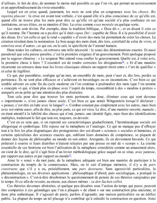 d’ailleurs,	le	fait	de	dire,	de	nommer	le	moins	mal	possible	ce	que	l’on	vit,	qui	permet	un	accroissement
et	un	approfondissement	du	vivre-ensemble.
Lequel	 est	 en	 crise	 quand,	 justement,	 les	 mots	 ne	 sont	 plus	 en	 congruence	 avec	 les	 choses.	 Bis
repetita	placent	:	la	crise	est	avant	tout	verbale,	c’est	quand	elle	n’a	plus	conscience	de	ce	qu’elle	est,
quand	 elle	 ne	 trouve	 plus	 les	 mots	 pour	 dire	 ce	 qu’elle	 vit	 qu’une	 société	 n’a	 plus	 confiance	 en	 ses
institutions,	en	ses	élites,	en	sa	manière	d’être.	La	crise	comme	cosa	mentale	en	quelque	sorte.
Les	mots	sont	divins.	Par	exemple,	dans	la	tradition	biblique,	«	Dieu	dit	»	;	et	en	disant	il	crée	ce
qu’il	nomme.	De	l’homme	on	a	pu	dire	qu’il	était	capax	Dei	:	capable	de	Dieu.	Il	a	la	possibilité	d’avoir
des	dieux.	Et	c’est	celle-ci	qui	le	rend	«	capable	»	d’avoir	des	mots	lui	permettant	de	créer	les	choses.	La
création	résidant	dans	la	nomination.	Le	bon	usage	des	mots	étant,	dès	lors,	corrélatif	de	celui	de	vivre,	et
convivre	avec	d’autres	;	ce	qui	est,	on	le	sait,	la	spécificité	de	l’animal	humain.
Dans	toutes	les	cultures,	on	retrouve	une	telle	nécessité	:	le	souci	des	dénominations	exactes.	Et	aussi
paradoxal	que	cela	puisse	paraître,	c’est	la	première	exigence	d’un	gouvernement.	Petit	apologue	proposé
par	la	sagesse	chinoise	:	«	Le	seigneur	Wei	entend	vous	confier	le	gouvernement.	Quelle	est,	à	votre	avis,
la	 première	 chose	 à	 faire	 ?	 L’essentiel	 est	 de	 rendre	 correctes	 les	 désignations20
.	 »	 Et	 d’une	 manière
récurrente	on	retrouve	dans	tous	les	livres	classiques	chinois	un	rapport	étroit	entre	«	l’art	de	qualifier	»
et	celui	de	légiférer.
Ce	qui,	par	parenthèse,	souligne	qu’un	mot,	un	ensemble	de	mots,	peut	s’user	et,	dès	lors,	perdre	sa
pertinence.	Ils	ne	sont	plus	efficaces	et	s’achèvent	en	bavardages	ou	en	incantations.	C’est	bien	ce	qui
semble	advenir	en	cette	fin	du	cycle	moderne	où	l’on	continue	à	psalmodier	des	mots	(que	l’on	nomme
«	concepts	»)	qui,	n’étant	plus	en	phase	avec	l’esprit	du	temps,	ressemblent	à	des	«	moulins	à	prières	»
auxquels	on	ne	prête	qu’une	attention	des	plus	distraites.
Tout	 cela	 pour	 dire	 que	 trouver	 les	 mots	 pertinents	 et,	 donc,	 éliminer	 ceux	 qui	 sont	 devenus
«	 impertinents	 »,	 n’est	 jamais	 chose	 aisée.	 C’est	 bien	 ce	 que	 notait	 Wittgenstein	 lorsqu’il	 déclarait	 :
«	penser,	c’est	être	en	lutte	avec	la	langue21
	».	Combat	constant	pas	simplement	avec	les	autres,	mais	bien
avec	soi-même	aussi,	afin	de	dire,	au	plus	juste,	ce	qui	est	vécu.	Le	dire,	d’une	manière	ouverte,	nuancée	;
en	étant	attentif	à	la	labilité	des	choses	qui	n’ont,	jamais,	une	identité	figée,	mais	bien	des	identifications
multiples,	traduisant	le	fait	que	tout	est,	toujours,	en	devenir.
C’est	en	ce	sens	que,	si	on	reprend	ses	caractéristiques	graduellement,	l’herméneutique	sociale	est
allégorique	et	symbolique.	Elle	repose	sur	la	métaphore	et	l’analogie.	Ce	qui	ne	manque	pas	d’effrayer
tout	à	la	fois	les	plus	dogmatiques	des	protagonistes	des	soi-disant	«	sciences	»	sociales	et	humaines,	et
certains	 spécialistes	 des	 sciences	 exactes	 qui,	 oubliant	 leurs	 domaines	 de	 compétence,	 se	 piquent	 de
donner	des	leçons	de	philosophie	au	monde	en	son	entier.	Arrogants,	ils	en	deviennent	bavards.	Ce	qui
prêterait	à	sourire	si	leurs	diatribes	n’étaient	relayées	par	une	presse	en	mal	de	«	scoops	».	La	crainte
essentielle	de	ces	histrions	est	bien	l’utilisation	de	la	métaphore	considérée	comme	un	amusement	alors,
on	vient	de	le	dire,	qu’il	s’agit	bien	d’un	levier	méthodologique	grâce	auquel	on	se	situe,	avec	justesse,
par	rapport	aux	autres	et	par	rapport	au	monde22
.
Ainsi	le	«	souci	»	du	mot	juste,	de	la	métaphore	adéquate	est	bien	une	manière	de	participer	à	la
construction	 du	 temple	 de	 la	 connaissance.	 Mais,	 on	 le	 sait	 d’antique	 mémoire,	 il	 n’y	 a	 de	 pars
construens	 que	 s’il	 y	 a	 eu,	 préalablement,	 une	 pars	 destruens.	 Sans	 agressivité	 particulière,	 la
phénoménologie,	en	ses	diverses	applications	:	philosophique	d’abord,	puis	sociologique,	a	pratiqué	la
«	déconstruction	».	C’est-à-dire	désobstruer	le	questionnement	de	pensée	de	ces	théories	surajoutées	par
le	temps.	Et	ce	afin	de	revenir,	au	mieux,	aux	choses	mêmes	:	zu	den	Sachen	selbst.
Ces	théories	devenues	abstraites,	et	quelque	peu	désuètes	sous	l’action	du	temps	qui	passe,	peuvent
être	comparées	à	ces	galandages	que	l’on	a	plaqués	«	de	chant	»	sur	une	construction	plus	ancienne,	et
donc	plus	authentique.	Il	s’agissait	de	parer,	parfois	d’agrandir,	une	maison	particulière	ou	un	édifice
public.	La	plupart	du	temps	un	tel	placage	n’a	contribué	qu’à	enlaidir	la	construction	en	question.	Ainsi
 