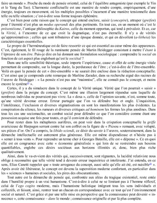 faire	un	monde	».	Proche	du	mode	de	pensée	oriental,	celui	de	l’équilibre	antagoniste	(par	exemple	le	Yin
et	le	Yang	du	Tao).	L’harmonie	conflictuelle	est	une	manière	de	rendre	compte,	empiriquement,	d’une
énergie,	toujours	en	mouvement,	où	les	multiples	possibles	s’incarnent	d’une	manière	tensionnelle	dans
telle	ou	telle	situation	;	c’est-à-dire	sous	forme	toujours	éphémère.
C’est	bien	pour	cette	raison	que	le	concept	qui	entend	enclore,	saisir	(concepire),	attraper	(greifen)
pour	l’éternité	n’est	plus	un	modus	operandi	des	plus	pertinents.	En	tout	cas,	en	un	moment	où	c’est	le
présentéisme,	l’antique	philosophie	du	Kairos,	celle	du	moment	opportun,	qui	tend	à	prévaloir.	Et	ce,	car
la	 Vérité,	 à	 l’encontre	 de	 ce	 que	 croit	 la	 dogmatique,	 n’est	 pas	 éternelle.	 Il	 n’y	 a	 de	 vérités
qu’approximatives	;	celles	qui	sont	tributaires	d’une	époque	donnée,	et	qui	en	dévoilent	(a-létheia)	les
caractéristiques	essentielles.
Le	propre	de	l’herméneutique	est	de	faire	ressortir	ce	qui	est	essentiel	au	cœur	même	des	apparences.
C’est,	également,	le	fil	rouge	de	la	ruminante	pensée	de	Martin	Heidegger	consistant	à	mettre	l’étant	à
l’épreuve	de	son	être.	Puis-je	dire	en	lui	donnant	une	formulation	sociologique	:	comprendre	le	social	en
fonction	de	cet	aspect	plus	englobant	qu’est	le	sociétal	?
Dans	une	telle	sensibilité	théorique,	seule	importe	l’expérience,	cause	et	effet	de	cette	énergie	vitale
permettant	de	comprendre,	sur	la	longue	durée,	la	perdurance	de	l’être	;	c’est-à-dire	de	l’être-ensemble.
Voilà	en	quoi	la	pensée	de	cet	«	être-ensemble	»	ne	saurait	être	enclose	dans	la	réduction	conceptuelle.
C’est	ainsi	que	je	comprends	cette	remarque	de	Marlène	Zarader,	dans	sa	recherche	aiguë	des	racines	de
l’œuvre	de	Heidegger	:	«	La	pensée	n’est	pas	une	“mainmise”,	elle	ne	connaît	pas	le	concept,	et	moins
encore	le	système25
	».
Certes,	il	y	a	du	simulacre	dans	le	concept	de	la	Vérité	unique.	Vérité	que	l’on	pourrait	«	saisir	»
(greifen)	 dans	 la	 poigne	 du	 concept.	 C’est	 même	 une	 illusion	 largement	 répandue	 sans	 laquelle	 de
nombreux	individus	ne	pourraient	pas	vivre.	La	«	doxa	»,	celle	de	l’opinion	savante,	n’est,	somme	toute,
qu’une	 vérité	 devenue	 erreur.	 Erreur	 partagée	 que	 l’on	 va	 défendre	 bec	 et	 ongle.	 L’inquisition,
l’intolérance,	 l’exclusion	 et	 diverses	 stigmatisations	 en	 sont	 les	 manifestations	 les	 plus	 évidentes.	 La
conspiration	du	silence,	les	rumeurs	et	diverses	critiques	ad	hominem	les	formes	les	plus	anodines.	Dans
tous	les	cas	une	sociomachie,	un	combat	social	pour	défendre	ce	que	l’on	considère	comme	étant	une
possession	acquise	une	fois	pour	toutes,	et	qu’il	convient	de	défendre.
Pour	 rester	 dans	 les	 métaphores	 aurifères,	 on	 peut	 voir	 dans	 la	 crispation	 conceptuelle	 la	 griffe
avaricieuse	de	Harpagon	serrant	contre	lui	son	coffret	ou	la	figure	de	«	Picsou	»	remuant,	avec	volupté,
ses	pièces	d’or.	On	l’a	compris,	la	libido	sciendi,	ce	désir	du	savoir	à	l’œuvre,	souterrainement,	dans	la
démarche	 intellectuelle	 est	 autrement	 plus	 généreuse.	 Elle	 est	 même	 dispendieuse	 et	 n’hésite	 pas	 à
«	semer	à	tous	vents	».	Pour	reprendre	un	terme	cher	à	Georges	Bataille,	elle	est	«	dépense	».	Ce	en	quoi
elle	 est	 en	 congruence	 avec	 cette	 «	 économie	 généralisée	 »	 qui	 loin	 de	 se	 restreindre	 aux	 besoins
quantifiables,	 englobe	 ces	 désirs	 sociétaux	 aux	 horizons	 illimités	 et,	 donc,	 bien	 plus	 riche
qualitativement.
Ainsi,	dans	le	va-et-vient	des	vérités	qui,	successivement,	sont	régnantes,	la	lucidité	relativiste	nous
oblige	à	reconnaître	que	telle	vérité	tend	à	devenir	erreur	inquisitrice	et	intolérante.	J’ai	entendu,	en	ce
sens,	Elias	Canetti	rappeler	que	«	toute	arrogance	du	concept,	aussi	utile	qu’elle	ait	été,	est	nuisible26
	».
Après	avoir	été	libérateur,	le	concept	est	devenu	la	superstition	moderne	confortant,	en	particulier	dans
les	«	sciences	»	humaines	et	sociales,	les	pires	des	obscurantismes.
Tout	autre	est	la	démarche	de	pensée	qui,	confrontée	aux	aléas	du	tragique	existentiel,	reste	entée
dans	l’humilité	propre	à	un	vrai	humanisme.	C’est-à-dire	à	celui	ne	se	limitant	pas	à	l’homme	réflexif,
celui	 de	 l’ego	 cogito	 moderne,	 mais	 l’humanisme	 holistique	 intégrant	 tous	 les	 sens	 individuels	 et
collectifs,	et	faisant,	ainsi,	rentrer	tout	un	chacun	en	correspondance	avec	ce	tout	qu’est	l’environnement
social	et	naturel.	C’est	grâce	et	par	une	telle	mise	en	perspective	que	la	connaissance	peut	devenir	«	in-
nocence	»,	cette	connaissance	–	dans	le	monde	;	connaissance	originelle	et	par	là	plus	complète.
 