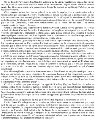 On	est	loin	de	l’arrogance	d’un	Occident	détenteur	de	la	Vérité.	Occident	qui	imposa	les	valeurs
sociales,	issues	de	cette	vérité,	au	monde	en	son	entier.	Occident	dont	l’orgueil	aboutit	à	la	dévastation	du
monde.	 Les	 Grecs	 en	 avaient	 eu	 le	 pressentiment	 lorsqu’ils	 notaient	 les	 méfaits	 de	 l’ubris	 et	 de	 son
pouvoir	dévastateur.
C’est	là	contre,	qu’une	inversion	de	polarité	est	en	train	de	s’opérer.	Une	«	ré-orientation	»	de	la
pensée	n’étant	pas	sans	rapport	avec	l’«	orientalisation	»	diffuse	caractérisant	la	postmodernité.	Un	mot
pourrait	caractériser	cette	tendance	générale	:	complétude.	Et	ce	à	l’opposé	du	mécanisme	de	réduction
qui	fut	la	marque	de	fabrique	de	l’Occident	moderne,	et	qui,	de	fait,	lui	permit	de	s’assurer	l’hégémonie
que	 l’on	 sait.	 Complétude,	 c’est-à-dire	 enrichissement	 de	 la	 raison	 par	 les	 sens	 ;	 ou	 encore
complémentarité	de	l’esprit	et	du	corps.
Une	telle	sensibilité	a	une	longue	tradition,	même	en	Occident.	Ainsi	la	«	docte	ignorance	»	(1440)	du
cardinal	Nicolas	de	Cuse	qui	fit	vaciller	le	dogmatisme	philosophique	s’étant	peu	à	peu	imposé	dans	la
recherche	 intellectuelle27
.	 Préfigurant	 la	 Renaissance,	 cette	 pensée	 maniant	 avec	 dextérité	 l’oxymore
montre	qu’il	peut	y	avoir	tout	à	la	fois	de	la	gravité	dans	le	questionnement	et,	en	même	temps,	une	réelle
humilité	dans	la	reconnaissance	des	limites	mêmes	du	résultat	atteint.
La	docte	ignorance	(ignota	cognitio)	renoue	ainsi	avec	la	sagesse	antique,	celle	des	stoïciens,	voire
des	épicuriens,	reposant	sur	l’acceptation	des	limites	et,	surtout,	sur	la	complémentarité	 des	 polarités
humaines	que	la	prévalence	de	la	Vérité	unique	avait	dissociées.	Ainsi,	plaisanter	sérieusement	et	jouer
assidûment	(jocari	serio	et	studiosissime	ludere),	tout	comme	délirer	sérieusement	(graviter	 insanio)
n’étaient,	nullement,	antinomiques,	mais	étaient,	au	contraire,	la	spécificité	de	l’homme	complet.
C’est	là,	en	son	sens	fort,	la	caractéristique	de	la	vita	contemplativa,	la	vie	solitaire	savante,	celle	de
la	scholè,	du	loisir	studieux	ou	de	l’otium	s’opposant	au	negotium	(négoce)	simplement	utilitaire.	En	bref
tout	ce	qui,	d’une	manière	ou	d’une	autre,	rappelle	que	l’irréel	est	constitutif	du	Réel,	que	le	rêve	est	une
part	importante	de	notre	humaine	nature,	que	le	ludique	n’est	pas	cantonné	au	monde	de	l’enfance	mais
qu’il	se	maintient,	tel	un	fil	rouge,	tout	au	long	de	l’existence.	Il	se	trouve	que	le	«	prix	des	choses	sans
prix	 »	 est	 en	 train	 de	 retrouver	 une	 étonnante	 vigueur	 dans	 le	 cycle	 postmoderne	 qui	 s’amorce
actuellement.
Une	telle	complétude,	corrélative	d’une	connaissance	faite	d’humilité,	rappelle	aussi	que	l’ombre,
dans	 tous	 ses	 aspects,	 est,	 aussi,	 constitutive	 de	 la	 personne	 humaine	 et	 des	 communautés	 où	 celle-ci
s’inscrit.	Il	est,	de	ce	point	de	vue,	intéressant	de	noter	le	rapport	établi	par	Schelling	entre	le	«	savoir
nescient	»,	et	«	l’homme	souterrain	».	Celui-ci	et	celui-là	intimement	liés	«	comme	dans	les	métaux	le	son
et	la	lumière	(devenus)	une	même	chose28
	».
Ce	 n’est,	 peut-être,	 pas	 pour	 rien	 que	 l’on	 appelait	 Schelling	 Magister	 Dunkelhut,	 le	 maître	 au
chapeau	sombre	!	Son	«	homme	souterrain	»	mettant	l’accent	sur	ce	qui	était	substantiel.	Profondément
enraciné	 dans	 un	 humus	 dense	 où	 la	 culture	 et	 la	 nature	 se	 fondaient	 en	 un	 mixte	 étroit	 et	 fécond.
Dunkelhut,	chapeau	sombre,	voilà	un	bel	oxymore	où	la	tête,	symbole	tout	à	la	fois	de	la	clarté	et	de	ce
qui	est	en	haut,	est	relativisée	par	un	voile	sombre	la	rappelant	à	plus	d’humilité	;	celle	du	clair-obscur
de	l’existence.
Dès	lors,	est-ce	vain	paradoxe	de	dire	qu’il	est	possible	de	penser	le	monde	sans	les	idées	?
Pas	forcément.	Car	cela	permet	de	reconnaître,	ce	qui	est	une	évidence	du	sens	commun,	que	ce	qui
meut	 la	 vie	 des	 sociétés,	 ce	 n’est,	 nullement,	 l’intelligence	 désincarnée,	 mais	 bien	 les	 processus
d’attraction/répulsion,	de	sympathie/antipathie.	Empédocle	d’Agrigente	a	mis	l’accent	sur	la	bipolarité	de
l’amitié	 et	 de	 l’inimitié,	 Carl	 Schmitt	 a	 fait	 la	 théorie	 de	 l’«	 ami-ennemi	 »,	 toutes	 choses	 accentuant
l’immédiateté	du	vouloir.	Ce	qui,	je	le	rappelle,	est	au	fondement	même	de	ce	consensus	dont	est	fait	le
fondement	de	tout	vivre-ensemble.	«	Consensus	»	qui	n’est	rien	d’autre	que	le	partage	des	sentiments,	que
le	champ	magnétique	où	s’exercent	les	attractions	sociales29
.
 