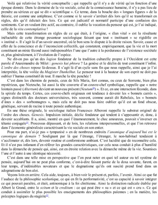 Voilà	qui	relativise	la	vérité	conceptuelle	;	qui	rappelle	qu’il	n’y	a	de	vérité	qu’en	fonction	d’une
époque	donnée.	Dans	le	domaine	de	la	vie	sociale,	celui	de	la	connaissance	humaine,	il	n’y	a	pas	lieu	de
prendre	au	sérieux	ce	qui	se	dit	«	scientifique	».	Ce	terme,	dans	la	bouche	des	«	longues	figures	»	de	la
théorie,	est	comme	une	antiphrase.	C’est	comme	si	le	savoir	s’arrêtait	dès	lors	qu’il	se	transformait	en
règles,	 dès	 qu’il	 édictait	 des	 lois.	 Ce	 qui	 est	 judicatif	 et	 normatif	 participe	 d’une	 confusion	 des
sentiments.	Car	en	voulant	être	actif,	au	contraire,	il	oublie	la	vocation	du	penseur	qui	est,	je	l’ai	indiqué,
celle	de	la	vita	contemplativa	!
Mais	 cette	 transformation	 en	 règles	 de	 ce	 qui	 était,	 à	 l’origine,	 «	 élan	 vital	 »	 est	 la	 résultante
inéluctable	 de	 cette	 étrange	 pesanteur	 sociologique	 faisant	 que	 tout	 «	 instituant	 »	 se	 rigidifie	 en
«	institué	».	Il	s’agit	là	d’un	savoir	ancestral,	où	le	bon	sens	le	dispute	à	la	droite	raison.	Savoir,	cause	et
effet	de	la	conscience	et	de	l’inconscient	collectifs,	qui	constatent,	empiriquement,	que	la	vie	et	la	mort
constituent	un	mixte	fécond	aussi	indispensables	l’une	que	l’autre	à	la	perdurance	de	l’existence	sociétale
et,	plus	généralement,	à	l’évolution	de	l’espèce.
Ne	 dit-on	 pas	 qu’un	 des	 logion	 fondateur	 de	 la	 tradition	 culturelle	 propre	 à	 l’Occident	 est	 cette
parole	d’Anaximandre	de	Milet	:	genesis	kai	phtora	?	La	genèse	et	le	déclin	de	tout	constituent	l’infini.
L’ordre	des	choses	repose	là-dessus.	Il	s’agit	là	d’un	cycle	sans	fin	que	nous	rappelle,	ainsi	que	je	l’ai
interprétée,	la	tête	voilée	du	Magister	Dunkelhut.	Le	penseur	tout	à	la	hauteur	de	son	esprit	ne	doit	pas
oublier	l’humus	constitutif	de	tout.	Il	marche	la	tête	penchée	!
C’est	dans	les	chemins	de	pensée,	ceux	de	Sils	Maria,	fort	connus,	ou	ceux	de	Sorrente,	bien	plus
mystérieux,	que	Nietzsche,	lui	aussi	la	tête	couverte	d’un	couvre-chef	symbolique,	rappelle	que	«	notre
lointain	passé	(Altertum)	devient	un	nouveau	présent	(Neutum30
)	».	Et	ce,	en	une	interaction	féconde,	dans
la	spirale	du	temps.	Certes,	ces	couvre-chefs	originaux	ont	tendance	à	devenir	les	«	bonnets	carrés	»,
signes	 distinctifs	 des	 docteurs	 universitaires,	 très	 souvent,	 comme	 aurait	 dit	 Rabelais,	 les	 «	 bonnets
d’ânes	 »	 des	 «	 sorbonnagres	 »,	 mais	 cela	 ne	 doit	 pas	 nous	 faire	 oublier	 qu’il	 est	 un	 fond	 obscur,
génétique,	servant	de	racine	à	toute	pensée	authentique.
En	 une	 thèse	 originale,	 le	 sociologue	 italien	 Francesco	 Alberoni	 rappelle	 le	 substrat	 originel	 de
l’ordre	des	choses.	Genesis.	Impulsion	initiale,	déclic	fondateur	qui	tendent	à	s’appesantir	et,	donc,	à
devenir	accablants.	Il	a,	ainsi,	montré	en	quoi	l’énamourement,	le	choc	amoureux,	pouvait	s’inverser	en
tétanie	conjugale31
.	Processus	dépassant,	et	de	loin,	les	relations	interpersonnelles,	et	que	l’on	retrouve
dans	l’économie	généralisée	caractérisant	la	vie	sociale	en	son	entier.
Pour	ma	part,	n’ai-je	pas	«	tympanisé	»	en	de	nombreux	endroits	l’anomique	d’aujourd’hui	est	le
canonique	 de	 demain	 ?	 Soulignant	 par	 là	 que	 l’étrange,	 l’étranger,	 le	 non-habituel	 tendaient	 à
s’acclimater	et,	dès	lors,	devenir	routine	et	conformisme	ambiant.	C’est	lucidité	que	de	reconnaître	cela.
Et	il	n’est	pas	infamant	d’en	référer	les	grandes	caractéristiques,	car	cela	nous	conduit	à	plus	d’humilité
dans	la	démarche	de	pensée	qui,	ainsi,	est	en	étroite	relation	avec	la	démarche	même	de	la	vie.	Soumises
l’une	et	l’autre	à	une	identique	nécessité.
C’est	dans	une	telle	mise	en	perspective	que	l’on	peut	noter	en	quoi	tel	auteur	ou	tel	système	de
pensée,	aujourd’hui	on	ne	peut	plus	conforme,	c’est-à-dire	faisant	partie	de	la	doxa	savante,	furent,	en
leur	 temps,	 d’indéniables	 novateurs	 et	 que	 le	 dogmatisme	 qu’ils	 ont	 suscité	 prend	 fond	 dans	 un
adogmatisme	de	bon	aloi.
Voyons	loin	en	arrière.	Cela	aide,	toujours,	à	bien	voir	le	présent	et,	parfois,	l’avenir.	Ainsi	ce	que	fut
l’audace	de	la	philosophie	scolastique,	ce	qui	en	fit	la	performativité,	c’est	sa	capacité	à	savoir	intégrer
ce	qui	pouvait	paraître,	et	était,	antinomique	à	la	foi	chrétienne.	Ainsi	la	distinction	radicale	établie	par
Albert	le	Grand,	entre	le	scitum	et	le	creditum	:	ce	qui	peut	être	«	su	»	et	ce	qui	est	«	cru	».	Ce	qui
conduit	 à	 assimiler	 le	 plus	 possible	 les	 enseignements	 des	 philosophies	 païennes	 ;	 en	 la	 matière,	 les
préceptes	logiques	du	stagirite32
.
 
