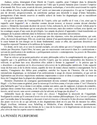 Audace,	 certes,	 témoignant	 d’une	 liberté	 de	 l’esprit,	 capable,	 pour	 l’intégrer	 dans	 la	 démarche
chrétienne,	d’affronter	une	démarche	reposant	sur	l’idée	que	la	pensée	humaine	peut	s’assurer	l’emprise
d’un	monde	fini.	En	ce	sens,	avant	de	devenir,	justement,	scolastique,	c’est-à-dire	asservissant	les	esprits
à	des	débats	d’école,	la	philosophie	du	XIIIe	siècle	est	innovante	et	prospective.	Ce	qui	ne	l’empêchera
pas	 de	 devenir,	 progressivement,	 un	 catéchisme	 quelque	 peu	 desséché	 à	 usage	 d’âmes	 balourdes,
protagonistes	 d’une	 morale	 asservie	 et	 modèle	 achevé	 de	 toutes	 les	 dogmatiques	 qui	 se	 succédèrent
durant	le	cycle	moderne.
Ce	qui	est	le	propre	de	l’intranquillité	de	l’esprit,	celui	qui	souffle	où	il	veut,	c’est,	ainsi	que	le
rappelle	 saint	 Augustin33
,	 de	 «	 chercher	 comme	 devant	 trouver,	 et	 trouver	 comme	 devant	 chercher
encore	».	Démarche	incessante	du	désir	de	savoir.	Celui,	redisons-le,	de	la	libido	sciendi.	Libido	pour	le
moins	tarie	chez	les	chercheurs	qui	ne	sont	plus	des	trouveurs,	mais	des	rentiers	veillant,	avec	âpreté,	sur
les	avantages	acquis	d’une	caste	de	privilégiés.	Les	amants	du	plaisir	d’apprendre	s’étant	transformés	en
eunuques	de	la	pensée	enfermés	dans	la	forteresse	vide	de	leurs	enceintes	universitaires.
La	libido,	toujours	en	éveil,	ne	se	préoccupe	pas	des	réponses,	voire	des	préconisations,	qui	sont,
elles,	du	ressort	du	politique.	Elle	est,	avant	tout,	moteur	d’un	questionnement	jamais	satisfait.	Ce	qui	est
le	 cœur	 battant	 de	 son	 énergie	 est	 le	 doute	 fondamental,	 cause	 et	 effet,	 des	 questions	 directrices	 sur
lesquelles	reposent	l’honneur	et	la	noblesse	de	la	pensée.
Ce	doute,	on	le	sait,	et	ce	sera	le	second	exemple,	est	cela	même	qui	est	à	l’origine	de	la	révolution
induite	par	Descartes.	Esprit	libre,	lui	aussi,	que	ses	successeurs	vont	asservir	dans	le	«	cartésianisme	»
servant	de	justification	à	de	nombreux	«	politiquement	corrects	»	contemporains.	La	pensée	de	Descartes
devenue	la	doxa	cartésienne.
Pour	ne	relever	qu’un	point	particulier	où	notre	philosophe	relève	la	complémentarité	des	genres,	il
rappelle	 que	 «	 la	 gentillesse	 des	 fables	 réveille	 l’esprit,	 que	 les	 actions	 mémorables	 des	 histoires	 le
relèvent,	 et	 qu’étant	 lues	 avec	 discrétion	 elles	 aident	 à	 former	 le	 jugement34
	 ».	 Je	 précise	 que	 la
«	discrétion	»	en	question	est	le	discernement	(discretio)	de	la	philosophie	médiévale.	Cette	capacité
issue	du	bon	sens	et	de	la	droite	raison,	capable	de	tirer	de	toutes	choses	matière	à	enseignement.	En	la
matière,	 l’imaginaire	 des	 fables	 peut	 compléter,	 enrichir	 les	 leçons	 de	 l’histoire.	 On	 est	 loin	 du
rationalisme	dogmatique,	se	réclamant	d’un	cartésianisme	à	usage	de	classes	terminales,	et	qui	sert	de
légitimation	aux	diverses	inquisitions	modernes	impuissantes	à	saisir	et	donc	à	comprendre	le	retour	en
force	de	l’imaginal	dans	la	plupart	des	phénomènes	contemporains.
Dernière	 illustration	 du	 courageux	 questionnement	 devenu	 sommeil	 dogmatique,	 cette	 notation	 de
Hegel	:	«	Le	bien	connu	en	général,	pour	la	raison	qu’il	est	bien	connu,	n’est	pas	connu.	C’est	l’illusion	la
plus	habituelle	que	l’on	se	donne	à	soi-même,	comme	aux	autres,	que	de	supposer,	à	propos	du	connaître,
quelque	chose	comme	bien	connu,	et	de	l’accepter	ainsi	;	avec	toute	cette	façon	de	discourir	à	tort	et	à
travers,	un	tel	savoir,	sans	savoir	comment	cela	lui	advient,	ne	bouge	pas	de	place35
	».
Admirable	 leçon	 de	 choses	 sur	 l’ordre	 des	 choses	 !	 Rappelant	 la	 nécessité	 de	 l’inquiétude.
Soulignant	la	crainte	qu’il	convient	d’avoir	vis-à-vis	des	routines	philosophiques.	Car	c’est	en	s’y	prêtant
que	l’on	tombe	dans	le	bavardage	(«	discourir	à	tort	et	à	travers	»)	faisant	le	lit	des	diverses	intolérances,
des	peurs	vis-à-vis	de	ce	qui	advient,	et	des	dogmatismes	dont	on	n’a	pas	fini	de	mesurer	les	effets.
Hegel,	 éveilleur,	 initiateur,	 avec	 Schelling	 et	 Hölderlin,	 d’une	 démarche	 ouverte,	 questionnante,
adogmatique.	Mais	est-ce	une	des	formes	de	la	«	ruse	de	la	raison	»	si	le	hégélianisme	est	devenu	le	nec
plus	ultra	de	tous	les	esprits	asservis	modernes	?
LA	PENSÉE	PLURIFORME
 