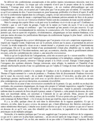 Se	délivrer	des	conformismes	assoupissants	et	des	petites	manies	raisonneuses	nécessite,	tout	à	la
fois,	 courage	 et	 confiance.	 Le	 risque	 que	 cela	 comporte	 n’est-il	 pas	 le	 propre	 même	 de	 la	 condition
humaine	 ?	 Courage	 pour	 sortir	 des	 torpeurs	 théoriques	 ;	 de	 ces	 routines	 philosophiques	 qui	 sont
tranquillisantes	car,	ainsi,	on	est	pensé	par	l’autre	plus	que	l’on	ne	pense	par	soi-même.	À	l’encontre	de
ce	qu’il	est	coutume	de	dire,	l’asservissement	est,	pour	beaucoup,	préférable	à	la	liberté	d’esprit.	Il	suffit
de	voir	le	conformisme	régnant	dans	les	colloques,	congrès,	revues	universitaires	pour	s’en	convaincre.	Il
s’en	dégage	une	«	odeur	de	meute	»	exprimant	bien	cette	étonnante	pulsion	animale	de	faire	et	de	penser
«	comme	l’autre	».	Les	lois	de	l’imitation	(Gabriel	Tarde)	sont	des	constantes	de	toute	société	animale	!
Mais	le	courage	des	esprits	libres	va	de	pair	avec	la	confiance	vis-à-vis	de	ce	qui	est36
.	Confiance	en
l’altérité	 ;	 que	 ce	 soit	 l’autre	 du	 groupe,	 l’autre	 de	 la	 nature	 ou	 l’autre	 du	 sacré.	 C’est	 à	 ces	 deux
caractéristiques	–	courage	et	confiance	–	que	l’on	reconnaît	qu’une	pensée	n’est	pas	asservie.	Ce	qui
permet,	ainsi	que	le	recommandaient	les	stoïciens,	le	commendatus	sibi.	En	la	matière,	se	libérer	de	ces
pensées	qui,	tout	en	ayant	été	originales,	révolutionnaires,	adogmatiques	en	leur	moment	fondateur,	n’en
sont	pas	moins	devenues	les	justifications	théoriques	du	conformisme	logique	le	plus	banal	:	celui	de	la
bien-pensance	instituée.
C’est	en	se	dégageant	des	a	priori	idéologiques	que	l’on	pourra	vivre	cet	«	empirisme	organisateur	»
inspiré	par	Auguste	Comte.	Empirisme	axé	sur	le	présent,	éclairé	par	le	passé,	et	permettant	de	prévoir
l’avenir.	La	triade	temporelle	vécue	en	un	«	instant	éternel	»,	et	pensée	avec	acuité	par	l’intuitionnisme
sociologique.	 On	 est	 là	 au	 cœur	 battant	 d’une	 postmodernité	 n’étant	 plus	 obnubilée	 par	 le	 mythe	 du
Progrès,	spécificité	de	l’Occident	moderne,	mais	qui,	au	contraire,	cherche,	dans	le	grouillement	culturel
en	cours,	celui	du	«	polythéisme	des	valeurs	»,	une	nouvelle	réorientation.
Voilà	ce	qu’est	la	spécificité	de	l’adogmatisme,	celui	mis	en	œuvre	par	la	«	raison	sensible	».	Grâce
à	ces	catégories	poétiques	que	sont	l’analogie,	la	correspondance	et	la	métaphore,	catégories	réinstillées
dans	la	démarche	de	pensée,	retrouver	l’énergie	propre	à	la	libido	sciendi.	Énergie	s’étant	purgée	de
l’arrogance	 des	 systèmes	 abstraits.	 Énergie	 retrouvant,	 ainsi	 allégée,	 la	 modestie	 et	 l’humilité	 d’une
attitude	intellectuelle	proche	d’une	vie	quotidienne	qui	est	l’alpha	et	l’oméga	de	toute	réflexion	digne	de
ce	nom.
Une	 telle	 sensibilité	 conduit	 à	 la	 synergie	 de	 l’audace	 et	 de	 la	 prudence	 de	 pensée.	 Ce	 que	 saint
Thomas	d’Aquin	nommait	la	«	vertu	de	prudence	».	Prudence	faite	de	discernement.	Prudence	traversée
par	 le	 souci	 du	 concreto	 modo	 ;	 de	 ce	 mode	 d’approche	 concret.	 C’est-à-dire,	 au	 plus	 près	 de	 son
étymologie,	posture	intellectuelle	qui	croît	avec	ce	qu’elle	décrit	(cum-crescere).	On	dirait,	en	termes
plus	contemporains,	qui	est	en	interaction,	en	constante	réversibilité.
On	est	bien	là	au	cœur	d’une	réorientation	essentielle	de	la	pensée.	Ce	qui,	au-delà	ou	en	deçà	des
certitudes,	des	assurances	dogmatiques,	du	risque	zéro	propre	à	l’attitude	inquisitrice,	rappelle	l’urgence
de	 l’intranquillité,	 source	 de	 la	 fécondité	 de	 l’acte	 de	 connaissance.	 Autant	 la	 paranoïa	 conceptuelle
enferme	dans	la	camisole	de	force	du	prêt	à	penser,	autant	«	l’épinoïa	»,	cette	pensée	du	dessous,	du	vécu,
dans	 son	 incertitude	 même,	 est	 ouverture	 à	 l’intensité	 de	 ce	 qui	 advient.	 Donc,	 preuve	 de	 santé
intellectuelle,	en	phase	avec	la	vitalité,	tenace,	de	la	socialité.	N’est-ce	point	cela	que	l’on	peut	lire	dans
cette	remarque	de	Robert	Musil	:	«	Ce	n’est	pas	le	doute	qui	rend	fou,	mais	la	certitude37
	»	?
Il	 y	 a,	 en	 effet,	 quelque	 chose	 de	 sain	 dans	 la	 désinvolture	 de	 la	 sagesse	 populaire.	 Ce	 qui	 se
retrouve,	 en	 écho,	 dans	 la	 gaya	 scienza	 du	 penseur	 qui,	 s’étant	 débarrassé	 des	 théories	 convenues	 et
autres	mimétismes	théoriques,	s’attache	avec	acuité	à	décrire	ce	qu’il	voit,	à	repérer	ce	qui	est	à	l’œuvre
en	 dessous	 de	 ce	 qu’il	 voit,	 sans	 être	 obnubilé	 par	 la	 conviction,	 le	 jugement	 et	 les	 diverses	 idées
préconçues	ou	de	multiples	préjugés.
Nietzsche,	à	la	manière	poétique	que	l’on	sait,	suggérait	que	l’on	puisse	se	délivrer	de	la	vengeance,
ce	qui	est	le	«	pont	vers	la	plus	haute	espérance…	un	arc-en-ciel	après	de	longs	orages	».	La	délivrance
de	l’esprit	de	vengeance38
	est,	en	fait,	une	manière	de	ne	pas	céder	à	l’intolérance	de	l’opinion,	fût-elle
 