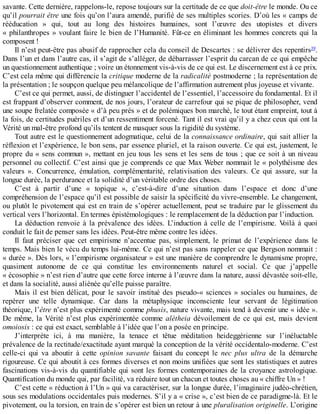 savante.	Cette	dernière,	rappelons-le,	repose	toujours	sur	la	certitude	de	ce	que	doit-être	le	monde.	Ou	ce
qu’il	pourrait	être	une	fois	qu’on	l’aura	amendé,	purifié	de	ses	multiples	scories.	D’où	les	«	camps	de
rééducation	 »	 qui,	 tout	 au	 long	 des	 histoires	 humaines,	 sont	 l’œuvre	 des	 utopistes	 et	 divers
«	philanthropes	»	voulant	faire	le	bien	de	l’Humanité.	Fût-ce	en	éliminant	les	hommes	concrets	qui	la
composent	!
Il	n’est	peut-être	pas	abusif	de	rapprocher	cela	du	conseil	de	Descartes	:	se	délivrer	des	repentirs39
.
Dans	l’un	et	dans	l’autre	cas,	il	s’agit	de	s’alléger,	de	débarrasser	l’esprit	du	carcan	de	ce	qui	empêche
un	questionnement	authentique	;	voire	un	étonnement	vis-à-vis	de	ce	qui	est.	Le	discernement	est	à	ce	prix.
C’est	cela	même	qui	différencie	la	critique	moderne	de	la	radicalité	postmoderne	;	la	représentation	de
la	présentation	;	le	soupçon	quelque	peu	mélancolique	de	l’affirmation	autrement	plus	joyeuse	et	vivante.
C’est	ce	qui	permet,	aussi,	de	distinguer	l’accidentel	de	l’essentiel,	l’accessoire	du	fondamental.	Et	il
est	frappant	d’observer	comment,	de	nos	jours,	l’orateur	de	carrefour	qui	se	pique	de	philosopher,	vend
une	soupe	frelatée	composée	«	d’à	peu	près	»	et	de	polémiques	bon	marché,	le	tout	étant	empreint,	tout	à
la	fois,	de	certitudes	puériles	et	d’un	ressentiment	forcené.	Tant	il	est	vrai	qu’il	y	a	chez	ceux	qui	ont	la
Vérité	un	mal-être	profond	qu’ils	tentent	de	masquer	sous	la	rigidité	du	système.
Tout	autre	est	le	questionnement	adogmatique,	celui	de	la	connaissance	ordinaire,	qui	sait	allier	la
réflexion	et	l’expérience,	le	bon	sens,	par	essence	pluriel,	et	la	raison	ouverte.	Ce	qui	est,	justement,	le
propre	du	«	sens	commun	»,	mettant	en	jeu	tous	les	sens	et	les	sens	de	tous	;	que	ce	soit	à	un	niveau
personnel	ou	collectif.	C’est	ainsi	que	je	comprends	ce	que	Max	Weber	nommait	le	«	polythéisme	des
valeurs	 ».	 Concurrence,	 émulation,	 complémentarité,	 relativisation	 des	 valeurs.	 Ce	 qui	 assure,	 sur	 la
longue	durée,	la	perdurance	et	la	solidité	d’un	véritable	ordre	des	choses.
C’est	 à	 partir	 d’une	 «	 topique	 »,	 c’est-à-dire	 d’une	 situation	 dans	 l’espace	 et	 donc	 d’une
compréhension	de	l’espace	qu’il	est	possible	de	saisir	la	spécificité	du	vivre-ensemble.	Le	changement,
ou	plutôt	le	pivotement	qui	est	en	train	de	s’opérer	actuellement,	peut	se	traduire	par	le	glissement	du
vertical	vers	l’horizontal.	En	termes	épistémologiques	:	le	remplacement	de	la	déduction	par	l’induction.
La	 déduction	 renvoie	 à	 la	 prévalence	 des	 idées.	 L’induction	 à	 celle	 de	 l’empirisme.	 Voilà	 à	 quoi
conduit	le	fait	de	penser	sans	les	idées.	Peut-être	même	contre	les	idées.
Il	 faut	 préciser	 que	 cet	 empirisme	 n’accentue	 pas,	 simplement,	 le	 primat	 de	 l’expérience	 dans	 le
temps.	Mais	bien	le	vécu	du	temps	lui-même.	Ce	qui	n’est	pas	sans	rappeler	ce	que	Bergson	nommait	:
«	durée	».	Dès	lors,	«	l’empirisme	organisateur	»	est	une	manière	de	comprendre	le	dynamisme	propre,
quasiment	 autonome	 de	 ce	 qui	 constitue	 les	 environnements	 naturel	 et	 social.	 Ce	 que	 j’appelle
«	écosophie	»	n’est	rien	d’autre	que	cette	force	interne	à	l’œuvre	dans	la	nature,	aussi	dévastée	soit-elle,
et	dans	la	socialité,	aussi	aliénée	qu’elle	puisse	paraître.
Mais	il	est	bien	délicat,	pour	le	savoir	institué	des	pseudo-«	sciences	»	sociales	ou	humaines,	de
repérer	 une	 telle	 dynamique.	 Car	 dans	 la	 métaphysique	 inconsciente	 leur	 servant	 de	 légitimation
théorique,	l’être	n’est	plus	expérimenté	comme	phusis,	nature	vivante,	mais	tend	à	devenir	une	«	idée	».
De	même,	la	Vérité	n’est	plus	expérimentée	comme	alétheia	 dévoilement	 de	 ce	 qui	 est,	 mais	 devient
omoiosis	:	ce	qui	est	exact,	semblable	à	l’idée	que	l’on	a	posée	en	principe.
J’interprète	 ici,	 à	 ma	 manière,	 la	 tenace	 et	 têtue	 méditation	 heideggérienne	 sur	 l’inéluctable
prévalence	de	la	rectitude/exactitude	ayant	marqué	la	conception	de	la	vérité	occidentalo-moderne.	C’est
celle-ci	 qui	 va	 aboutir	 à	 cette	 opinion	 savante	 faisant	 du	 concept	 le	 nec	 plus	 ultra	 de	 la	 démarche
rigoureuse.	Ce	qui	aboutit	à	ces	formes	diverses	et	non	moins	unifiées	que	sont	les	statistiques	et	autres
fascinations	vis-à-vis	du	quantifiable	qui	sont	les	formes	contemporaines	de	la	croyance	astrologique.
Quantification	du	monde	qui,	par	facilité,	va	réduire	tout	un	chacun	et	toutes	choses	au	«	chiffre	Un	»	!
C’est	cette	«	réduction	à	l’Un	»	qui	va	caractériser,	sur	la	longue	durée,	l’imaginaire	judéo-chrétien,
sous	ses	modulations	occidentales	puis	modernes.	S’il	y	a	«	crise	»,	c’est	bien	de	ce	paradigme-là.	Et	le
pivotement,	ou	la	torsion,	en	train	de	s’opérer	est	bien	un	retour	à	une	pluralisation	originelle.	L’origine
 