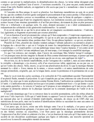 comme	ce	qui	permet	la	multiplication,	la	démultiplication	des	choses.	Le	terme	même	désignant	cette
«	origine	»	(oriri)	signifiant	l’acte	d’ouvrir	;	l’ouverture	essentielle.	J’ai,	pour	ma	part,	rendu	attentif	au
retour	d’une	telle	fluidité	radicale,	en	rappelant	le	rôle	accru	que	joue	le	«	nomadisme	»	dans	la	société
postmoderne40
.
À	l’encontre	du	Dieu	unique,	le	sacré	se	pluralise.	Les	fanatismes	monothéistes	ne	sont,	de	ce	point
de	vue,	que	des	combats	d’arrière-garde	soulignant	le	pressentiment	d’une	course	perdue.	L’État-nation	se
fragmente	en	de	multiples	cantons	se	rassemblant,	en	mosaïque,	sous	la	forme	de	quelques	«	empires	»
n’ayant	pour	fonction	que	d’unir	les	singularités	éparses.	Les	institutions	sociales,	par	essence	jacobines,
avatars	locaux	d’une	structure	pyramidale	et	d’un	État	providence,	deviennent	de	plus	en	plus	poreuses.
Elles	 se	 «	 tribalisent	 »	 en	 quelque	 sorte.	 Et,	 ainsi,	 donnent	 naissance	 à	 un	 «	 idéal	 communautaire	 »
redynamisant	des	solidarités	et	des	générosités	traditionnelles	:	le	caritatif.
Il	en	est	de	même	de	ce	qui	fut	le	pivot	même	de	cet	imaginaire	occidentalo-moderne	:	l’individu.
Lui,	également,	se	fragmente	en	personnes	par	essence	plurielles.
C’est	en	fonction	d’un	tel	pivotement	des	valeurs	qu’il	faut	comprendre	«	l’empirisme	organisateur	».
Ce	qui	est	«	donné	».	Ce	qui	est	là,	irréfragable.	Ce	qui	ne	se	plie	pas	aux	jugements	des	moralistes	de
tout	poil.	Ce	qui,	d’une	manière	têtue,	perdure	dans	l’être.	En	une	phrase	lapidaire	:	ce	qui	est,	est	pluriel.
Pluralité	de	l’être,	pluralité	des	mondes	rendant	caduque	l’attitude	judicative	ou	normative	propre	à
la	logique	du	«	devoir-être	»	qui	est	à	l’origine	de	toutes	les	interprétations	religieuses	d’abord,	puis
«	scientifiques	».	«	L’esprit-prêtre	»	est	une	pathologie	tenace	dans	l’espèce	humaine.	C’est	contre	un	tel
«	esprit-prêtre	»	(en	fait	c’est	une	antiphrase)	que,	de	tout	temps,	s’est	insurgée	la	sensibilité	mystique.
Ce	 que	 l’on	 retrouve,	 par	 exemple,	 dans	 l’œuvre	 du	 sociologue	 Max	 Scheler	 lorsqu’il	 souligne	 :
«	C’est	pourquoi	nous	devons	imaginer	la	Beauté	de	Dieu	comme	totalement	anomique,	et	penser	que	tout
ressort	de	son	infaillible	équité,	qui	ne	juge	jamais	que	de	cas	en	cas,	sans	appliquer	de	règle41
	».
On	est	loin,	ici,	de	la	morale	surplombante,	ou	de	l’arrogance	du	«	sachant	»,	mais	au	cœur	même	de
la	véritable	«	déontologie	»	(ta	deonta),	celle	d’un	situationisme	infini,	appréciant,	au	cas	par	cas,	ce
qu’est	l’ordre	des	choses.	Voilà,	encore,	ce	qu’est	une	pluralisation	du	divin.	Ce	que	la	mystique	rhénane
nommait	la	«	déité	».	Force	interne	de	la	nature,	«	raison	sensible	»	et	autres	manifestations	de	cette
énergie	primordiale,	originelle,	qui,	sur	la	longue	durée,	assure	la	perdurance	et	la	permanence	de	ce	qui
est.
Dans	le	va-et-vient	des	cycles	sociétaux,	à	la	verticalité	de	l’Un	surplombant	succède	l’horizontalité
d’un	pluriel	fluide,	nomade	et	polyvalent.	Ce	qui	n’empêche	pas	qu’une	cohérence	de	cette	diversité	soit
possible.	Car,	ainsi	que	le	note	un	physicien	comme	Étienne	Klein,	l’unification	ne	conduit	pas	forcément
à	l’unité.	«	L’unification	met	en	place	un	tissu	qui	n’est	jamais	complètement	tissé	».	Ce	qui	donne	«	accès
à	des	unités	partielles	».	Je	renvoie	à	l’analyse	qu’il	propose	et	aux	métaphores	qu’il	met	en	jeu,	afin	de
souligner	la	démarche	unitaire	de	la	physique	reposant	sur	la	constante	dynamique	de	l’unité	et	de	la
multiplicité42
.
C’est	cette	dynamique	que	l’on	va	retrouver	dans	la	socialité	postmoderne,	celle	des	tribus	allant	de
pair	avec	l’idée	impériale.	Celle	qui	à	l’unité	fermée	va	opposer	l’unicité	ouverte	et	fluide.	Celle,	enfin,
ne	 reposant	 plus	 sur	 le	 concept	 d’identité	 (individuelle,	 nationale,	 de	 classe	 ou	 de	 CSP)	 cher	 aux
statisticiens	de	tous	poils,	mais	sur	la	notion	d’identifications	labiles	se	succédant	les	unes	aux	autres	en
fonction	d’un	instant	devenu	éternel.
C’est	 parce	 que,	 de	 facto,	 existe	 une	 telle	 dialogie	 entre	 l’un	 et	 le	 multiple,	 c’est	 parce	 qu’est	 à
l’œuvre	un	polyculturalisme	galopant,	c’est	parce	que	le	multilatéralisme,	dans	tous	les	domaines,	renaît
en	 des	 formes	 sereines	 ou	 exacerbées,	 c’est	 bien	 parce	 que	 la	 mosaïque	 postmoderne	 devient
l’expression	d’un	Réel	éclaté	et	cohérent	à	la	fois,	c’est	en	fonction	de	tout	cela	qu’il	faut	mettre	en	jeu,
au-delà	 de	 nos	 disciplines	 académiques	 quelque	 peu	 figées	 et	 infécondes,	 une	 nouvelle	 épistémé	 en
accord	avec	la	nouvelle	atmosphère	mentale	du	moment.
 