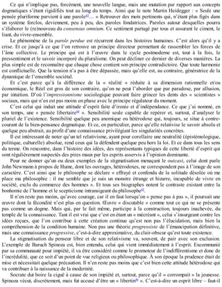 Ce	qui	n’implique	pas,	forcément,	une	nouvelle	langue,	mais	une	mutation	par	rapport	aux	concepts
dogmatiques	s’étant	rigidifiés	tout	au	long	du	temps.	Ainsi	que	le	note	Martin	Heidegger	:	«	Seule	une
pensée	pluriforme	parvient	à	une	parole43
…	»	Retrouver	des	mots	pertinents	qui,	n’étant	plus	figés	dans
un	 système	 forclos,	 deviennent,	 peu	 à	 peu,	 des	 paroles	 fondatrices.	 Paroles	 autour	 desquelles	 pourra
s’élaborer	le	(re)nouveau	du	consensus	omnium.	Ce	sentiment	partagé	par	tous	et	assurant	le	ciment,	le
liant,	du	vivre-ensemble.
Le	phénomène	de	la	parole	perdue	est	récurrent	dans	les	histoires	humaines.	C’est	alors	qu’il	y	a
crise.	Et	ce	jusqu’à	ce	que	l’on	retrouve	un	principe	directeur	permettant	de	rassembler	les	forces	de
l’âme	 collective.	 Le	 principe	 qui	 est	 à	 l’œuvre	 dans	 le	 cycle	 postmoderne	 est,	 tout	 à	 la	 fois,	 le
pressentiment	et	le	savoir	incorporé	du	pluralisme.	On	peut	décliner	ce	dernier	de	diverses	manières.	La
plus	simple	est	de	reconnaître	que	chaque	chose	contient	son	principe	contradictoire.	Que	toute	harmonie
est	conflictuelle.	Que	la	tension	n’a	pas	à	être	dépassée,	mais	qu’elle	est,	au	contraire,	génératrice	de	la
dynamique	de	l’ensemble	sociétal.
Et	 c’est	 parce	 qu’à	 la	 différence	 de	 la	 «	 réalité	 »	 réduite	 à	 sa	 dimension	 rationnelle	 et/ou
économique,	le	Réel	est	gros	de	son	contraire,	qu’on	ne	peut	l’aborder	que	par	paradoxe,	par	allusion,
par	intuition.	D’où	l’impressionnisme	sociologique	pouvant	faire	grincer	 les	 dents	 des	 «	 scientistes	 »
sociaux,	mais	qui	n’en	est	pas	moins	en	phase	avec	le	principe	régulateur	du	moment.
C’est	celui	qui	induit	une	attitude	d’esprit	faite	d’ironie	et	d’indépendance.	Ce	que	j’ai	nommé,	en
son	 temps,	 une	 «	 pensée	 libertaire44
	 ».	 Sensibilité	 seule	 capable	 de	 repérer	 et,	 surtout,	 d’analyser	 le
pluriel	de	l’existence.	Sensibilité	quelque	peu	anomique	ou	hétérodoxe	qui,	toujours,	se	situe	à	contre-
courant	de	la	bien-pensance	dogmatique.	Et	ce,	en	particulier,	parce	qu’elle	relativise	le	savoir	absolu	et
quelque	peu	abstrait,	au	profit	d’une	connaissance	privilégiant	les	singularités	concrètes.
Il	est	intéressant	de	noter	qu’un	tel	relativisme,	ayant	pour	corollaire	une	neutralité	(épistémologique,
politique,	culturelle)	absolue,	rend	ceux	qui	la	défendent	quelque	peu	hors	la	loi.	Et	ce	dans	tous	les	sens
du	terme.	On	rencontre,	dans	l’histoire	des	idées,	des	représentants	typiques	de	cette	liberté	d’esprit	qui
sont	régulièrement	suspectés	des	pires	maux	par	les	esprits	asservis	à	l’opinion	dominante.
Pour	ne	donner	qu’un	ou	deux	exemples	de	la	stigmatisation	menaçant	le	outcast,	celui	dont	parle
John	Newmann	à	propos	de	Hume,	dont	les	ouvrages,	hétérodoxes,	ne	correspondent	pas	à	l’image	de	son
caractère.	C’est	ainsi	que	le	philosophe	se	déclare	«	effrayé	et	confondu	de	la	solitude	désolée	où	me
place	ma	philosophie	:	il	me	semble	que	je	suis	un	monstre	étrange	et	bizarre,	incapable	de	vivre	en
société,	exclu	du	commerce	des	hommes	».	Et	tous	ses	biographes	notent	le	contraste	existant	entre	la
bonhomie	de	l’homme	et	le	scepticisme	intransigeant	du	philosophe45
.
Il	n’en	reste	pas	moins,	qu’avec	courage,	car	il	en	faut	lorsqu’on	«	pense	pas	à	pas	»,	il	poursuit	une
œuvre	dont	la	fécondité	n’est	plus	en	question.	Œuvre	«	discutable	»	comme	tout	ce	qui	ne	se	présente
pas	comme	un	dogme.	Mais	qui,	par	le	fait	même,	participe	à	la	construction,	toujours	inachevée,	du
temple	de	la	connaissance.	Tant	il	est	vrai	que	c’est	en	étant	un	«	mécréant	»,	celui	s’insurgeant	contre	les
idées	 reçues,	 que	 l’on	 contribue	 à	 cette	 création	 continue	 qu’est	 non	 pas	 l’élucidation,	 mais	 bien	 la
compréhension	de	la	condition	humaine.	Non	pas	une	théorie	progressiste	de	l’émancipation	définitive,
mais	une	connaissance	progressive,	c’est-à-dire	approximative,	du	clair-obscur	qu’est	toute	existence.
La	 stigmatisation	 du	 penseur	 libre	 et	 de	 son	 relativisme	 va,	 souvent,	 de	 pair	 avec	 son	 exclusion.
L’exemple	de	Baruch	Spinoza	est,	bien	entendu,	celui	qui	vient	immédiatement	à	l’esprit.	Excommunié
par	sa	communauté	pour	impiété,	il	va	être	considéré	comme	le	promoteur	de	l’indifférentisme	et	donc	de
l’incrédulité,	que	ce	soit	d’un	point	de	vue	religieux	ou	philosophique.	À	son	époque	la	prudence	était	de
mise	et	nécessitait	quelque	précaution.	Il	n’en	reste	pas	moins	que	c’est	bien	cette	attitude	hétérodoxe	qui
va	contribuer	à	la	naissance	de	la	modernité.
Socrate	dut	boire	la	ciguë	à	cause	de	son	impiété	et,	surtout,	parce	qu’il	«	corrompait	»	la	jeunesse.
Spinoza	vécut,	discrètement,	mais	fut	accusé	d’être	un	«	libertin46
	».	C’est-à-dire	un	esprit	libre	–	faut-il
 