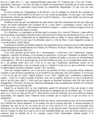 dire	un	«	esprit	fort	»	?	–	qui,	sempiternellement,	questionne.	Ne	l’oublions	pas,	c’est	cela	l’ironie	:
questionner.	Interroger,	c’est	faire	du	doute	le	moteur	du	cheminement	initiatique	qu’est	toute	existence
humaine.	 Mais	 c’est,	 également,	 court-circuiter	 les	 tranquillités	 dogmatiques.	 Ce	 qui	 n’est	 pas	 sans
danger.
Le	point	commun	de	l’adogmatique	et	du	libertin,	c’est	de	souligner	la	relativité	des	systèmes	de
valeurs.	C’est	de	rendre	attentif	au	fait	qu’il	n’y	a	de	vérités	qu’époquales.	Et,	du	coup,	c’est	critiquer
tout	finalisme.	Encore	une	suprême	hérésie	que	l’on	doit	à	Spinoza	:	«	Les	causes	finales	ne	sont	rien	que
des	fictions	des	hommes47
	».
Nombreux	sont	ceux	qui	vont	applaudir	des	deux	mains	à	une	telle	constatation	de	bon	sens.	Mais	qui
seront,	 non	 moins	 rapidement,	 des	 sectateurs	 de	 la	 «	 cause	 finale	 »	 économique,	 sociale,	 celle	 de	 la
«	lutte	de	classes	»	ou	autre	«	détermination	en	dernière	instance	»,	comme	le	disait	la	langue	de	bois	du
rationalisme	marxiste	des	années	soixante.
Ce	«	finalisme	»	va,	également,	se	décliner	dans	la	croyance	à	la	«	roue	de	l’Histoire	»,	dans	celle	du
projet	politique,	économique,	éducatif	et	autres	balivernes	de	la	même	eau	considérant	qu’il	n’y	a	de	sens
que	 s’il	 y	 a	 du	 sens.	 Finalisation	 de	 la	 signification	 dont	 on	 oublie	 la	 racine	 judéo-chrétienne	 :	 la
sotériologie,	à	savoir	le	salut	que	l’on	obtiendra	dans	la	«	Cité	de	Dieu	»	(saint	Augustin)	ou	dans	la
«	société	parfaire	»	(Karl	Marx).
Le	principe	de	finalité	occidentalo-moderne	est	extrapolation	de	la	conscience	de	soi	(individualisme
épistémologique)	aux	manifestations	de	la	Nature,	de	l’Histoire,	du	Social.	Nature,	Histoire,	Social	étant
censés	aller	quelque	part.	Mais	où	?
C’est	 cette	 question	 qu’ont	 posée	 les	 «	 questionneurs	 »	 relativistes.	 Car	 l’expérience,	 toujours
singulière,	concerne	les	hommes	ou	tel	homme	en	particulier,	et	non	pas	l’Humanité	 en	 général.	 Cette
expérience,	dès	lors,	tout	en	étant	enracinée	dans	la	tradition	(il	faudra	y	revenir)	est	essentiellement
«	présentéiste	».	Elle	ne	se	préoccupe	pas	d’un	salut	lointain	et,	donc,	ne	se	reconnaît	dans	aucun	«	pro-
jet	 »,	 de	 quelque	 ordre	 qu’il	 soit.	 C’est	 en	 ce	 sens	 que	 l’expérience	 quotidienne	 repose	 sur	 un
«	empirisme	organisateur	»	qui,	au	coup	par	coup,	va	s’ajuster	à	ce	qui	est,	à	ce	qui	se	présente,	à	ce	que
les	philosophies	orientales	nomment	«	ainsité	»	de	l’existence.
Avec	une	ironique	tendresse,	car	si	son	œuvre	est	passible	d’ironie,	sa	personne	mérite	tendresse,
écoutons	ce	que	dit	Rosa	Luxembourg.	Ce	qu’au-delà	de	son	marxisme,	elle	sent	d’instinct.	À	savoir	que
«	 c’est	 la	 vie	 qui	 est	 “ainsi”,	 depuis	 toujours,	 et	 cet	 “ainsi”	 englobe	 tout	 :	 souffrances,	 séparations,
regrets…	Cette	vie,	il	faut	la	prendre	d’un	bloc,	sans	rien	en	omettre,	découvrir	le	sens	et	la	beauté	de
tout	 ce	 qu’elle	 nous	 offre48
	 ».	 Petit	 écart	 par	 rapport	 au	 finalisme	 historique	 dont	 elle	 était	 une	 des
protagonistes	?	Peut-être.	En	tout	cas,	émouvant	témoignage	d’une	acceptation	des	beautés	de	l’existence
qu’il	faut	apprécier	en	tant	que	telle.
Quand	 ils	 se	 laissent	 aller	 ou,	 tout	 simplement,	 quand	 ils	 retrouvent	 le	 bon	 sens	 propre	 à	 notre
humaine	nature,	les	tenants	du	matérialisme	historique	ne	manquent	pas	de	reconnaître	que	«	le	sens	de
notre	vie,	c’est	la	vie	telle	qu’elle	est49
	».	Belle	hérésie	qu’un	tel	vitalisme,	en	ce	qu’au-delà	des	dogmes
desséchants,	 elle	 rappelle	 toute	 l’intensité	 d’une	 existence	 qui	 se	 repaît	 de	 ce	 qui	 est	 donné	 ici	 et
maintenant	!
Il	y	a	là	une	modestie	dans	l’approche	du	Réel	qui	repose,	consciemment	ou	non,	sur	le	pressentiment
de	la	labilité	des	choses	humaines.	C’est	comme	cela	que	le	penseur	peut	être,	à	certains	moments,	le
restituteur	 des	 arts	 de	 la	 vie,	 ou	 mieux	 de	 cet	 art	 royal	 qu’est	 la	 vie.	 Art	 en	 ce	 qu’au-delà	 d’un
utilitarisme	à	la	fois	dominant,	et	non	moins	fragile,	ce	qui	prévaut,	dans	l’inconscient	collectif,	est	le
sens	de	l’inutile,	le	désir	de	ce	qui	ne	sert	à	rien.	Sentiment	diffus	qui,	sous	une	forme	explosive	ou	au
contraire	 dans	 la	 banalité	 de	 la	 vie	 courante,	 risque	 d’être	 l’atmosphère	 mentale	 propre	 à	 la
postmodernité.
 