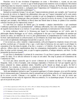 Peut-être	 est-ce	 là	 une	 révolution	 d’importance	 en	 cours.	 «	 Révolution	 »,	 voyant,	 en	 son	 sens
étymologique	–	revolvere	–,	revenir	ce	que	le	benêt	progressisme	moderne	avait	cru	dépasser.	Révolution
symbolique	dans	les	structures	mentales.	Là	encore	une	utilisation,	ironique,	de	Pierre	Bourdieu	qui	parle
de	«	révolution	impressionniste	»,	soulignant	ainsi	l’importance	de	l’immatériel	et,	du	coup,	la	nécessité
de	transgresser	les	«	impératifs	académiques50
	».
Instructives	notations	lorsque	l’on	sait	que	l’impressionnisme	pictural,	par	exemple,	met	l’accent	sur
la	nécessité	de	relever	la	fugacité	des	phénomènes	plus	que	sur	l’aspect	conceptuel	qu’ils	sont	censés
représenter.	L’impressionnisme	s’emploie	à	peindre	ce	qui	est	changeant	et,	néanmoins,	heureux	dans	la
vie.	La	prévalence	de	l’instant	qui,	dans	son	éternité,	se	joue	de	la	misère	du	monde.	Ce	qui	culmina,	en
musique,	par	exemple,	chez	Debussy	et	Ravel	dans	une	liberté	dans	la	forme,	le	rythme	et	les	sonorités
colorées	suscités	par	les	impressions	vécues	!
Ce	 sont	 bien	 ces	 espaces	 de	 liberté	 que	 j’ai	 nommés	 «	 utopies	 interstitielles	 »	 qui	 constituent
l’ambiance	quotidienne	de	la	postmodernité51
.	Ambiance	affectuelle,	liée	à	des	situations	vécues,	à	partir
de	laquelle	tout	un	chacun	va	se	réaliser.	Ce	qui	induit,	également,	la	réalisation	de	l’être-ensemble.
Le	 terme	 ambiance	 traduit	 ici	 le	 Stimmung	 par	 lequel	 les	 romantiques	 au	 XIXe	 siècle,	 puis	 le
philosophe	Martin	Heidegger	au	XXe	siècle,	soulignaient	le	fait	que	c’est	l’atmosphère	du	moment	qui
sécrète	les	idées,	les	manières	de	vivre	et,	plus	généralement,	la	compréhension	de	l’ordre	des	choses.
En	bref,	individuellement	ou	collectivement,	on	est	tributaire	du	climat	dans	lequel	on	évolue.	Peut-être
est-ce	cela	cet	optimisme	ontologique	laissant	être	ce	qui	est	:	let	be	!
C’est	en	tout	cas,	cette	«	tonalité	»	impressionniste,	celle	privilégiant	les	situations	vécues	et	le	sens
qu’elles	recèlent	qui,	à	l’encontre	d’un	«	ego	»	isolé	dans	la	forteresse	de	son	esprit	va	privilégier	la
conception	d’un	être-dans-le-monde,	d’un	être	«	ex-posé	»	à	l’altérité,	d’un	être	toujours	dehors.	Ego
affectus.	Affects	dont	les	manifestations	dans	les	communions	émotionnelles	vont	dominer,	de	plus	en
plus,	la	scène	sociale	rejouant,	ainsi,	ce	que	la	sagesse	populaire,	d’antique	mémoire,	sait	bien	:	le	rôle
primordial	du	theatrum	mundi52
.
Ce	qui	force	à	abandonner	le	primat	de	la	conscience.	Ce	qui	force	à	penser	au-delà,	parfois	même
contre	les	idées.	Et	ce	afin	de	retrouver	le	corps	en	son	entier.	Du	coup	la	pensée	est	restauratrice	de
l’entièreté	de	l’être.
Ce	 n’est	 pas	 chose	 nouvelle	 que	 le	 savoir	 s’abstrait	 de	 la	 totalité	 du	 Réel.	 C’est	 même	 chose
fréquente.	Ainsi,	à	titre	d’exemple,	cette	remarque	empruntée	à	l’histoire	de	l’art	qui	rappelle	que	les
Grecs	 aimaient	 les	 statues	 grandeur	 nature.	 Sensibles	 qu’ils	 étaient	 au	 drapé,	 au	 geste.	 En	 bref	 à
l’entièreté.	 Les	 romains,	 au	 contraire,	 se	 contentaient	 du	 buste53
.	 Ceux-là	 privilégiaient	 la	 posture	 en
situation,	la	ligne	du	corps.	Ceux-ci	le	cognitif	et	la	raison.
Voilà	une	métaphore	instructive	que	l’on	pourrait	appliquer	à	d’autres	époques,	en	ce	qu’elle	exprime
bien	le	balancement	entre	l’abstraction,	dont	le	rationalisme	est	la	forme	achevée,	et	l’enracinement,	celui
de	 la	 raison	 sensible.	 Chacune	 a	 ses	 qualités	 et	 ses	 spécificités.	 Mais	 il	 est	 vain	 de	 croire	 que
l’enracinement	est	une	sorte	de	régression.	Bien	au	contraire,	il	a	sa	dynamique	propre.	N’est-ce	pas	ce
qui	est	en	jeu	de	nos	jours	?
1.	Cf.	K.	Marx,	La	Question	juive	(1843),	UGE,	coll.	«	10/18	»,	1968	;	et	C.	Schmitt,	Théologie	politique	(1922),	Gallimard,	1988.
2.	Cf.	G.	Durand,	Introduction	à	la	mythodologie,	Albin	Michel,	1996.
3.	Cf.	R.	Schürmann,	Le	Principe	d’anarchie,	Seuil,	1982.
4.	Cf.	S.	Moscovici,	La	Machine	à	faire	les	dieux,	Fayard,	1994.
5.	M.	Foucault,	Les	Mots	et	les	Choses,	Gallimard,	1966	et	L’Archéologie	du	savoir,	Gallimard,	1969.
6.	G.	Palante,	«	L’esprit	prêtre	laïc	»,	in	La	revue	du	Mercure	de	France,	1909.
 