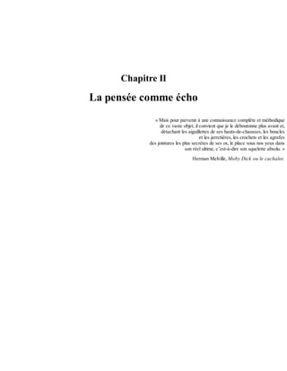 Chapitre	II
La	pensée	comme	écho
«	Mais	pour	parvenir	à	une	connaissance	complète	et	méthodique
de	ce	vaste	objet,	il	convient	que	je	le	déboutonne	plus	avant	et,
détachant	les	aiguillettes	de	ses	hauts-de-chausses,	les	boucles
et	les	jarretières,	les	crochets	et	les	agrafes
des	jointures	les	plus	secrètes	de	ses	os,	le	place	sous	nos	yeux	dans
son	réel	ultime,	c’est-à-dire	son	squelette	absolu.	»
Herman	Melville,	Moby	Dick	ou	le	cachalot.
 