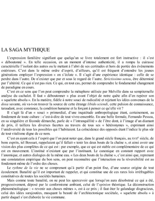 LA	SAGA	MYTHIQUE
L’expression	 familière	 signifiant	 que	 quelqu’un	 se	 livre	 totalement	 est	 fort	 instructive	 :	 il	 s’est
«	 déboutonné	 ».	 En	 telle	 occasion,	 en	 un	 moment	 d’intense	 authenticité,	 il	 a	 rompu	 la	 cuirasse
caractérielle	l’isolant	des	autres	ou	le	mettant	à	l’abri	de	ses	certitudes	et	hors	de	portée	des	événements
extérieurs.	 C’est	 dans	 le	 même	 ordre	 d’esprit,	 d’ailleurs,	 qu’il	 est	 fréquent	 d’entendre	 les	 jeunes
générations	 employer	 l’expression	 «	 on	 s’éclate	 ».	 Il	 s’agit	 d’une	 expérience	 identique	 :	 celle	 de	 se
perdre	dans	l’autre.	De	n’exister	que	par	et	sous	le	regard	de	l’autre.	Strictissimo	sensu,	être	déterminé
par	l’altérité.	Ce	qui	n’est	pas	rien.	Ce	qui,	en	tout	cas,	permet	de	comprendre	le	fondamental	changement
de	paradigme	en	cours.
C’est	en	ce	sens	que	l’on	peut	comprendre	la	métaphore	utilisée	par	Melville	dans	sa	sempiternelle
analyse	 du	 cachalot.	 Il	 faut	 «	 déboutonner	 »	 plus	 avant	 l’objet	 de	 notre	 quête	 afin	 d’en	 repérer	 son
«	squelette	absolu	».	En	la	matière,	fidèle	à	notre	souci	de	radicalité	et	rejetant	les	idées	convenues	de	la
doxa	savante,	où	va-t-on	trouver	la	source	de	cette	étrange	libido	sciendi,	cette	pulsion	de	connaissance,
taraudant,	avec	constance,	la	condition	humaine	et	la	forçant	à	penser	ce	qu’elle	vit	?
Il	 s’agit	 là	 d’un	 «	 souci	 »	 primordial,	 d’une	 inquiétude	 anthropologique	 étant,	 certainement,	 au
fondement	de	toute	culture	:	c’est-à-dire	de	tout	vivre-ensemble.	En	une	belle	formule,	Fernando	Pessoa,
en	sa	singulière	et	féconde	démarche,	parle	de	«	l’intranquillité	»	de	l’être	dont,	à	l’image	d’un	diamant
de	 prix,	 il	 taillera	 les	 diverses	 facettes	 au	 travers	 de	 tous	 ses	 «	 hétéronymes	 »,	 exprimant	 ainsi
l’unidiversité	de	tous	les	possibles	qui	l’habitaient.	La	coïncidence	des	opposés	étant	l’indice	le	plus	sûr
de	tout	vitalisme	digne	de	ce	nom.
C’est	en	ayant	cela	à	l’esprit	que	l’on	peut	noter	que,	dans	le	grand	siècle	français,	au	XVIIe	siècle,	de
bons	esprits,	tel	Bossuet,	rappelaient	qu’il	fallait	«	tenir	les	deux	bouts	de	la	chaîne	»,	et	ainsi	avoir	une
vision	des	plus	complètes	de	ce	qui	est	:	par	exemple,	que	ce	qui	est	stable	est	complémentaire	de	ce	qui
est	 en	 mouvement.	 L’institué	 n’existant	 que	 par	 l’instituant.	 Le	 canonique	 en	 constant	 rapport	 avec
l’anomique,	et	autres	dialogies	de	la	même	eau.	«	Les	deux	bouts	de	la	chaîne	»,	c’est	ainsi	que,	reprenant
une	constatation	empirique	du	bon	sens,	on	peut	reconnaître	que	l’interaction	ou	la	réversibilité	est	au
fondement	même	de	l’ordre	des	choses.
Le	 rythme	 de	 la	 vie	 ne	 se	 comprenant	 qu’à	 partir	 d’un	 point	 fixe,	 d’une	 source	 origine	 de	 tout
écoulement.	Banalité	qu’il	est	important	de	rappeler,	et	qui	constitue	une	de	ces	rares	lois	irréfragables
constitutives	de	toutes	les	sociétés	humaines.
Mais	comme	toute	banalité,	on	ne	peut	les	apercevoir	que	lorsqu’on	aura	désobstrué	ce	qui	a	été,
progressivement,	 déposé	 par	 le	 conformisme	 ambiant,	 celui	 de	 l’opinion	 théorique.	 La	 déconstruction
phénoménologique	:	«	revenir	aux	choses	mêmes	»,	est	à	ce	prix	;	il	faut	ôter	le	galandage	disgracieux,
celui	 des	 idées	 surajoutées,	 masquant	 la	 beauté	 de	 l’architectonique	 sociétale,	 «	 squelette	 absolu	 »	 à
partir	duquel	s’est	élaborée	la	vie	commune.
 