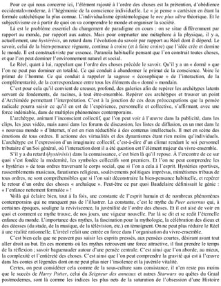 Pour	ce	qui	nous	concerne	ici,	l’élément	rajouté	à	l’ordre	des	choses	est	la	prétention,	d’obédience
occidentalo-moderne,	à	l’hégémonie	de	la	conscience	individuelle.	Le	«	je	pense	»	cartésien	en	étant	la
formule	catéchétique	la	plus	connue.	L’individualisme	épistémologique	le	nec	plus	ultra	théorique.	Et	le
subjectivisme	ce	à	partir	de	quoi	on	va	comprendre	le	monde	et	organiser	la	société.
Là	est	le	problème	essentiel	du	changement	de	paradigme	en	cours	:	on	se	situe	différemment	par
rapport	 au	 monde,	 par	 rapport	 aux	 autres.	 Mais	 pour	 emprunter	 une	 métaphore	 à	 la	 physique,	 il	 y	 a,
actuellement,	une	hystérésis,	un	retard	dans	l’évolution	du	savoir	par	rapport	au	Réel	dont	il	dépend.	Le
savoir,	celui	de	la	bien-pensance	régnante,	continue	à	croire	(et	à	faire	croire)	que	l’idée	crée	et	domine
le	monde.	Il	est	constructiviste	par	essence.	Paranoïa	habituelle	pensant	que	l’on	construit	toutes	choses,
et	que	l’on	peut	dominer	l’environnement	naturel	et	social.
Le	Réel,	quant	à	lui,	rappelant	que	l’ordre	des	choses	précède	le	savoir.	Qu’il	y	a	un	«	donné	»	que
l’on	ne	peut	pas	dominer	en	totalité.	Ce	qui	conduit	à	abandonner	le	primat	de	la	conscience.	Voire	le
primat	 de	 l’homme.	 Ce	 qui	 conduit	 à	 rappeler	 la	 sagesse	 «	 écosophique	 »	 de	 l’interaction,	 de	 la
complémentarité,	de	la	correspondance	entre	tous	les	éléments	du	«	donné	»	mondain.
C’est	pour	cela	qu’il	convient	de	creuser,	profond,	des	galeries	afin	de	repérer	les	archétypes	latents
servant	 de	 fondements,	 de	 racines,	 à	 tout	 être-ensemble.	 Repérer	 ces	 archétypes	 et	 trouver	 un	 point
d’Archimède	permettant	l’interprétation.	C’est	à	la	jonction	de	ces	deux	préoccupations	que	la	pensée
radicale	pourra	saisir	ce	qu’il	en	est	de	l’expérience,	personnelle	et	collective,	s’affirmant,	avec	une
force	indéniable,	dans	de	multiples	phénomènes	contemporains.
L’archétype,	animant	l’inconscient	collectif,	que	l’on	peut	voir	à	l’œuvre	dans	la	publicité,	dans	les
clips,	les	jeux	vidéo,	mais	aussi	dans	les	forums	de	discussion,	les	listes	de	diffusion,	en	un	mot	dans	le
«	nouveau	monde	»	d’Internet,	n’est	en	rien	réductible	à	des	contenus	intellectuels.	Il	met	en	scène	des
émotions	de	tous	ordres.	Il	actionne	des	virtualités	et	des	dynamismes	étant	rien	moins	qu’individuels.
L’archétype	est	l’expression	d’un	imaginaire	collectif,	c’est-à-dire	d’un	climat	rendant	le	soi	personnel
tributaire	d’un	Soi	général,	où	l’interaction	dont	il	a	été	question	est	l’élément	majeur	du	vivre-ensemble.
S’il	y	a	du	retard	(hystérésis)	dans	la	connaissance,	c’est	bien	là	qu’il	repose.	À	l’encontre	de	ce	sur
quoi	s’est	fondée	la	modernité,	les	symboles	collectifs	sont	premiers.	Et	l’on	ne	peut	comprendre	les
«	hystéries	»	de	tous	ordres	traversant	le	corps	social,	que	si	l’on	a	cela	à	l’esprit.	Hystéries	sportives,
rassemblements	musicaux,	fanatismes	religieux,	soulèvements	politiques	imprévus,	mimétismes	tribaux	de
tous	ordres,	ne	sont	compréhensibles	que	si	l’on	sait	déconstruire	la	bien-pensance	habituelle,	et	repérer
le	retour	d’un	ordre	des	choses	«	archaïque	».	Peut-être	ce	par	quoi	Baudelaire	définissait	le	génie	:
«	l’enfance	nettement	formulée	»	!
Voilà	qui	éclaire	bien,	tout	à	la	fois,	une	constante	de	l’esprit	humain	et	de	nombreux	phénomènes
contemporains	qui	ne	manquent	pas	de	l’illustrer.	La	constante,	c’est	le	mythe	du	Puer	aeternus	qui,	 à
certaines	époques,	souligne	la	reviviscence,	la	juvénilité	de	l’ordre	des	choses.	Et	il	est	aisé	de	voir	en
quoi	et	comment	ce	mythe	trouve,	de	nos	jours,	une	vigueur	nouvelle.	Par	là	se	dit	et	se	redit	l’éternelle
enfance	du	monde.	L’importance	des	mythes,	la	fascination	pour	la	mythologie,	la	célébration	des	dieux	et
des	déesses	(du	stade,	de	la	musique,	de	la	télévision,	etc.)	en	témoignent.	On	ne	peut	plus	réduire	le	Réel
à	une	réalité	rationnelle.	L’irréel	refait	une	entrée	en	force	dans	l’organisation	du	vivre-ensemble.
C’est	bien	cela	que	ne	peuvent	pas	saisir	les	esprits	pressés,	aux	pensées	courtes,	désirant	avant	tout
aller	droit	au	but.	En	ces	moments	où	les	mythes	retrouvent	une	force	attractive,	il	faut	prendre	le	temps
de	la	réflexion	;	savoir	baguenauder	autour	d’une	pensée	centrale.	C’est	ainsi	que	l’on	aborde,	au	mieux,
la	complexité	et	l’entièreté	des	choses.	C’est	ainsi	que	l’on	peut	comprendre	la	gravité	qui	est	à	l’œuvre
dans	les	contes	et	légendes	dont	on	ne	peut	plus	nier	l’insolence	et	la	juvénile	vitalité.
Certes,	on	peut	considérer	cela	comme	de	la	sous-culture	sans	consistance,	il	n’en	reste	pas	moins
que	le	succès	de	Harry	Potter,	celui	du	Seigneur	des	anneaux	et	autres	Starwars	ou	quêtes	du	Graal
postmodernes,	 sont	 là	 comme	 les	 indices	 les	 plus	 nets	 de	 la	 saturation	 de	 l’obsession	 d’une	 Histoire
 
