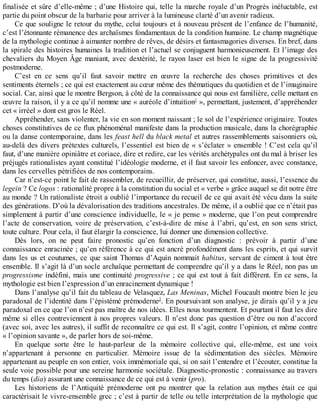 finalisée	et	sûre	d’elle-même	;	d’une	Histoire	qui,	telle	la	marche	royale	d’un	Progrès	inéluctable,	est
partie	du	point	obscur	de	la	barbarie	pour	arriver	à	la	lumineuse	clarté	d’un	avenir	radieux.
Ce	que	souligne	le	retour	du	mythe,	celui	toujours	et	à	nouveau	présent	de	l’enfance	de	l’humanité,
c’est	l’étonnante	rémanence	des	archaïsmes	fondamentaux	de	la	condition	humaine.	Le	champ	magnétique
de	la	mythologie	continue	à	aimanter	nombre	de	rêves,	de	désirs	et	fantasmagories	diverses.	En	bref,	dans
la	spirale	des	histoires	humaines	la	tradition	et	l’actuel	se	conjuguent	harmonieusement.	Et	l’image	des
chevaliers	du	Moyen	Âge	maniant,	avec	dextérité,	le	rayon	laser	est	bien	le	signe	de	la	progressivité
postmoderne.
C’est	 en	 ce	 sens	 qu’il	 faut	 savoir	 mettre	 en	 œuvre	 la	 recherche	 des	 choses	 primitives	 et	 des
sentiments	éternels	;	ce	qui	est	exactement	au	cœur	même	des	thématiques	du	quotidien	et	de	l’imaginaire
social.	Car,	ainsi	que	le	montre	Bergson,	à	côté	de	la	connaissance	qui	nous	est	familière,	celle	mettant	en
œuvre	la	raison,	il	y	a	ce	qu’il	nomme	une	«	auréole	d’intuition1
	»,	permettant,	justement,	d’appréhender
cet	«	irréel	»	dont	est	gros	le	Réel.
Appréhender,	sans	violenter,	la	vie	en	son	moment	naissant	;	le	sol	de	l’expérience	originaire.	Toutes
choses	constitutives	de	ce	flux	phénoménal	manifeste	dans	la	production	musicale,	dans	la	chorégraphie
ou	la	danse	contemporaine,	dans	les	feast	hell	du	black	metal	et	autres	rassemblements	saisonniers	où,
au-delà	des	divers	prétextes	culturels,	l’essentiel	est	bien	de	«	s’éclater	»	ensemble	!	C’est	cela	qu’il
faut,	d’une	manière	opiniâtre	et	coriace,	dire	et	redire,	car	les	vérités	archétypales	ont	du	mal	à	briser	les
préjugés	rationalistes	ayant	constitué	l’idéologie	moderne,	et	il	faut	savoir	les	enfoncer,	avec	constance,
dans	les	cervelles	pétrifiées	de	nos	contemporains.
Car	n’est-ce	point	le	fait	de	rassembler,	de	recueillir,	de	préserver,	qui	constitue,	aussi,	l’essence	du
legein	?	Ce	logos	:	rationalité	propre	à	la	constitution	du	social	et	«	verbe	»	grâce	auquel	se	dit	notre	être
au	monde	?	Un	rationaliste	étroit	a	oublié	l’importance	du	recueil	de	ce	qui	avait	été	vécu	dans	la	suite
des	générations.	D’où	la	dévalorisation	des	traditions	ancestrales.	De	même,	il	a	oublié	que	ce	n’était	pas
simplement	à	partir	d’une	conscience	individuelle,	le	«	je	pense	»	moderne,	que	l’on	peut	comprendre
l’acte	de	conservation,	voire	de	préservation,	c’est-à-dire	de	mise	à	l’abri,	qu’est,	en	son	sens	strict,
toute	culture.	Pour	cela,	il	faut	élargir	la	conscience,	lui	donner	une	dimension	collective.
Dès	 lors,	 on	 ne	 peut	 faire	 pronostic	 qu’en	 fonction	 d’un	 diagnostic	 :	 prévoir	 à	 partir	 d’une
connaissance	enracinée	;	qu’en	référence	à	ce	qui	est	ancré	profondément	dans	les	esprits,	et	qui	survit
dans	les	us	et	coutumes,	ce	que	saint	Thomas	d’Aquin	nommait	habitus,	servant	de	ciment	à	tout	être
ensemble.	Il	s’agit	là	d’un	socle	archaïque	permettant	de	comprendre	qu’il	y	a	dans	le	Réel,	non	pas	un
progressisme	indéfini,	mais	une	continuité	progressive	;	ce	qui	est	tout	à	fait	différent.	En	ce	sens,	la
mythologie	est	bien	l’expression	d’un	enracinement	dynamique	!
Dans	l’analyse	qu’il	fait	du	tableau	de	Velasquez,	Las	Meninas,	Michel	Foucault	montre	bien	le	jeu
paradoxal	de	l’identité	dans	l’épistémé	prémoderne2
.	En	poursuivant	son	analyse,	je	dirais	qu’il	y	a	jeu
paradoxal	en	ce	que	l’on	n’est	pas	maître	de	nos	idées.	Elles	nous	tourmentent.	Et	pourtant	il	faut	les	dire
même	si	elles	contreviennent	à	nos	propres	valeurs.	Il	n’est	donc	pas	question	d’être	ou	non	d’accord
(avec	soi,	avec	les	autres),	il	suffit	de	reconnaître	ce	qui	est.	Il	s’agit,	contre	l’opinion,	et	même	contre
«	l’opinion	savante	»,	de	parler	hors	de	soi-même.
En	 quelque	 sorte	 être	 le	 haut-parleur	 de	 la	 mémoire	 collective	 qui,	 elle-même,	 est	 une	 voix
n’appartenant	 à	 personne	 en	 particulier.	 Mémoire	 issue	 de	 la	 sédimentation	 des	 siècles.	 Mémoire
appartenant	au	peuple	en	son	entier,	voix	immémoriale	qui,	si	on	sait	l’entendre	et	l’écouter,	constitue	la
seule	voie	possible	pour	une	sereine	harmonie	sociétale.	Diagnostic-pronostic	:	connaissance	au	travers
du	temps	(dia)	assurant	une	connaissance	de	ce	qui	est	à	venir	(pro).
Les	 historiens	 de	 l’Antiquité	 prémoderne	 ont	 pu	 montrer	 que	 la	 relation	 aux	 mythes	 était	 ce	 qui
caractérisait	le	vivre-ensemble	grec	;	c’est	à	partir	de	telle	ou	telle	interprétation	de	la	mythologie	que
 