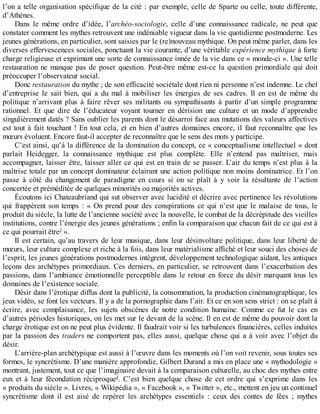 l’on	a	telle	organisation	spécifique	de	la	cité	:	par	exemple,	celle	de	Sparte	ou	celle,	toute	différente,
d’Athènes.
Dans	 le	 même	 ordre	 d’idée,	 l’archéo-sociologie,	 celle	 d’une	 connaissance	 radicale,	 ne	 peut	 que
constater	comment	les	mythes	retrouvent	une	indéniable	vigueur	dans	la	vie	quotidienne	postmoderne.	Les
jeunes	générations,	en	particulier,	sont	saisies	par	le	(re)nouveau	mythique.	On	peut	même	parler,	dans	les
diverses	effervescences	sociales,	ponctuant	la	vie	courante,	d’une	véritable	expérience	mythique	à	forte
charge	religieuse	et	exprimant	une	sorte	de	connaissance	innée	de	la	vie	dans	ce	«	monde-ci	».	Une	telle
restauration	ne	manque	pas	de	poser	question.	Peut-être	même	est-ce	la	question	primordiale	qui	doit
préoccuper	l’observateur	social.
Donc	restauration	du	mythe	;	de	son	efficacité	sociétale	dont	rien	ni	personne	n’est	indemne.	Le	chef
d’entreprise	 le	 sait	 bien,	 qui	 a	 du	 mal	 à	 mobiliser	 les	 énergies	 de	 ses	 cadres.	 Il	 en	 est	 de	 même	 du
politique	 n’arrivant	 plus	 à	 faire	 rêver	 ses	 militants	 ou	 sympathisants	 à	 partir	 d’un	 simple	 programme
rationnel.	 Et	 que	 dire	 de	 l’éducateur	 voyant	 tourner	 en	 dérision	 une	 culture	 et	 un	 mode	 d’apprendre
singulièrement	datés	?	Sans	oublier	les	parents	dont	le	désarroi	face	aux	mutations	des	valeurs	affectives
est	tout	à	fait	touchant	!	En	tout	cela,	et	en	bien	d’autres	domaines	encore,	il	faut	reconnaître	que	les
mœurs	évoluent.	Encore	faut-il	accepter	de	reconnaître	que	le	sens	des	mots	y	participe.
C’est	ainsi,	qu’à	la	différence	de	la	domination	du	concept,	ce	«	conceptualisme	intellectuel	»	dont
parlait	 Heidegger,	 la	 connaissance	 mythique	 est	 plus	 complète.	 Elle	 n’entend	 pas	 maîtriser,	 mais
accompagner,	laisser	être,	laisser	aller	ce	qui	est	en	train	de	se	passer.	L’air	du	temps	n’est	plus	à	la
maîtrise	totale	par	un	concept	dominateur	éclairant	une	action	politique	non	moins	dominatrice.	Et	l’on
passe	 à	 côté	 du	 changement	 de	 paradigme	 en	 cours	 si	 on	 se	 plaît	 à	 y	 voir	 la	 résultante	 de	 l’action
concertée	et	préméditée	de	quelques	minorités	ou	majorités	actives.
Écoutons	ici	Chateaubriand	qui	sut	observer	avec	lucidité	et	décrire	avec	pertinence	les	révolutions
qui	frappèrent	son	temps	:	«	On	prend	pour	des	conspirations	ce	qui	n’est	que	le	malaise	de	tous,	le
produit	du	siècle,	la	lutte	de	l’ancienne	société	avec	la	nouvelle,	le	combat	de	la	décrépitude	des	vieilles
institutions,	contre	l’énergie	des	jeunes	générations	;	enfin	la	comparaison	que	chacun	fait	de	ce	qui	est	à
ce	qui	pourrait	être3
	».
Il	est	certain,	qu’au	travers	de	leur	musique,	dans	leur	désinvolture	politique,	dans	leur	liberté	de
mœurs,	leur	culture	complexe	et	riche	à	la	fois,	dans	leur	matérialisme	affiché	et	leur	souci	des	choses	de
l’esprit,	les	jeunes	générations	postmodernes	intègrent,	développement	technologique	aidant,	les	antiques
leçons	des	archétypes	primordiaux.	Ces	derniers,	en	particulier,	se	retrouvent	dans	l’exacerbation	des
passions,	dans	l’ambiance	émotionnelle	perceptible	dans	le	retour	en	force	du	désir	marquant	tous	les
domaines	de	l’existence	sociale.
Désir	dans	l’érotique	diffus	dont	la	publicité,	la	consommation,	la	production	cinématographique,	les
jeux	vidéo,	se	font	les	vecteurs.	Il	y	a	de	la	pornographie	dans	l’air.	Et	ce	en	son	sens	strict	:	on	se	plaît	à
écrire,	 avec	 complaisance,	 les	 sujets	 obscènes	 de	 notre	 condition	 humaine.	 Comme	 ce	 fut	 le	 cas	 en
d’autres	périodes	historiques,	on	les	met	sur	le	devant	de	la	scène.	Il	en	est	de	même	du	pouvoir	dont	la
charge	érotique	est	on	ne	peut	plus	évidente.	Il	faudrait	voir	si	les	turbulences	financières,	celles	induites
par	la	passion	des	traders	ne	comportent	pas,	elles	aussi,	quelque	chose	qui	a	à	voir	avec	l’objet	du
désir.
L’arrière-plan	archétypique	est	aussi	à	l’œuvre	dans	les	moments	où	l’on	voit	revenir,	sous	toutes	ses
formes,	le	syncrétisme.	D’une	manière	approfondie,	Gilbert	Durand	a	mis	en	place	une	«	mythodologie	»
montrant,	justement,	tout	ce	que	l’imaginaire	devait	à	la	comparaison	culturelle,	au	choc	des	mythes	entre
eux	 et	 à	 leur	 fécondation	 réciproque4
.	 C’est	 bien	 quelque	 chose	 de	 cet	 ordre	 qui	 s’exprime	 dans	 les
«	produits	du	siècle	».	Livres,	«	Wikipédia	»,	«	Facebook	»,	«	Twitter	»,	etc.,	mettent	en	jeu	un	continuel
syncrétisme	 dont	 il	 est	 aisé	 de	 repérer	 les	 archétypes	 essentiels	 :	 ceux	 des	 contes	 de	 fées	 ;	 mythes
 