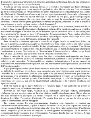 d’amour	et	de	désamour,	d’attraction	et	de	répulsion,	constituant,	sur	la	longue	durée,	le	fond	commun	des
fantasmagories	de	toutes	les	cultures	humaines.
Il	suffit	de	faire	une	anatomie	comparée	de	tous	ces	«	produits	»	pour	repérer	des	thèmes	identiques.
Certains	analystes	jungiens	de	la	psychologie	des	profondeurs,	ainsi	Marie-Louise	von	Franz,	montrent	ce
qu’il	y	a	de	similaire	dans	les	retranscriptions	des	contes	populaires	que	l’on	peut	retrouver	chez	Görres,
Max	Muller	ou	les	frères	Grimm.	Comment,	de	plus,	ces	mythes	permettent	de	réapprendre	collectivement
les	raisons	de	vivre5
.	Voilà	qui	devrait	intéresser	les	décideurs	de	tous	poils,	qu’ils	soient	politiques,
éducateurs	 ou	 entrepreneurs.	 Ils	 pourraient,	 ainsi,	 voir	 en	 quoi	 la	 compréhension	 des	 archétypes
ancestraux,	le	retour	chez	les	jeunes	générations	de	mythes	fort	anciens,	pourraient	les	aider	à	dynamiser
leur	action	dans	la	sphère	publique	ou	dans	celle	de	l’économie	!
Et	ce	tant	il	est	vrai	que	de	tout	temps	les	héros	des	légendes	sont,	pleinement,	ancrés	dans	la	vie
ordinaire.	Ils	en	partagent	les	heurs	divers	:	bonheurs	et	malheurs.	Cela	ensuite	se	condense,	se	cristallise
pour	devenir	archétypes.	Ceux-ci	ne	sont,	en	fin	de	compte,	que	les	caricatures	de	la	vie	de	tous	les	jours.
Ils	se	contentent	d’en	charger	les	traits	et	d’en	accentuer	les	caractéristiques.	Ainsi,	en	étant	attentif	aux
mythes,	paroxystiques,	des	scènes	musicales,	sportives,	cybernétiques,	on	peut	lire	le	corps	social	en	sa
totalité.	C’est	cela	les	leçons	de	l’anatomie	comparée	dont	j’ai	parlé.
Pour	bien	saisir	la	leçon	des	mythes	et	le	retour	des	archétypes	dans	la	vie	quotidienne,	il	faut,	au-
delà	de	la	paranoïa	conceptuelle,	accepter	de	reconnaître	que	toute	image	visible	d’une	culture	donnée
s’enracine	profond	dans	un	substrat	invisible.	Et	doit,	périodiquement,	aller	s’y	ressourcer.	C’est	bien	un
tel	ressourcement	qui	est	en	jeu	de	nos	jours.	Rappelant	ainsi	que	les	thèmes	mythologiques	archétypaux
constituent	ces	«	pensées	élémentaires	»	de	l’humanité	dont	il	faut	reconnaître	la	richesse,	ce	qui	faisait
dire	à	Claude	Lévi-Strauss	que	les	hommes	avaient	«	toujours	aussi	bien	pensé	».
D’où	 la	 nécessité	 de	 savoir	 repérer,	 dans	 les	 divers	 phénomènes	 contemporains,	 ces	 images
élémentaires,	ces	émotions	de	base,	ces	fantasmes	immémoriaux,	constituant	le	socle	granitique	sur	lequel
s’élabore	le	vivre-ensemble.	Parfois	on	oublie	ces	structures	anthropologiques.	Il	est	des	moments	où
elles	renaissent,	retrouvent	force	et	vigueur	et,	dès	lors,	renforcent	la	dynamique	sociétale,	cause	et	effet
de	l’énergie	populaire.
Il	peut	paraître	paradoxal	de	parler	de	ressourcement	aux	mythes	fondateurs,	ou	d’enfouissement	dans
les	tréfonds	des	archétypes	primordiaux,	en	un	moment	où	une	culture	technologique	tend	à	contaminer
l’ensemble	de	la	vie	quotidienne.	Mais	de	bons	esprits	n’ont	pas	manqué	de	remarquer	que	chaque	fois
qu’un	nouveau	cycle	commence,	les	phénomènes	paradoxaux	tendent	à	prévaloir.	La	postmodernité	n’est
pas	exempte	d’une	telle	tendance	qui	voit,	d’une	manière	paroxystique,	la	coïncidentia	oppositorum,	la
concordance	 des	 opposés,	 que	 sont	 le	 développement	 technologique	 et	 la	 référence	 nostalgique	 aux
mythes	ancestraux.
Peut-être	 même	 est-ce	 la	 figure	 rhétorique	 de	 l’oxymore	 (ceci	 et	 son	 contraire)	 qui	 permet	 de
comprendre	nombre	de	phénomènes	contemporains.
Souvenir	 du	 bon	 vieux	 temps,	 valorisation	 du	 patrimoine,	 artistique,	 culturel,	 architectural,
célébration	des	arts	premiers,	retour	de	la	mode	ethnique,	accélération	du	commerce	éthique	allant	de
pair	avec	une	sensibilité	écologique	:	le	naturel,	l’originel	sont	à	l’ordre	du	jour.	Il	s’agit	en	tous	ces
domaines	 de	 célébrer	 l’organique.	 C’est-à-dire	 l’organicité	 liant	 tout	 un	 chacun	 à	 la	 tribu	 qui	 est	 la
sienne	et	au	territoire	lui	servant	de	support.
Les	 réseaux	 sociaux,	 les	 sites	 communautaires	 favorisent	 cette	 interaction	 et	 suscitent	 une
contamination	dont	on	commence,	à	peine,	à	mesurer	les	effets6
.	Là	est,	en	effet,	le	paradoxe	actuel	qui
voit	les	valeurs	de	la	tradition	se	démultiplier	grâce	à	la	vitesse	de	la	culture	cybernétique.	C’est	bien	un
nouvel	 imaginaire	 qu’est	 en	 train	 de	 (re)créer	 le	 développement	 technologique.	 En	 la	 matière	 le
ressourcement	du	vivre-ensemble	à	ses	mythes	anciens.	Pour	rester	dans	la	figure	de	l’oxymore,	il	s’agit
bien	là	d’un	véritable	enracinement	dynamique.
 