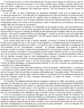 C’est	bien	parce	qu’il	y	a	un	tel	enracinement	qu’il	est	nécessaire	d’ajuster	la	réflexion	à	ce	qui	est.
Qu’à	l’image	de	ce	qui	est	en	jeu	dans	la	vie	sociale,	véritable	enjeu	sociétal,	la	pensée	retrouve	elle
aussi	une	réelle	«	organicité	».	C’est	en	ce	sens,	d’ailleurs,	que	dépassant	l’habituelle	attitude	critique,
qui	fut	la	marque	de	la	modernité,	elle	(re)devient	radicale	:	elle	sait	retrouver	et	dire	les	racines	de
l’être-ensemble.
C’est,	 en	 effet,	 un	 enjeu	 d’importance	 lui	 permettant	 d’échapper	 d’une	 part	 au	 négativisme	 de
«	l’esprit	qui	toujours	nie	»,	et	d’autre	part	à	la	stigmatisation	de	ce	qui	est	au	nom	de	ce	qui	devrait	être,
au	nom	de	ce	que	l’on	aimerait	qui	soit.	Se	complaire	dans	la	critique	de	la	«	misère	du	temps	»	est	la
forme	moderne	du	taedium	vitae	d’origine	chrétienne	trouvant	son	aboutissement	dans	les	théories	de
l’émancipation	dont	le	XIXe	siècle	se	fit	le	promoteur.	Certes,	il	faut	partir	des	circonstances,	mais	ne	pas
sombrer	dans	une	sociologie	de	circonstance	!
Pour	éviter	cet	écueil,	la	référence	à	la	mythologie	est	une	parade	de	choix.	Très	précisément	en	ce
qu’elle	rappelle	qu’il	n’y	a	de	croissance	que	grâce	aux	racines,	éléments	primordiaux	du	donné	mondain.
On	peut	éclairer	cela	par	la	remarque	de	Hannah	Arendt	rappelant	que	la	tempête	soulevée	par	la	pensée
radicale	–	elle	prend	l’exemple	de	Platon	ou	de	Heidegger	–,	vient	de	ce	qu’elle	n’a	pas	son	origine	dans
le	siècle,	mais	qu’elle	vient	de	l’immémoriel.	Une	telle	pensée	permet	un	accomplissement	parce	que,
justement,	elle	fait	retour	à	l’immémorial7
.
On	ne	saurait	mieux	dire	ce	qui,	à	certains	moments,	va	éclairer	le	présent	en	fonction	du	passé.
Éclaircie	qui	est	gage	d’avenir.	C’est	ce	que	l’on	peut	appeler	la	«	conquête	du	présent	»	faisant	de	la	vie
quotidienne	l’élément	essentiel	de	la	culture	;	ce	à	partir	de	quoi	l’on	peut	comprendre	la	perdurance	du
vivre-ensemble.	 Un	 tel	 «	 présentéisme	 »	 enraciné	 :	 vie	 courante,	 importance	 de	 la	 banalité,	 de	 la
proxémie,	est	ainsi	le	terreau,	la	bonne	terre	permettant	qu’il	y	ait	croissance	sociétale.	Mais,	comme	je
viens	de	le	montrer,	le	paradoxe	n’est	qu’apparent	car	pour	croître	il	faut	des	racines,	et	c’est	cela	même
que	l’on	est	en	train	de	(re)découvrir.	C’est	même	le	cœur	battant	de	la	socialité	postmoderne,	dont	on
voit	 les	 multiples	 exemples	 dans	 les	 sites	 communautaires,	 propres	 à	 Internet,	 et	 qui,	 stricto	 sensu
«	actualisent	»	ce	qui	est	essentiel	:	ce	qui	rend	actuel	les	anciens	archétypes	!
«	 Provenance	 est	 toujours	 avenir	 ».	 Un	 tel	 avertissement,	 revenant	 d’une	 manière	 récurrente	 dans
l’œuvre	de	Martin	Heidegger,	est	particulièrement	instructif	si	l’on	veut	s’accorder	aux	caractéristiques
essentielles	de	la	culture	postmoderne.
Certes,	ce	n’est	pas	chose	aisée	après	plusieurs	siècles	de	paranoïa	«	intellectualiste	»,	croyant	que
c’est	l’esprit	qui	crée	le	monde	naturel	et	social.	Mais	radicaliser	la	pensée	consiste	bien	à	reconnaître
qu’elle	n’est	que	l’écho	de	cette	lente	et	continue	sédimentation	que	l’on	nomme	culture8
.	Être	un	écho	est,
ainsi,	une	manière	de	s’enraciner	dans	l’ordre	des	choses.	Cela	permet	d’éviter	la	prétention	subjectiviste
faisant	 de	 l’homme,	 avatar	 de	 Dieu,	 démiurge	 tout-puissant,	 le	 créateur	 du	 monde	 ;	 le	 maître	 et
possesseur	de	la	nature	!
À	l’encontre	d’un	anthropocentrisme	dont	on	commence	à	mesurer	les	effets,	dévastateurs,	la	pensée
organique	est	cela	même	qui,	parce	qu’enracinée,	permet	de	comprendre	la	correspondance	fondamentale
entre	les	divers	éléments	du	tout	sociétal.	La	radicalité	d’une	telle	sensibilité	théorique	nous	arrache	à	la
routine	philosophique.	Et	ainsi	penser,	c’est	s’accorder	à	ce	qui	reste	de	non	pollué	dans	la	socialité
contemporaine.	Se	ressourcer	à	ces	espaces	de	liberté,	ces	utopies	interstitielles,	où	se	niche,	de	plus	en
plus,	le	vivre-ensemble	et	qui	constituent	ce	que	j’ai	nommé	«	terreau	»,	lieu	où	les	racines	se	confortent.
C’est	en	s’accordant	à	ces	mystérieux	intersignes	que	sont	les	nouvelles	formes	de	solidarité,	les
nouvelles	manières	d’exprimer	la	générosité	humaine,	les	phénomènes	caritatifs	et	autres	expressions	de
l’ambiance	 émotionnelle,	 que	 la	 sociologie	 compréhensive	 sera	 en	 congruence	 avec	 un	 Réel	 où	 les
fantasmes	mythiques	jouent	un	rôle	de	choix.	Le	mythe,	c’est	ce	qui	unit	des	initiés	entre	eux.	Et	c’est	bien
une	forme	contemporaine	de	l’initiation	qui	se	joue	dans	le	pacte	émotionnel	:	celui	de	l’intensité	d’un
présent	enraciné	dans	l’ancienne	communauté	de	destin.
 