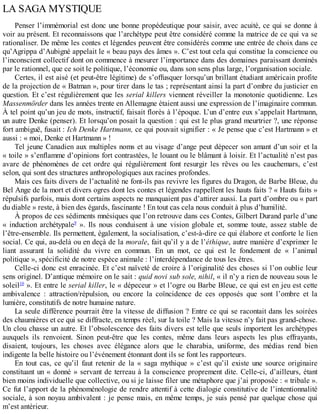 LA	SAGA	MYSTIQUE
Penser	l’immémorial	est	donc	une	bonne	propédeutique	pour	saisir,	avec	acuité,	ce	qui	se	donne	à
voir	au	présent.	Et	reconnaissons	que	l’archétype	peut	être	considéré	comme	la	matrice	de	ce	qui	va	se
rationaliser.	De	même	les	contes	et	légendes	peuvent	être	considérés	comme	une	entrée	de	choix	dans	ce
qu’Agrippa	d’Aubigné	appelait	le	«	beau	pays	des	âmes	».	C’est	tout	cela	qui	constitue	la	conscience	ou
l’inconscient	collectif	dont	on	commence	à	mesurer	l’importance	dans	des	domaines	paraissant	dominés
par	le	rationnel,	que	ce	soit	le	politique,	l’économie	ou,	dans	son	sens	plus	large,	l’organisation	sociale.
Certes,	il	est	aisé	(et	peut-être	légitime)	de	s’offusquer	lorsqu’un	brillant	étudiant	américain	profite
de	la	projection	de	«	Batman	»,	pour	tirer	dans	le	tas	;	représentant	ainsi	la	part	d’ombre	du	justicier	en
question.	Et	c’est	régulièrement	que	les	serial	killers	viennent	réveiller	la	monotonie	quotidienne.	Les
Massenmörder	dans	les	années	trente	en	Allemagne	étaient	aussi	une	expression	de	l’imaginaire	commun.
À	tel	point	qu’un	jeu	de	mots,	instructif,	faisait	florès	à	l’époque.	L’un	d’entre	eux	s’appelait	Hartmann,
un	autre	Denke	(penser).	Et	lorsqu’on	posait	la	question	:	qui	est	le	plus	grand	meurtrier	?,	une	réponse
fort	ambiguë,	fusait	:	Ich	Denke	Hartmann,	ce	qui	pouvait	signifier	:	«	Je	pense	que	c’est	Hartmann	»	et
aussi	:	«	moi,	Denke	et	Hartmann	»	!
Tel	jeune	Canadien	aux	multiples	noms	et	au	visage	d’ange	peut	dépecer	son	amant	d’un	soir	et	la
«	toile	»	s’enflamme	d’opinions	fort	contrastées,	le	louant	ou	le	blâmant	à	loisir.	Et	l’actualité	n’est	pas
avare	 de	 phénomènes	 de	 cet	 ordre	 qui	 régulièrement	 font	 resurgir	 les	 rêves	 ou	 les	 cauchemars,	 c’est
selon,	qui	sont	des	structures	anthropologiques	aux	racines	profondes.
Mais	ces	faits	divers	de	l’actualité	ne	font-ils	pas	revivre	les	figures	du	Dragon,	de	Barbe	Bleue,	du
Bel	Ange	de	la	mort	et	divers	ogres	dont	les	contes	et	légendes	rappellent	les	hauts	faits	?	«	Hauts	faits	»
répulsifs	parfois,	mais	dont	certains	aspects	ne	manquaient	pas	d’attirer	aussi.	La	part	d’ombre	ou	«	part
du	diable	»	reste,	à	bien	des	égards,	fascinante	!	En	tout	cas	cela	nous	conduit	à	plus	d’humilité.
À	propos	de	ces	sédiments	mnésiques	que	l’on	retrouve	dans	ces	Contes,	Gilbert	Durand	parle	d’une
«	 induction	 archétypale9
	 ».	 Ils	 nous	 conduisent	 à	 une	 vision	 globale	 et,	 somme	 toute,	 assez	 stable	 de
l’être-ensemble.	Ils	permettent,	également,	la	socialisation,	c’est-à-dire	ce	qui	élabore	et	conforte	le	lien
social.	Ce	qui,	au-delà	ou	en	deçà	de	la	morale,	fait	qu’il	y	a	de	l’éthique,	autre	manière	d’exprimer	le
liant	 assurant	 la	 solidité	 du	 vivre	 en	 commun.	 En	 un	 mot,	 ce	 qui	 est	 le	 fondement	 de	 «	 l’animal
politique	»,	spécificité	de	notre	espèce	animale	:	l’interdépendance	de	tous	les	êtres.
Celle-ci	donc	est	enracinée.	Et	c’est	naïveté	de	croire	à	l’originalité	des	choses	si	l’on	oublie	leur
sens	originel.	D’antique	mémoire	on	le	sait	:	quid	novi	sub	sole,	nihil,	«	il	n’y	a	rien	de	nouveau	sous	le
soleil10
	».	Et	entre	le	serial	killer,	le	«	dépeceur	»	et	l’ogre	ou	Barbe	Bleue,	ce	qui	est	en	jeu	est	cette
ambivalence	 :	 attraction/répulsion,	 ou	 encore	 la	 coïncidence	 de	 ces	 opposés	 que	 sont	 l’ombre	 et	 la
lumière,	constitutifs	de	notre	humaine	nature.
La	seule	différence	pourrait	être	la	vitesse	de	diffusion	?	Entre	ce	qui	se	racontait	dans	les	soirées
des	chaumières	et	ce	qui	se	diffracte,	en	temps	réel,	sur	la	toile	?	Mais	la	vitesse	n’y	fait	pas	grand-chose.
Un	clou	chasse	un	autre.	Et	l’obsolescence	des	faits	divers	est	telle	que	seuls	importent	les	archétypes
auxquels	 ils	 renvoient.	 Sinon	 peut-être	 que	 les	 contes,	 même	 dans	 leurs	 aspects	 les	 plus	 effrayants,
disaient,	 toujours,	 les	 choses	 avec	 élégance	 alors	 que	 le	 charabia,	 uniforme,	 des	 médias	 rend	 bien
indigente	la	belle	histoire	ou	l’événement	étonnant	dont	ils	se	font	les	rapporteurs.
En	 tout	 cas,	 ce	 qu’il	 faut	 retenir	 de	 la	 «	 saga	 mythique	 »	 c’est	 qu’il	 existe	 une	 source	 originaire
constituant	un	«	donné	»	servant	de	terreau	à	la	conscience	proprement	dite.	Celle-ci,	d’ailleurs,	étant
bien	moins	individuelle	que	collective,	ou	si	je	laisse	filer	une	métaphore	que	j’ai	proposée	:	«	tribale	».
Ce	fut	l’apport	de	la	phénoménologie	de	rendre	attentif	à	cette	dialogie	constitutive	de	l’intentionnalité
sociale,	à	son	noyau	ambivalent	:	je	pense	mais,	en	même	temps,	je	suis	pensé	par	quelque	chose	qui
m’est	antérieur.
 