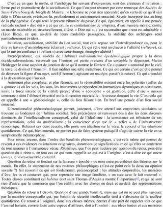 C’est	ce	en	quoi	le	mythe,	et	l’archétype	lui	servant	d’expression,	sont	des	créateurs	d’initiation	:
forme	pré	et	postmoderne	de	la	socialisation.	Ce	que	l’on	peut	résumer	par	cette	remarque	des	Soirées	de
Saint-Pétersbourg	de	Joseph	de	Maistre	:	«	L’homme	ne	peut	rien	apprendre	qu’en	vertu	de	ce	qu’il	sait
déjà	».	D’un	savoir,	précisons-le,	profondément	et	anciennement	enraciné.	Savoir	incorporé	tout	au	long
de	la	phylogénèse.	Ce	qui	rend	le	présent	tributaire	du	passé.	Ce	qui,	également,	en	appelle	à	une	pensée
radicale	sachant	«	dire	oui	»	à	ce	qui	est,	ne	se	contentant	pas	de	vitupérer,	d’une	manière	morale,	contre
un	monde	misérable	et,	structurellement,	aliéné.	«	Dire	oui	»,	c’est	reconnaître	que	«	tout	est	admirable	»
(Léon	 Bloy),	 ce	 que,	 au-delà	 de	 leurs	 modalités	 passagères,	 la	 stabilité	 des	 archétypes	 rend
particulièrement	évident.
Initiation,	socialisation,	stabilité	du	lien	social,	tout	cela	repose	sur	l’interdépendance	ou,	pour	le
dire	au	travers	d’un	néologisme	éclairant	:	reliance.	Ce	qui	relie	tout	un	chacun	à	l’altérité	(religare),	ce
qui	le	met	en	confiance	(«	reliant	»)	avec	cette	étrange,	étrangère	altérité	!
Interdépendance,	 qui	 au-delà	 de	 l’habituel	 individualisme	 épistémologique	 propre	 à	 la	 doxa
occidentalo-moderne,	 reconnaît	 que	 l’homme	 est	 partie	 prenante	 d’un	 ensemble	 le	 dépassant.	 Martin
Heidegger	le	situe	au	point	de	jonction	de	ce	qu’il	nomme	le	Geviert.	Ce	«	quatuor	»	constitué	par	le	ciel,
la	terre,	le	divin	et	l’humain11
.	Il	faut	méditer	une	telle	métaphore.	Ce	qui	est	certain	c’est	qu’elle	permet
de	dépasser	la	figure	d’un	sujet,	actif	(l’homme),	agissant	sur	un	objet,	passif	(la	nature).	Ce	qui	a	conduit
à	la	dévastation	que	l’on	sait.
Autrement	plus	complexe,	et	plus	féconde,	est	la	réversibilité	existant	entre	les	polarités	(celles	du
«	quatuor	»)	où	les	voix,	les	sons,	les	instruments	se	répondent	en	interactions	dynamiques	et	constituent,
ainsi,	 la	 force	 interne	 de	 la	 vitalité	 propre	 d’une	 «	 écosophie	 »	 en	 gestation,	 celle	 d’une	 «	 maison
commune	»	dont	l’élément	essentiel	est	la	dimension	matricielle	:	le	creuset	donnant	la	vie.	C’est	cela	qui
en	 appelle	 à	 une	 «	 géosociologie	 »,	 celle	 du	 lieu	 faisant	 lien.	 En	 bref	 une	 pensée	 d’un	 lien	 social
enraciné.
L’intentionnalité	 phénoménologique	 permet,	 justement,	 d’être	 attentif	 aux	 empreintes	 séculaires	 se
trouvant	au	fondement	de	l’habitus	sociétal.	Très	précisément	en	renvoyant	dos	à	dos	les	deux	discours
dominants	 de	 l’intellectualisme	 conceptuel,	 celui	 de	 l’idéalisme	 :	 la	 conscience	 est	 tributaire	 de	 ses
représentations,	 celui	 du	 matérialisme	 ;	 la	 conscience	 n’est	 que	 le	 «	 reflet	 »	 de	 l’infrastructure
économique.	Refusant	ces	deux	écueils,	elle	porte	son	attention	sur	le	vécu,	le	concret	et	les	situations
quotidiennes.	Ce	qui,	bien	entendu,	ne	permet	pas	de	faire	système	puisqu’il	s’agit	de	suivre	la	vie	en	sa
sempiternelle	métamorphose.
Pour	rester,	encore,	dans	l’ordre	des	banalités	phénoménologiques,	c’est	cela	même	qui	permet	de
revenir	à	ces	évidences	ou	intuitions	originaires,	donatrices	de	significations	en	ce	qu’elles	se	contentent
de	tout	ramener	à	l’immanence	vécue.	Rückfrage,	que	l’on	peut	traduire	par	question	du	retour,	peut-être
question	du	«	rétro	»,	en	tout	cas	ce	qui	nous	rappelle	ce	qui	est	à	l’origine,	c’est-à-dire	ce	qui	ouvre
(orire),	le	vivre-ensemble	collectif.
Question	du	retour	se	fondant	sur	la	fameuse	«	époché	»	ou	mise	entre	parenthèses	des	théories	sur	le
monde.	En	effet,	la	suspension	de	nos	routines	philosophiques	(n’est-ce	point	cela	la	doxa	ou	opinion
savante	?)	fait	ressortir	ce	qui	est	fondamental,	préconceptuel	:	les	attitudes	corporelles,	les	manières
d’être,	les	us	et	coutumes	que,	pour	reprendre	une	image	familière,	«	on	suce	avec	le	lait	maternel	».
Toutes	choses	constituant	cet	habitus	dont	saint	Thomas	d’Aquin	a	montré	l’importance12
,	et	qui	ne	sont
rien	d’autre	que	le	commerce	que	l’on	établit	avec	les	choses	en	deçà	et	au-delà	des	représentations
théoriques.
Question	du	retour	à	l’être-là.	Question	d’une	grande	banalité,	mais	qui	est	on	ne	peut	plus	masquée
par	la	manière	conceptuelle	qui,	par	besoin	de	sécurité	intellectuelle	tend	à	s’abstraire	de	la	touffeur
quotidienne.	Ce	retour	à	l’originel,	donc	aux	choses	mêmes,	permet	d’une	part	de	rappeler	tout	ce	que
l’animal	humain,	comme	toute	autre	espèce	d’ailleurs,	doit	à	l’innéité	:	aux	idées	innées	et	aux	manières
 