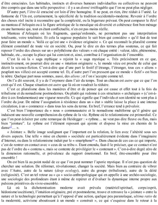 d’être	enracinées.	Les	habitudes,	instincts	et	diverses	humeurs	individuelles	ou	collectives	ne	peuvent
être	compris	que	dans	une	telle	perspective	:	il	y	a	un	donné	irréfragable	que	l’on	ne	peut	plus	négliger.
D’autre	part,	l’être-là	enraciné	est	loin	d’être	homogène.	Il	ne	peut,	en	rien,	être	réduit	à	l’unité.	Le
fantasme	de	l’Un	est,	certainement,	la	spécificité	de	la	tradition	occidentalo-moderne.	Revenir	à	l’ordre
des	choses	réel	incite	à	reconnaître	que	la	complexité,	ou	la	bigarrure	prévaut.	On	peut	comparer	le	Réel
au	manteau	d’Arlequin	ou	à	la	figure	artistique	de	la	mosaïque	où	diversité	et	cohérence	font	bon	ménage
en	une	harmonie	qui,	tout	en	étant	conflictuelle,	n’en	est	pas	moins	réelle.
Manteau	 d’Arlequin	 où	 les	 fragments,	 quoiqu’ordonnés,	 ne	 permettent	 pas	 une	 interprétation
totalisante,	voire	totalitaire.	Et	cela	la	sagesse	populaire	le	sait	bien	qui	considère	«	qu’il	faut	de	tout
pour	faire	un	monde	».	Voilà	ce	qu’est	une	«	évidence	originaire	».	Ce	qui	reconnaît	la	pluralité	comme
élément	 constitutif	 de	 toute	 vie	 en	 société.	 Ou,	 pour	 le	 dire	 en	 des	 termes	 plus	 soutenus,	 ce	 qui	 fait
reposer	l’ordre	des	choses	sur	un	«	polythéisme	des	valeurs	»	où	chaque	entité	:	valeur,	idée,	phénomène,
habitude,	etc.,	occupe	la	place	qui	lui	convient	et,	ainsi,	contribue	à	l’organisation	de	l’ensemble.
C’est	 là	 où	 la	 «	 saga	 mythique	 »	 rejoint	 la	 «	 saga	 mystique	 ».	 Très	 précisément	 en	 ce	 que,
instinctivement,	on	pourrait	dire	en	une	«	intuition	originaire	»,	le	monde	vécu	est	proche	de	celui	que
décrit	la	science-fiction.	C’est-à-dire	que	d’une	part	le	festif	(l’étrange,	l’étranger,	tous	ces	«	aliens	»
peuplant	nos	villes)	est	accepté	comme	tel.	Et,	d’autre	part	l’on	pressent	que	ce	monde	«	fictif	»	est	bien
le	nôtre.	Quelque	part	nous	sommes,	aussi,	des	aliens	;	et	l’on	s’accepte	comme	tel.
On	l’a	dit	souvent,	il	y	a	de	l’oxymore	dans	l’air	du	temps.	Tout	un	chacun	est	autre	que	ce	que	l’on
croit	qu’il	est.	Chaque	situation	est	autre	que	là	où	on	voudrait	la	réduire.
C’est	 ce	 pluralisme	 dans	 les	 manières	 d’être	 et	 de	 penser	 qui	 est	 cause	 et	 effet	 tout	 à	 la	 fois	 du
tribalisme	et	du	nomadisme	postmodernes.	Ou	plutôt	qui	redonne	à	ces	structures	«	archaïques	»	(c’est-à-
dire	à	ces	fondamentaux)	une	vigueur	nouvelle.	Ce	qui	signifie	que	l’individu	et	son	identité	ne	sont	plus	à
l’ordre	du	jour.	De	même	l’assignation	à	résidence	dans	un	«	état	»	stable	laisse	la	place	à	une	intense
circulation,	à	un	«	commerce	»	dans	tous	les	sens	du	terme.	En	bref,	l’errance	tend	à	prévaloir.
C’est	 bien	 l’importance	 du	 «	 nous	 »	 communautaire	 et	 le	 nomadisme	 multiforme	 qu’il	 génère	 qui
induisent	une	nouvelle	compréhension	du	rythme	de	la	vie.	Rythme	où	le	relationnisme	est	primordial.	Ce
que	l’on	peut	éclairer	par	cette	remarque	de	Heidegger	:	«	rythme…	ne	veut	pas	dire	fleuve	ou	flux,	mais
bien	 “jointure”.	 Le	 rythme	 est	 l’élément	 reposant	 qui	 ajointe	 et	 dispose	 la	 mise	 en	 chemin	 de	 la
danse13
…	».
«	Jointure	».	Belle	image	soulignant	que	l’important	est	la	relation,	le	lien	avec	l’altérité	sous	ses
divers	aspects.	Une	telle	«	mise	en	chemin	»	sociétale	est	particulièrement	évidente	dans	l’imaginaire
d’Internet,	ou	dans	le	relationnisme	induit	par	le	«	smartphone14
	».	Dans	chacun	de	ces	cas	ce	qui	importe,
c’est	de	rentrer	en	contact	avec	«	ceux	de	sa	tribu	».	Étant	entendu,	faut-il	le	préciser,	que	ce	contact	n’est
pas	de	l’ordre	du	«	contenu	»,	mais	se	contente	de	privilégier	le	«	contenant	».	C’est-à-dire	degré	zéro	de
la	 dimension	 rationnelle,	 et	 prévalence	 du	 rapport	 émotionnel.	 En	 bref,	 être-ensemble	 pour	 être
ensemble	!
On	est	bien	là	au	point	nodal	de	ce	que	l’on	peut	nommer	l’aporie	mystique.	Il	n’est	pas	question	de
chercher	une	solution.	De	réformer,	révolutionner,	changer	la	société.	Mais	bien	au	contraire	de	vibrer
avec	 l’Autre,	 autre	 de	 la	 nature	 (deep	 ecology),	 autre	 du	 groupe	 (tribalisme),	 autre	 de	 la	 déité
(religiosité).	C’est	un	tel	retour	au	«	ça	»	socio-anthropologique	qui	en	appelle	à	une	archéo-sociologie,
une	sociologie	des	profondeurs	étant	à	même	de	repérer	et	d’évaluer	la	dynamique	interne	propre	aux
pulsions	primitives	du	vivre-ensemble.
Là	 où	 la	 dichotomisation	 moderne	 avait	 prévalu	 (matériel/spirituel,	 corps/esprit,
hédonisme/ascétisme),	l’intuition	originaire,	pré	et	postmoderne,	trouve	et	retrouve	la	«	jointure	»	entre	la
nature	et	la	technologie	permettant	qu’à	l’opposé	d’une	action,	quelque	peu	paranoïaque,	ultima	ratio	de
la	 modernité,	 activisme	 aboutissant	 à	 un	 monde	 «	 construit	 »,	 ce	 qui	 s’esquisse	 dans	 le	 retour	 à	 la
 