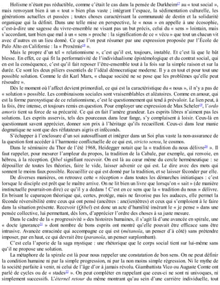 Holisme	n’étant	pas	réductible,	comme	c’était	le	cas	dans	la	pensée	de	Durkheim17
	au	«	tout	social	»,
mais	renvoyant	bien	à	un	«	tout	»	bien	plus	vaste	;	intégrant	l’espace,	la	sédimentation	 culturelle,	 les
générations	 actuelles	 et	 passées	 ;	 toutes	 choses	 caractérisant	 la	 communauté	 de	 destin	 et	 la	 solidarité
organique	qui	la	définit.	Dans	une	telle	mise	en	perspective,	le	«	nous	»	en	appelle	à	une	écosophie,
c’est-à-dire	une	sagesse	du	vivre-ensemble	ne	visant	pas	un	but	précis,	celui	du	«	sens	»	lointain,	mais
s’accordant,	tant	bien	que	mal	à	un	«	sens	»	proche	:	la	signification	de	ce	«	vécu	»	que	tout	un	chacun	vit
avec	d’autres	en	un	lieu	donné.	Ce	que	l’on	peut	résumer	par	une	expression	proposée	par	l’École	de
Palo	Alto	en	Californie	:	la	«	Proxémie18
	».
Mais	le	propre	d’un	tel	«	relationnisme	»,	c’est	qu’il	est,	toujours,	instable.	Et	c’est	là	que	le	bât
blesse.	En	effet,	ce	qui	fit	la	performativité	de	l’individualisme	épistémologique	et	du	contrat	social,	qui
en	est	la	conséquence,	c’est	qu’il	fait	reposer	l’être-ensemble	tout	à	la	fois	sur	la	simple	raison	et	sur	la
durée.	Ce	sont	les	deux	piliers	essentiels	de	l’idéal	démocratique	moderne.	Il	y	a	en	tout	et	pour	tout	une
possible	solution.	Comme	le	dit	Karl	Marx,	«	chaque	société	ne	se	pose	que	les	problèmes	qu’elle	peut
résoudre	».
Dès	le	moment	où	l’affect	devient	primordial,	ce	qui	est	la	caractéristique	du	«	nous	»,	il	n’y	a	pas	de
«	solution	»	possible.	Les	combinaisons	sociales	sont	vraisemblables	et	aléatoires.	Comme	en	amour,	qui
est	la	forme	paroxystique	de	ce	relationnisme,	c’est	le	questionnement	qui	tend	à	prévaloir.	Le	lien	peut,	à
la	fois,	être	intense,	et	toujours	remis	en	question.	Pour	employer	une	expression	de	Max	Scheler19
,	l’ordo
amoris	tient	sa	force	de	sa	précarité.	Ce	qui	en	fait	l’amère	grandeur.	Les	esprits	libres	n’aiment	pas	les
solutions.	Les	esprits	asservis,	tels	des	pourceaux	dans	leur	fange,	s’y	complaisent	à	loisir.	Ceux-là	en
questionnant	savent	apprécier,	donner	son	prix	à	l’héritage	qu’ils	recueillent.	Ceux-ci	dans	leur	manie
dogmatique	ne	sont	que	des	réfutateurs	aigris	et	inféconds.
S’échapper	à	l’enclosure	d’un	soi	autosuffisant	et	intégrer	dans	un	Soi	plus	vaste	la	non-assurance	de
la	question	font	accéder	à	l’harmonie	conflictuelle	de	ce	qui	est,	stricto	sensu,	le	cosmos.
Dans	le	séminaire	du	Thor	de	l’été	1968,	Heidegger	notait	que	la	«	tradition	du	nous	délivre20
	».	Il
faut	rappeler,	pour	mesurer	l’ampleur	du	propos,	la	tradition	de	la	Cabale,	par	exemple,	qui	renvoie,	en
hébreu,	à	la	réception.	Qibel	signifiant	recevoir.	On	est	là	au	cœur	même	du	cercle	herméneutique	:	se
dépouiller	 de	 toutes	 les	 théories,	 faire	 le	 vide,	 laisser	 advenir	 ce	 qui	 est.	 Le	 dire	 avec	 des	 mots	 qui
sonnent	le	moins	faux	possible.	Recueillir	ce	qui	est	donné	par	la	tradition,	et	se	laisser	féconder	par	elle.
De	diverses	manières,	on	retrouve	cette	«	réception	»	dans	toutes	les	démarches	initiatiques	:	c’est
lorsque	le	disciple	est	prêt	que	le	maître	arrive.	On	ne	lit	bien	un	livre	que	lorsqu’on	«	sait	»	(de	manière
instinctuelle	pourrait-on	dire)	ce	qu’il	y	a	dedans	!	C’est	en	ce	sens	que	la	«	tradition	du	nous	»	délivre.
En	brisant	le	caparaçon	théorique	qui,	certes,	protège,	mais	ne	favorise	pas	les	audaces,	elle	permet	la
féconde	réversibilité	entre	ceux	qui	ont	pensé	(ancêtres	:	anc(ien)êtres)	et	ceux	qui	s’emploient	à	le	faire
dans	la	situation	présente.	Recevoir	(Qibel)	est	donc	un	acte	d’humilité	insérant	le	«	je	pense	»	dans	une
pensée	collective,	lui	permettant,	dès	lors,	d’apprécier	l’ordre	des	choses	à	sa	juste	mesure.
Dans	le	cadre	de	la	«	progressivité	»	des	histoires	humaines,	il	s’agit	là	d’une	avancée	en	spirale,	une
«	 docte	 ignorance21
	 »	 dont	 nombre	 de	 bons	 esprits	 ont	 montré	 qu’elle	 pouvait	 être	 efficace	 sans	 être
intrusive.	Avancée	enracinée	qui	accompagne	ce	qui	est	(métanoïa,	un	penser	d’à	côté)	sans	prétendre
imposer,	par	en	haut,	ce	qui	devrait	être	(paranoïa,	un	penser	surplombant).
C’est	cela	l’aporie	de	la	saga	mystique	:	une	rhétorique	que	le	corps	social	tient	sur	lui-même	sans
qu’il	ne	propose	une	solution.
La	métaphore	de	la	spirale	est	là	pour	nous	rappeler	une	constatation	de	bon	sens.	On	ne	peut	définir
la	condition	humaine	ni	par	la	simple	progression,	ni	par	la	non	moins	simple	régression.	Ni	le	mythe	de
la	société	parfaite	à	venir,	ni	celui	de	l’âge	d’or	à	jamais	révolu.	Giambattista	Vico	ou	Auguste	Comte	ont
parlé	de	cycles	ou	de	«	stades22
	».	On	peut	compléter	en	rappelant	que	ceux-ci	ne	sont	ni	univoques,	ni
simplement	successifs.	L’éternel	retour	du	même	montrant	qu’au	sein	d’une	carrière	individuelle,	tout
 