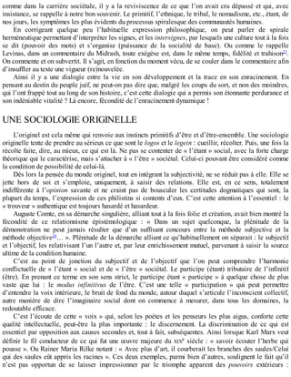 comme	dans	la	carrière	sociétale,	il	y	a	la	reviviscence	de	ce	que	l’on	avait	cru	dépassé	et	qui,	avec
insistance,	se	rappelle	à	notre	bon	souvenir.	Le	primitif,	l’ethnique,	le	tribal,	le	nomadisme,	etc.,	étant,	de
nos	jours,	les	symptômes	les	plus	évidents	du	processus	spiralesque	des	communautés	humaines.
En	 corrigeant	 quelque	 peu	 l’habituelle	 expression	 philosophique,	 on	 peut	 parler	 de	 spirale
herméneutique	permettant	d’interpréter	les	signes,	et	les	intersignes,	par	lesquels	une	culture	tout	à	la	fois
se	 dit	 (pouvoir	 des	 mots)	 et	 s’organise	 (puissance	 de	 la	 socialité	 de	 base).	 Ou	 comme	 le	 rappelle
Levinas,	dans	un	commentaire	du	Midrash,	toute	exégèse	est,	dans	le	même	temps,	fidélité	et	trahison23
.
On	commente	et	on	subvertit.	Il	s’agit,	en	fonction	du	moment	vécu,	de	se	couler	dans	le	commentaire	afin
d’insuffler	au	texte	une	vigueur	(re)nouvelée.
Ainsi	 il	 y	 a	 une	 dialogie	 entre	 la	 vie	 en	 son	 développement	 et	 la	 trace	 en	 son	 enracinement.	 En
pensant	au	destin	du	peuple	juif,	ne	peut-on	pas	dire	que,	malgré	les	coups	du	sort,	et	non	des	moindres,
qui	l’ont	frappé	tout	au	long	de	son	histoire,	c’est	cette	dialogie	qui	a	permis	son	étonnante	perdurance	et
son	indéniable	vitalité	?	Là	encore,	fécondité	de	l’enracinement	dynamique	!
UNE	SOCIOLOGIE	ORIGINELLE
L’originel	est	cela	même	qui	renvoie	aux	instincts	primitifs	d’être	et	d’être-ensemble.	Une	sociologie
originelle	tente	de	prendre	au	sérieux	ce	que	sont	le	logos	et	le	legein	:	cueillir,	récolter.	Puis,	une	fois	la
récolte	faite,	dire,	au	mieux,	ce	qui	est	là.	Ne	pas	se	contenter	de	«	l’étant	»	social,	avec	la	forte	charge
théorique	qui	le	caractérise,	mais	s’attacher	à	«	l’être	»	sociétal.	Celui-ci	pouvant	être	considéré	comme
la	condition	de	possibilité	de	celui-là.
Dès	lors	la	pensée	du	monde	originel,	tout	en	intégrant	la	subjectivité,	ne	se	réduit	pas	à	elle.	Elle	se
jette	 hors	 de	 soi	 et	 s’emploie,	 uniquement,	 à	 saisir	 des	 relations.	 Elle	 est,	 en	 ce	 sens,	 totalement
indifférente	 à	 l’opinion	 savante	 et	 ne	 craint	 pas	 de	 bousculer	 les	 certitudes	 dogmatiques	 qui	 sont,	 la
plupart	du	temps,	l’expression	de	ces	philistins	si	contents	d’eux.	C’est	cette	attention	à	l’essentiel	:	le
«	trouveur	»	authentique	est	toujours	hasardé	et	hasardeur.
Auguste	Comte,	en	sa	démarche	singulière,	alliant	tout	à	la	fois	folie	et	création,	avait	bien	montré	la
fécondité	 de	 ce	 relationnisme	 épistémologique	 :	 «	 Dans	 un	 sujet	 quelconque,	 la	 plénitude	 de	 la
démonstration	 ne	 peut	 jamais	 résulter	 que	 d’un	 suffisant	 concours	 entre	 la	 méthode	 subjective	 et	 la
méthode	objective24
…	».	Plénitude	de	la	démarche	alliant	ce	qu’habituellement	on	séparait	:	le	subjectif
et	l’objectif,	les	relativisant	l’un	l’autre	et,	par	leur	enrichissement	mutuel,	parvenant	à	saisir	la	source
ultime	de	la	condition	humaine.
C’est	 au	 point	 de	 jonction	 du	 subjectif	 et	 de	 l’objectif	 que	 l’on	 peut	 comprendre	 l’harmonie
conflictuelle	de	«	l’étant	»	social	et	de	«	l’être	»	sociétal.	Le	participe	(étant)	tributaire	de	l’infinitif
(être).	En	prenant	ce	terme	en	son	sens	strict,	le	participe	étant	«	participe	»	à	quelque	chose	de	plus
vaste	 que	 lui	 :	 le	 modus	 infinitivus	 de	 l’être.	 C’est	 une	 telle	 «	 participation	 »	 qui	 peut	 permettre
d’entendre	la	voix	intérieure,	le	bruit	de	fond	du	monde,	autour	duquel	s’articule	l’inconscient	collectif,
autre	 manière	 de	 dire	 l’imaginaire	 social	 dont	 on	 commence	 à	 mesurer,	 dans	 tous	 les	 domaines,	 la
redoutable	efficace.
C’est	l’écoute	de	cette	«	voix	»	qui,	selon	les	poètes	et	les	penseurs	les	plus	aigus,	conforte	cette
qualité	 intellectuelle,	 peut-être	 la	 plus	 importante	 :	 le	 discernement.	 La	 discrimination	 de	 ce	 qui	 est
essentiel	par	opposition	aux	causes	secondes	et,	tout	à	fait,	subséquentes.	Ainsi	lorsque	Karl	Marx	veut
définir	le	fil	conducteur	de	ce	qui	fut	une	œuvre	majeure	du	XIXe	siècle	:	«	savoir	écouter	l’herbe	qui
pousse	».	Ou	Rainer	Maria	Rilke	notant	:	«	Avec	plus	d’art,	il	courberait	les	branches	des	saules/Celui
qui	des	saules	eût	appris	les	racines	».	Ces	deux	exemples,	parmi	bien	d’autres,	soulignent	le	fait	qu’il
n’est	 pas	 opportun	 de	 se	 laisser	 impressionner	 par	 le	 triomphe	 apparent	 des	 pouvoirs	 extérieurs	 :
 