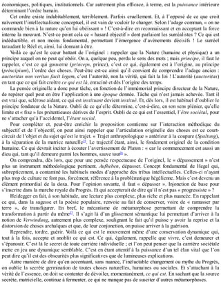 économiques,	politiques,	institutionnels.	Car	autrement	plus	efficace,	à	terme,	est	la	puissance	intérieure
déterminant	l’ordre	humain.
Cet	ordre	existe	indubitablement,	terriblement.	Parfois	cruellement.	Et,	à	l’opposé	de	ce	que	croit
naïvement	l’intellectualisme	conceptuel,	il	est	vain	de	vouloir	le	changer.	Selon	l’adage	commun,	«	on	ne
commande	bien	à	la	nature	qu’en	lui	obéissant	»	!	C’est-à-dire	en	reconnaissant	et	en	acceptant	la	force
interne	la	mouvant.	N’est-ce	point	cela	ce	«	hasard	objectif	»	dont	parlaient	les	surréalistes	?	Ce	qui	est
indéductible,	 et	 non	 moins	 fondamental,	 permettant	 l’émergence	 d’avènements	 décisifs	 !	 Le	 surréel
taraudant	le	Réel	et,	ainsi,	lui	donnant	à	être.
Voilà	 ce	 qu’est	 le	 cœur	 battant	 de	 l’originel	 :	 rappeler	 que	 la	 Nature	 (humaine	 et	 physique)	 a	 un
principe	auquel	on	ne	peut	qu’obéir.	On	a,	quelque	peu,	perdu	le	sens	des	mots	;	mais	principe,	il	faut	le
rappeler,	c’est	ce	qui	gouverne	(princeps,	prince),	c’est	ce	qui,	également	est	à	l’origine,	au	principe
(principium),	l’ordre	des	choses.	Peut-être	est-ce	ainsi	qu’il	convient	de	comprendre	l’adage	ancien	:
auctoritas	non	veritas	facit	legem,	c’est	l’autorité,	non	la	vérité,	qui	fait	la	loi	!	L’autorité	(auctoritas)
en	tant	que	ce	qui	fait	croître	ce	qui	est	là,	enraciné	et	dès	l’origine	des	temps.
La	pensée	originelle	a	donc	pour	tâche,	en	fonction	de	l’immémorial	principe	directeur	de	la	Nature,
de	repérer	quel	peut	en	être	l’application	à	une	époque	donnée.	Tâche	qui	n’est	jamais	achevée.	Tant	il
est	vrai	que,	sclérose	aidant,	ce	qui	est	instituant	devient	institué.	Et,	dès	lors,	il	est	habituel	d’oublier	le
principe	fondateur	de	la	Nature.	Oubli	de	ce	qu’elle	détermine,	c’est-à-dire,	en	son	sens	plénier,	qu’elle
limite	et	«	fixe	»	les	prétentieuses	dérives	de	l’esprit.	Oubli	de	ce	qui	est	l’essentiel,	l’être	sociétal,	pour
ne	s’attacher	qu’à	l’accidentel,	l’étant	social.
Pour	 compléter	 et,	 peut-être	 enrichir	 la	 proposition	 comtienne	 sur	 l’interaction	 méthodique	 du
subjectif	 et	 de	 l’objectif,	 on	 peut	 ainsi	 rappeler	 que	 l’articulation	 originelle	 des	 choses	 est	 ce	 court-
circuit	de	l’objet	et	du	sujet	qu’est	le	trajet.	«	Trajet	anthropologique	»	antérieur	à	la	coupure	(Spaltung),
à	la	séparation	de	la	matrice	naturelle25
.	Le	trajectif	étant,	ainsi,	le	fondement	originel	de	la	condition
humaine.	Ce	qui	devrait	inciter	à	écouter	l’avertissement	de	Platon	:	«	car	le	commencement	est	aussi	un
dieu	qui,	tant	qu’il	demeure	parmi	les	hommes,	sauve	tout26
	».
On	comprendra,	dès	lors,	que	pour	une	pensée	respectueuse	de	l’originel,	le	«	dépassement	»	n’est
plus	 un	 instrument	 méthodologique	 pertinent.	 Aufheben,	 dépasser.	 Concept	 fondamental	 de	 Hegel	 qui,
subrepticement,	a	contaminé	les	habituels	modes	d’approche	des	tribus	intellectuelles.	Celles-ci	n’ayant
plus	trop	de	culture	ne	font	pas,	forcément,	référence	à	la	problématique	hégélienne.	Mais	c’est	devenu	un
élément	 primordial	 de	 la	 doxa.	 Pour	 l’opinion	 savante,	 il	 faut	 «	 dépasser	 ».	 Injonction	 de	 base	 pour
s’inscrire	dans	la	marche	royale	du	Progrès.	Et	qui	accepterait	de	dire	qu’il	n’est	pas	«	progressiste	»	?
Heidegger	en	fait,	à	son	habitude,	une	lecture	plus	complexe,	plus	riche	et	plus	nuancée.	En	rappelant
ce	qui,	dans	la	sagesse	et	la	poésie	populaire,	renvoie	au	fait	de	conserver,	voire	de	«	ramasser	par
terre	 »,	 de	 transfigurer.	 En	 bref,	 le	 mécanisme	 de	 métamorphose	 permettant	 de	 comprendre	 la
transformation	à	partir	du	même27
.	Il	s’agit	là	d’un	glissement	sémantique	lui	permettant	d’arriver	à	la
notion	de	Verwindung,	autrement	plus	complexe,	soulignant	le	fait	qu’il	puisse	y	avoir	la	reprise	et	la
distorsion	de	choses	archaïques	et	que,	de	leur	conjonction,	on	puisse	arriver	à	la	guérison.
Reprendre,	tordre,	guérir.	Voilà	ce	qui	est	le	mouvement	même	d’une	conservation	dynamique	qui,
tout	 à	 la	 fois,	 accepte	 et	 anoblit	 ce	 qui	 est.	 Ce	 qui,	 également,	 rappelle	 que	 vivre,	 c’est	 demeurer	 et
s’épanouir.	C’est	là	le	secret	de	toute	carrière	individuelle	;	et	l’on	peut	penser	que	la	carrière	sociétale
mette	en	jeu	une	dynamique	semblable.	C’est	en	étant	attentif	à	la	puissance	d’un	tel	élan	vital	que	l’on
peut	dire	qu’il	est	des	obscurités	plus	significatives	que	de	lumineuses	explications.
Autre	manière	de	dire	qu’en	accentuant,	sans	nuance,	l’inéluctable	changement	ou	mythe	du	Progrès,
on	oublie	la	secrète	germination	de	toutes	choses	naturelles,	humaines	ou	sociales.	Et	s’attachant	à	la
vérité	de	l’essence,	on	doit	se	contenter	de	dévoiler,	momentanément,	ce	qui	est.	En	sachant	que	la	source
secrète,	matricielle,	continue	à	fermenter,	ce	qui	ne	manque	pas	de	susciter	d’autres	métamorphoses.
 