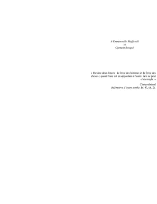 A	Emmanuelle	Maffesoli
et
Clément	Bosqué
	
	
	
	
	
	
	
«	Il	existe	deux	forces	:	la	force	des	hommes	et	la	force	des
choses	;	quand	l’une	est	en	opposition	à	l’autre,	rien	ne	peut
s’accomplir.	»
Chateaubriand
(Mémoires	d’outre	tombe,	liv.	43,	ch.	2).
 