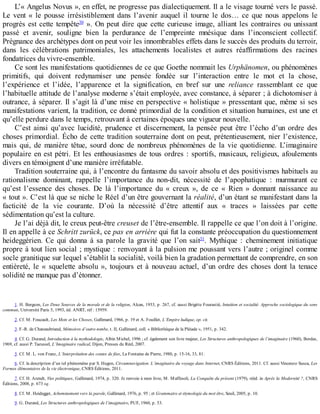 L’«	Angelus	Novus	»,	en	effet,	ne	progresse	pas	dialectiquement.	Il	a	le	visage	tourné	vers	le	passé.
Le	 vent	 «	 le	 pousse	 irrésistiblement	 dans	 l’avenir	 auquel	 il	 tourne	 le	 dos…	 ce	 que	 nous	 appelons	 le
progrès	est	cette	tempête30
	».	On	peut	dire	que	cette	curieuse	image,	alliant	les	contraires	ou	unissant
passé	 et	 avenir,	 souligne	 bien	 la	 perdurance	 de	 l’empreinte	 mnésique	 dans	 l’inconscient	 collectif.
Prégnance	des	archétypes	dont	on	peut	voir	les	innombrables	effets	dans	le	succès	des	produits	du	terroir,
dans	 les	 célébrations	 patrimoniales,	 les	 attachements	 localistes	 et	 autres	 réaffirmations	 des	 racines
fondatrices	du	vivre-ensemble.
Ce	sont	les	manifestations	quotidiennes	de	ce	que	Goethe	nommait	les	Urphänomen,	ou	phénomènes
primitifs,	 qui	 doivent	 redynamiser	 une	 pensée	 fondée	 sur	 l’interaction	 entre	 le	 mot	 et	 la	 chose,
l’expérience	 et	 l’idée,	 l’apparence	 et	 la	 signification,	 en	 bref	 sur	 une	 reliance	 rassemblant	 ce	 que
l’habituelle	attitude	de	l’analyse	moderne	s’était	employée,	avec	constance,	à	séparer	;	à	dichotomiser	à
outrance,	à	séparer.	Il	s’agit	là	d’une	mise	en	perspective	«	holistique	»	pressentant	que,	même	si	ses
manifestations	varient,	la	tradition,	ce	donné	primordial	de	la	condition	et	situation	humaines,	est	une	et
qu’elle	perdure	dans	le	temps,	retrouvant	à	certaines	époques	une	vigueur	nouvelle.
C’est	 ainsi	 qu’avec	 lucidité,	 prudence	 et	 discernement,	 la	 pensée	 peut	 être	 l’écho	 d’un	 ordre	 des
choses	primordial.	Écho	de	cette	tradition	souterraine	dont	on	peut,	prétentieusement,	nier	l’existence,
mais	 qui,	 de	 manière	 têtue,	 sourd	 donc	 de	 nombreux	 phénomènes	 de	 la	 vie	 quotidienne.	 L’imaginaire
populaire	en	est	pétri.	Et	les	enthousiasmes	de	tous	ordres	:	sportifs,	musicaux,	religieux,	afoulements
divers	en	témoignent	d’une	manière	irréfutable.
Tradition	souterraine	qui,	à	l’encontre	du	fantasme	du	savoir	absolu	et	des	positivismes	habituels	au
rationalisme	 dominant,	 rappelle	 l’importance	 du	 non-dit,	 nécessité	 de	 l’apophatique	 :	 murmurant	 ce
qu’est	 l’essence	 des	 choses.	 De	 là	 l’importance	 du	 «	 creux	 »,	 de	 ce	 «	 Rien	 »	 donnant	 naissance	 au
«	tout	».	C’est	là	que	se	niche	le	Réel	d’un	être	gouvernant	la	réalité,	d’un	étant	se	manifestant	dans	la
facticité	 de	 la	 vie	 courante.	 D’où	 la	 nécessité	 d’être	 attentif	 aux	 «	 traces	 »	 laissées	 par	 cette
sédimentation	qu’est	la	culture.
Je	l’ai	déjà	dit,	le	creux	peut-être	creuset	de	l’être-ensemble.	Il	rappelle	ce	que	l’on	doit	à	l’origine.
Il	en	appelle	à	ce	Schritt	zurück,	ce	pas	en	arrière	qui	fut	la	constante	préoccupation	du	questionnement
heideggérien.	 Ce	 qui	 donna	 à	 sa	 parole	 la	 gravité	 que	 l’on	 sait31
.	 Mythique	 :	 cheminement	 initiatique
propre	à	tout	lien	social	;	mystique	:	renvoyant	à	la	pulsion	me	poussant	vers	l’autre	;	originel	comme
socle	granitique	sur	lequel	s’établit	la	socialité,	voilà	bien	la	gradation	permettant	de	comprendre,	en	son
entièreté,	 le	 «	 squelette	 absolu	 »,	 toujours	 et	 à	 nouveau	 actuel,	 d’un	 ordre	 des	 choses	 dont	 la	 tenace
solidité	ne	manque	pas	d’étonner.
1.	H.	Bergson,	Les	Deux	Sources	de	la	morale	et	de	la	religion,	Alcan,	1933,	p.	267,	cf.	aussi	Brigitte	Fourastié,	Intuition	et	socialité.	Approche	sociologique	du	sens
commun,	Université	Paris	5,	1993,	éd.	ANRT,	réf	:	15959.
2.	Cf.	M.	Foucault,	Les	Mots	et	les	Choses,	Gallimard,	1966,	p.	19	et	A.	Fouillet,	L’Empire	ludique,	op.	cit.
3.	F.-R.	de	Chateaubriand,	Mémoires	d’outre-tombe,	t.	II,	Gallimard,	coll.	«	Bibliothèque	de	la	Pléiade	»,	1951,	p.	342.
4.	Cf.	G.	Durand,	Introduction	à	la	mythodologie,	Albin	Michel,	1996	;	cf.	également	son	livre	majeur,	Les	Structures	anthropologiques	de	l’imaginaire	(1960),	Bordas,
1969,	cf.	aussi	P.	Tacussel,	L’Imaginaire	radical,	Dijon,	Presses	du	Réel,	2007.
5.	Cf.	M.	L.	von	Franz,	L’Interprétation	des	contes	de	fées,	La	Fontaine	de	Pierre,	1980,	p.	15-16,	33,	81.
6.	Cf.	la	description	d’un	tel	phénomène	par	S.	Hugon,	Circumnavigation.	L’imaginaire	du	voyage	dans	Internet,	CNRS	Éditions,	2011.	Cf.	aussi	Vincenzo	Susca,	Les
Formes	élémentaires	de	la	vie	électronique,	CNRS	Éditions,	2011.
7.	Cf.	H.	Arendt,	Vies	politiques,	Gallimard,	1974,	p.	320.	Je	renvoie	à	mon	livre,	M.	Maffesoli,	La	Conquête	du	présent	(1979),	rééd.	in	Après	la	Modernité	?,	CNRS
Éditions,	2008,	p.	673	sq.
8.	Cf.	M.	Heidegger,	Acheminement	vers	la	parole,	Gallimard,	1976,	p.	95	;	et	Grammaire	et	étymologie	du	mot	être,	Seuil,	2005,	p.	10.
9.	G.	Durand,	Les	Structures	anthropologiques	de	l’imaginaire,	PUF,	1960,	p.	53.
 