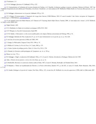 10.	L’Ecclésiaste,	1,	9.
11.	Cf.	M.	Heidegger,	Questions	IV,	Gallimard,	1976,	p.	232.
12.	Cf.	l’interprétration	et	l’utilisation	de	la	notion	thomiste	de	l’habitus,	in	E.	Panofski,	Architecture	gothique	et	pensée	scolastique,	Éditions	de	Minuit,	1987.	Sur
l’indélicate	récupération	de	cette	édition	par	P.	Bourdien,	et	les	divers	«	bourdivins	»,	cf.	notre	analyse	in	M.	Maffesoli	et	Hélène	Strohl,	Les	Nouveaux	Bien-pensants,	op.	cit.,
p.	42.
13.	M.	Heidegger,	Acheminement	vers	la	parole,	Gallimard,	1976,	p.	215.
14.	Cf.	S.	Hugon,	Circumnavigation.	L’imaginaire	du	voyage	dans	Internet,	CNRS	Éditions,	2010.	Cf.	aussi	le	numéro	3	des	Cahiers	européens	de	l’imaginaire	:
«	Technomagie	»,	CNRS	Éditions,	www.lescahiers.eu.
15.	Cf.	par	exemple	l’œuvre	de	Olafur	Eliasson,	in	O.	Eliasson	et	P.	Ursprung,	Studio	Olafur	Eliason,	Taschen,	2008	;	cf.	mon	analyse	du	«	retour	»,	in	M.	Maffesoli,
Le	Temps	revient,	DDB,	2010.
16.	Virgile,	Énéide,	I,	405.
17.	Cf.	E.	Durkheim,	Les	Règles	de	la	méthode	sociologique	(1895),	PUF,	1963.
18.	Cf.	P.	Winquin,	La	Nouvelle	Communication,	Seuil,1989.
19.	Cf.	M.	Scheler,	«	Ordo	amoris	»,	in	Six	essais	de	philosophie	et	de	religion,	Éditions	universitaires	de	Fribourg,	1996,	p.	54.
20.	M.	Heidegger,	Séminaire	du	Thor,	in	Question	IV,	op.	cit.	Cf.	aussi	Acheminement	vers	la	parole,	op.	cit.,	p.	18	et	228.
21.	N.	de	Cuse,	De	la	docte	ignorance	(1440),	éd.	CERF,	1991.
22.	J.	Grange,	La	Philosophie	d’Auguste	Comte,	PUF,	1996,	p.	33.
23.	S.	Malka	et	E.	Levinas,	La	Vie	et	la	Trace,	J.-C.	Latès,	2002,	p.	135.
24.	A.	Comte,	Système	de	politique	positive,	Paris,	G.	Crès	et	Cie,	1912,	I,	730.
25.	G.	Durand,	Les	Structures	anthropologiques	de	l’imaginaire,	op.	cit.,	p.	194	sq.
26.	Platon,	Les	Lois,	775,	e.
27.	M.	Heidegger,	«	Hegel	»,	in	Questions	III,	Gallimard,	1966,	p.	52	;	cf.	aussi	G.	Vattimo,	Introduction	à	Heidegger,	Éditions	du	Cerf,	1985.
28.	Alain,	«	Histoire	de	mes	pensées	»,	in	Les	Arts	et	les	Dieux,	op.	cit.,	p.	12.
29.	D.	Bonhoeffer,	Résistance	et	soumission,	Genève,	Labor	et	Fides,	1967,	cf.	aussi	E.	Metaxas,	Bonhoeffer,	éd.	Première	Partie,	2014.
30.	W.	Benjamin,	«	Thèses	sur	la	philosophie	de	l’histoire	»,	in	Poésie	et	Révolution,	Denoël,	1971,	p.	281-282	;	cf.	aussi,	H.	Arendt,	Walter	Benjamin,	Allia,	2010,
p.	31	sq.
31.	M.	Zarader,	Heidegger	et	la	parole	de	l’origine,	Vrin,	Paris,	1990,	p.	143	;	et	mon	livre,	M.	Maffesoli,	Au	creux	des	apparences	(1990),	rééd.	La	Table	ronde,	2007.
 
