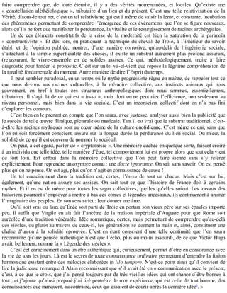 faire	 comprendre	 que,	 de	 toute	 éternité,	 il	 y	 a	 des	 vérités	 momentanées,	 et	 locales.	 Qu’existe	 une
«	constellation	aléthéiologique	»,	tributaire	d’un	lieu	et	du	présent.	C’est	une	telle	relativisation	de	la
Vérité,	disons-le	tout	net,	c’est	un	tel	relativisme	qui	est	à	même	de	saisir	la	lente,	et	constante,	incubation
des	phénomènes	permettant	de	comprendre	l’émergence	de	ces	événements	que	l’on	se	figure	nouveaux,
alors	qu’ils	ne	font	que	manifester	la	perdurance,	la	vitalité	et	le	resurgissement	de	racines	archétypales.
Un	 de	 ces	 éléments	 constitutifs	 de	 la	 crise	 de	 la	 modernité	 est	 bien	 la	 saturation	 de	 la	 paranoïa
«	constructiviste	».	Et	dès	lors,	en	pratiquant	la	technique	du	cheval	de	Troie,	à	l’intérieur	du	savoir
établi	 et	 de	 l’opinion	 publiée,	 montrer,	 d’une	 manière	 corrosive,	 qu’au-delà	 de	 l’ingénierie	 sociale,
s’attachant	à	la	simple	superficialité	des	choses,	il	existe	un	substrat	autrement	plus	profond	assurant,
(re)assurant,	 le	 vivre-ensemble	 en	 de	 solides	 assises.	 Ce	 qui,	 méthodologiquement,	 incite	 à	 faire
diagnostic	pour	fonder	le	pronostic.	C’est	sur	un	tel	va-et-vient	que	repose	la	légitime	compréhension	de
la	tonalité	fondamentale	du	moment.	Autre	manière	de	dire	l’Esprit	du	temps.
Il	peut	sembler	paradoxal,	en	un	temps	où	le	mythe	progressiste	règne	en	maître,	de	rappeler	tout	ce
que	 nous	 devons	 aux	 racines	 culturelles,	 à	 la	 mémoire	 collective,	 aux	 instincts	 animaux	 qui	 nous
gouvernent,	 en	 bref	 à	 toutes	 ces	 structures	 anthropologiques	 dont	 nous	 sommes,	 essentiellement,
tributaires.	Il	s’agit	là	de	ce	qui	est	«	in-su	»,	mais	dont	on	ne	peut	nier	l’efficience,	non	seulement	au
niveau	 personnel,	 mais	 bien	 dans	 la	 vie	 sociale.	 C’est	 un	 inconscient	 collectif	 dont	 on	 n’a	 pas	 fini
d’explorer	les	contours.
C’est	bien	en	le	prenant	en	compte	que	l’on	saura,	avec	justesse,	analyser	aussi	bien	la	publicité	que
le	succès	de	telle	œuvre	filmique,	picturale	ou	musicale.	Tant	il	est	vrai	que	le	substrat	traditionnel,	c’est-
à-dire	les	racines	mythiques	sont	au	cœur	même	de	la	culture	quotidienne.	C’est	même	ce	qui,	sans	que
l’on	en	soit	forcément	conscient,	assure	sur	la	longue	durée	la	perdurance	du	lien	social.	Ou	mieux	la
solidité	de	ce	qu’il	est	convenu	de	nommer	le	sociétal.
On	peut,	à	cet	égard,	parler	de	«	cryptomésie	».	Une	mémoire	cachée	en	quelque	sorte,	faisant	croire
à	un	individu	que	telle	idée,	telle	manière	d’être,	tel	comportement	lui	est	propre	alors	que	tout	cela	vient
de	 fort	 loin.	 Est	 enfoui	 dans	 la	 mémoire	 collective	 que	 l’on	 peut	 faire	 sienne	 sans	 s’y	 référer
explicitement.	Pour	reprendre	un	oxymore	connu	:	une	docte	ignorance.	On	sait	sans	savoir.	On	est	pensé
plus	qu’on	ne	pense.	On	est	agi,	plus	qu’on	n’agit	en	connaissance	de	cause	!
Un	 tel	 enracinement	 dans	 la	 tradition	 est,	 certes,	 l’in-su	 de	 tout	 un	 chacun.	 Mais	 c’est	 sur	 lui,
également,	 qu’une	 nation	 assure	 ses	 assises.	 On	 sait	 tout	 ce	 que	 l’histoire	 de	 France	 doit	 à	 certains
mythes.	Et	il	en	est	de	même	pour	toutes	les	sagas	collectives,	quelles	qu’elles	soient.	Les	travaux	des
historiens	pourront	s’employer	à	mettre	à	bas	ces	contes	et	légendes	ancestraux,	ils	continueront	à	animer
l’imaginaire	des	peuples.	En	son	sens	strict	:	leur	donner	une	âme.
Qu’il	soit	vrai	ou	faux	qu’Énée	soit	parti	de	Troie	en	portant	son	vieux	père	sur	ses	épaules	importe
peu.	 Il	 suffit	 que	 Virgile	 en	 ait	 fait	 l’ancêtre	 de	 la	 maison	 impériale	 d’Auguste	 pour	 que	 Rome	 soit
auréolée	d’une	tradition	vénérable.	Idée	romantique,	certes,	mais	permettant	de	comprendre	qu’au-delà
des	siècles,	ou	plutôt	au	travers	de	ceux-ci,	les	générations	se	donnent	la	main	et,	ainsi,	constituent	une
chaîne	 d’union	 à	 la	 solidité	 éprouvée.	 C’est	 en	 étant	 conscient	 d’une	 telle	 continuité	 que	 l’on	 saura
reconnaître	qu’une	pensée	authentique	n’est	que	l’écho,	plus	ou	moins	assourdi,	de	ce	que	Victor	Hugo
avait,	bellement,	nommé	la	«	Légende	des	siècles	».
C’est	cet	enracinement	dans	un	être	authentique	qui,	curieusement,	permet	d’être	en	consonance	avec
la	vie	de	tous	les	jours.	Là	est	le	secret	de	toute	connaissance	ordinaire	permettant	d’entendre	la	fusion
harmonique	existant	entre	des	mélodies	élaborées	in	illo	tempore.	N’est-ce	point	ainsi	qu’il	convient	de
lire	la	judicieuse	remarque	d’Alain	reconnaissant	que	s’il	avait	été	en	«	communication	avec	le	présent,
c’est,	à	ce	que	je	crois,	que	j’ai	pensé	toujours	par	de	très	vieilles	idées	qui	ont	chance	d’être	bonnes	à
tout	;	et	j’ajoute	qu’ainsi	préparé	j’ai	tiré	peut-être	de	mon	expérience,	qui	est	celle	de	tout	homme,	des
connaissances	que	manquent,	au	contraire,	ceux	qui	essaient	de	courir	après	la	dernière	idée3
.	»
 