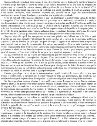 Sagesse	roborative	sachant	faire	créance	à	ces	«	très	vieilles	idées	»	dont	on	n’a	pas	fini	d’éprouver
la	viridité	et	qui	résistent	à	l’usure	du	temps.	Elles	sont	le	fondement	de	ce	que	dans	le	pragmatisme
anglo-saxon,	on	nommait	la	common	decency	(George	Orwell),	cœur	battant	de	la	vie	ordinaire4
.	C’est
grâce	et	par	ce	sens	moral	inné	que	peut	se	légitimer	tout	vivre-ensemble.	Il	s’agit,	en	quelque	sorte,
d’une	 faculté	 instinctive,	 d’un	 sentiment	 spontané	 qui,	 au-delà	 ou	 en	 deça	 des	 rationalisations
subséquentes,	assure	le	sens	des	choses,	c’est-à-dire	leur	signification	profonde.
C’est	en	oubliant	cette	«	décence	ordinaire	»	que	l’on	court	après	la	dernière	idée	venue.	Et	ce,	faut-
il	le	rappeler,	d’une	manière	vaine.	Tant	il	est	vrai	que	ce	qui	est	«	moderne	»,	c’est-à-dire	à	la	mode,	a
peu	de	consistance,	et	ne	résiste	pas	à	l’épreuve	du	temps,	c’est-à-dire	à	celle	de	l’expérience	collective
dont	la	sédimentation	s’est	faite	d’âge	en	âge	:	«	Qu’ils	n’ont	été	ni	plantés,	ni	semés,	que	leur	tronc	n’a
point	jeté	de	racines	dans	la	terre,	et	qu’un	souffle	les	emporte	comme	de	la	paille5
	».	La	sagesse	juive	l’a
dit	et	redit	de	mille	manières,	et	on	retrouve	cela	dans	toutes	les	cultures	du	monde	:	il	n’y	a	de	force	qu’à
partir	des	racines.	C’est	ce	qui	assure	la	production	et	la	reproduction	de	toute	vie	mondaine.
Sagesse,	 ai-je	 dit,	 qu’il	 faut	 comprendre	 en	 son	 sens	 plénier,	 où	 s’allient	 tout	 à	 la	 fois	 le	 goût
d’exister,	ce	que	nous	rappelle	l’étymologie	du	terme	sapidus,	et	le	savoir	de	l’expérience	collective
(sapere).	 C’est	 en	 fonction	 de	 cela	 que	 l’on	 peut	 dire	 qu’à	 l’opposé	 d’un	 universalisme	 progressiste,
ayant	 imposé,	 tout	 au	 long	 de	 la	 modernité,	 les	 valeurs	 occidentales	 efficaces	 mais	 bornées,	 on	 voit
revenir	l’universalité	de	la	progressivité.	Celle	d’une	sagesse	reconnaissant	comme	humaines	ces	valeurs
qui	comme	le	disait	en	une	formule	craquante	de	sens,	Vincent	de	Lérins	:	quod	semper,	quod	ubique,
quod	ab	omnibus,	«	Tenir	pour	vérité	de	foi	ce	qui	a	été	cru	partout,	toujours	et	par	tous.	»
Est-ce,	comme	il	est	aisé	de	le	dire,	être	réactionnaire	que	de	s’assurer	de	telle	façon	?	Ce	n’est	pas
certain.	 Et	 la	 sensibilité	 contemporaine	 fatiguée	 d’une	 dévastation	 du	 monde	 aux	 effets	 par	 trop
prévisibles,	est	prête	à	entendre	l’injonction	de	Joseph	de	Maistre	:	«	nos	pères	ont	jeté	l’ancre,	tenons-
nous-y6
…	»	Voilà	qui	fait	autorité	:	c’est-à-dire	ce	qui	fait	croître,	assure	pérennité	et	surplus	d’être.	La
force	des	racines	est	une	banalité	de	base	que	l’on	ne	peut	plus	ignorer.	La	haine	du	passé	a	marqué	le
cycle	moderne.	Le	sens	de	la	tradition,	celui	d’un	ordre	symbolique	est,	certainement,	la	caractéristique
essentielle	de	ce	qui	est	en	cours	dans	le	cycle	postmoderne.
L’ordre	 symbolique	 est	 celui	 de	 la	 correspondance,	 qu’il	 convient	 de	 comprendre	 en	 son	 sens
plénier	 :	 l’interaction,	 la	 réversibilité,	 l’action-rétroaction	 entre	 des	 phénomènes,	 des	 situations,	 des
manières	d’être	que	l’on	pourrait	croire	séparées	;	et	qui	furent	séparées	tout	au	long	de	la	modernité.
Ne	fût-ce	que	d’une	manière	allusive	il	est,	en	effet,	nécessaire	de	rappeler	que	les	Temps	modernes
mirent	à	profit,	d’un	point	de	vue	théorique	puis	pratique	l’adage	connu	:	diviser	pour	mieux	régner.	En
découpant	le	Réel	en	rondelles	et	en	«	bocalisant	»	le	savoir,	on	obtint	des	résultats	efficients.	La	nature
fut	domestiquée	et/ou	dominée.	La	vie	sociale,	à	l’identique,	fut	«	curialisée	»	et	aseptisée	à	outrance.
Norbert	Elias	résuma	un	tel	processus	dans	ce	qu’il	nomma	la	«	dynamique	de	l’Occident7
	».	Et	c’est	bien
en	effet,	une	occidentalisation	du	monde	qui	prévalut	jusqu’à	la	fin	du	XIXe	siècle.
L’ordre	 symbolique	 en	 cours	 dans	 les	 sociétés	 postmodernes	 renoue,	 technologie	 aidant,	 avec	 la
solidarité	 organique	 constituant	 le	 ciment	 des	 sociétés	 prémodernes.	 Autre	 manière	 de	 nommer	 la
dimension	traditionnelle	dans	la	manière	de	penser	et	d’organiser	le	vivre-ensemble.	Ce	qui	induit	qu’au-
delà	de	la	grisaille	du	concept	l’on	sache	revenir	à	la	«	vie	effective	»,	ce	qu’Heidegger	nommait	la
facticité	de	l’existence.
C’est,	d’ailleurs,	l’inquiète	interrogation	de	ce	dernier	qui	permet	de	penser,	avec	justesse,	lucidité,
et	pertinence,	le	retour	à	la	fécondicité	de	la	tradition.	Son	constat	est	clair,	accablant	aussi	:	«	Aucune
époque	n’a	accumulé	sur	l’homme	des	connaissances	aussi	nombreuses	et	aussi	diverses	que	la	nôtre…
mais	 aussi,	 aucune	 époque	 n’a	 moins	 su	 ce	 qu’est	 l’homme8
…	 »	 Une	 information	 proliférante	 mais
abstraite	et	désincarnée	aboutit,	stricto	sensu,	à	un	non-sens	sociétal	dont	la	fameuse	crise	est	le	nom	!
 