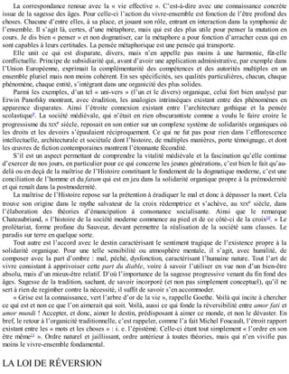 La	correspondance	renoue	avec	la	«	vie	effective	».	C’est-à-dire	avec	une	connaissance	concrète
issue	de	la	sagesse	des	âges.	Pour	celle-ci	l’action	du	vivre-ensemble	est	fonction	de	l’être	profond	des
choses.	Chacune	d’entre	elles,	à	sa	place,	et	jouant	son	rôle,	entrant	en	interaction	dans	la	symphonie	de
l’ensemble.	Il	s’agit	là,	certes,	d’une	métaphore,	mais	qui	est	des	plus	utile	pour	penser	la	mutation	en
cours.	Je	dis	bien	«	penser	»	et	non	dogmatiser,	car	la	métaphore	a	pour	fonction	d’arracher	ceux	qui	en
sont	capables	à	leurs	certitudes.	La	pensée	métaphorique	est	une	pensée	qui	transporte.
Elle	 unit	 ce	 qui	 est	 disparate,	 divers,	 mais	 n’en	 appelle	 pas	 moins	 à	 une	 harmonie,	 fût-elle
conflictuelle.	Principe	de	subsidiarité	qui,	avant	d’avoir	une	application	administrative,	par	exemple	dans
l’Union	 Européenne,	 exprimait	 la	 complémentarité	 des	 compétences	 et	 des	 autorités	 multiples	 en	 un
ensemble	pluriel	mais	non	moins	cohérent.	En	ses	spécificités,	ses	qualités	particulières,	chacun,	chaque
phénomène,	chaque	entité,	s’intégrant	dans	une	organicité	des	plus	solides.
Parmi	les	exemples,	d’un	tel	«	uni-vers	»	(l’un	et	le	divers)	organique,	celui	fort	bien	analysé	par
Erwin	 Panofsky	 montrant,	 avec	 érudition,	 les	 analogies	 intrinsèques	 existant	 entre	 des	 phénomènes	 en
apparence	 disparates.	 Ainsi	 l’étroite	 connexion	 existant	 entre	 l’architecture	 gothique	 et	 la	 pensée
scolastique9
.	 La	 société	 médiévale,	 qui	 n’était	 en	 rien	 obscurantiste	 comme	 a	 voulu	 le	 faire	 croire	 le
progressisme	du	XIXe	siècle,	reposait	en	son	entier	sur	un	complexe	système	de	solidarités	organiques	où
les	droits	et	les	devoirs	s’épaulaient	réciproquement.	Ce	qui	ne	fut	pas	pour	rien	dans	l’efflorescence
intellectuelle,	architecturale	et	sociétale	dont	l’histoire,	de	multiples	manières,	porte	témoignage,	et	dont
les	œuvres	de	fiction	contemporaines	montrent	l’étonnante	fécondité.
S’il	est	un	aspect	permettant	de	comprendre	la	vitalité	médiévale	et	la	fascination	qu’elle	continue
d’exercer	de	nos	jours,	en	particulier	pour	ce	qui	concerne	les	jeunes	générations,	c’est	bien	le	fait	qu’au-
delà	ou	en	deçà	de	la	maîtrise	de	l’Histoire	constituant	le	fondement	de	la	dogmatique	moderne,	c’est	une
conciliation	de	l’homme	et	du	fatum	qui	est	en	jeu	dans	la	solidarité	organique	propre	à	la	prémodernité
et	qui	renaît	dans	la	postmodernité.
La	maîtrise	de	l’Histoire	repose	sur	la	prétention	à	éradiquer	le	mal	et	donc	à	dépasser	la	mort.	Cela
trouve	 son	 origine	 dans	 le	 mythe	 salvateur	 de	 la	 croix	 rédemptrice	 et	 s’achève,	 au	 XIXe	 siècle,	 dans
l’élaboration	 des	 théories	 d’émancipation	 à	 consonance	 socialisante.	 Ainsi	 que	 le	 remarque
Chateaubriand,	«	l’histoire	de	la	société	moderne	commence	au	pied	et	de	ce	côté-ci	de	la	croix10
.	»	Le
prolétariat,	 forme	 profane	 du	 Sauveur,	 devant	 permettre	 la	 réalisation	 de	 la	 société	 sans	 classes.	 Le
paradis	sur	terre	en	quelque	sorte.
Tout	autre	est	l’accord	avec	le	destin	caractérisant	le	sentiment	tragique	de	l’existence	propre	à	la
solidarité	 organique.	 Pour	 une	 telle	 sensibilité	 ou	 atmosphère	 mentale,	 il	 s’agit,	 avec	 humilité,	 de
composer	avec	la	part	d’ombre	:	mal,	péché,	dysfonction,	caractérisant	l’humaine	nature.	Tout	l’art	de
vivre	consistant	à	apprivoiser	cette	part	du	diable,	voire	à	savoir	l’utiliser	en	vue	non	d’un	bien-être
absolu,	mais	d’un	mieux-être	relatif.	D’où	l’importance	de	la	sagesse	progressive	venant	du	fin	fond	des
âges.	Sagesse	de	la	tradition,	sachant,	de	savoir	incorporé	(et	non	pas	simplement	conceptuel),	qu’il	ne
sert	à	rien	de	regimber	contre	la	nécessité,	il	suffit	de	savoir	s’en	accommoder.
«	Grise	est	la	connaissance,	vert	l’arbre	d’or	de	la	vie	»,	rappelle	Goethe.	Voilà	qui	incite	à	chercher
ce	qui	est	et	non	ce	que	l’on	aimerait	qui	soit.	Voilà,	aussi	ce	qui	fonde	la	réversibilité	entre	amor	fati	et
amor	mundi	!	Accepter,	et	donc,	aimer	le	destin,	prédisposant	à	aimer	ce	monde,	et	non	le	dévaster.	En
bref,	le	retour	à	l’organicité	traditionnelle,	c’est	rappeler,	comme	l’a	fait	Michel	Foucault,	l’étroit	rapport
existant	entre	les	«	mots	et	les	choses	»	:	i.	e.	l’épistémé.	Celle-ci	étant	tout	simplement	«	l’ordre	en	son
être	même11
	».	Ordre	naturel	et	jaillissant,	ordre	antérieur	à	toutes	théories,	mais	qui	n’en	vivifie	pas
moins	le	vivre-ensemble	fondamental.
LA	LOI	DE	RÉVERSION
 