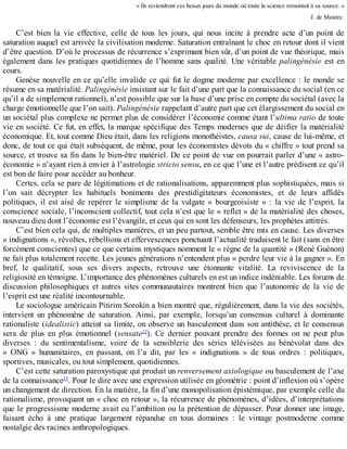 «	Ils	reviendront	ces	beaux	jours	du	monde	où	toute	la	science	remontait	à	sa	source.	»
J.	de	Maistre.
C’est	 bien	 la	 vie	 effective,	 celle	 de	 tous	 les	 jours,	 qui	 nous	 incite	 à	 prendre	 acte	 d’un	 point	 de
saturation	auquel	est	arrivée	la	civilisation	moderne.	Saturation	entraînant	le	choc	en	retour	dont	il	vient
d’être	question.	D’où	le	processus	de	récurrence	s’exprimant	bien	sûr,	d’un	point	de	vue	théorique,	mais
également	dans	les	pratiques	quotidiennes	de	l’homme	sans	qualité.	Une	véritable	palingénésie	 est	 en
cours.
Genèse	nouvelle	en	ce	qu’elle	invalide	ce	qui	fut	le	dogme	moderne	par	excellence	:	le	monde	se
résume	en	sa	matérialité.	Palingénésie	insistant	sur	le	fait	d’une	part	que	la	connaissance	du	social	(en	ce
qu’il	a	de	simplement	rationnel),	n’est	possible	que	sur	la	base	d’une	prise	en	compte	du	sociétal	(avec	la
charge	émotionnelle	que	l’on	sait).	Palingénésie	rappelant	d’autre	part	que	cet	élargissement	du	social	en
un	sociétal	plus	complexe	ne	permet	plus	de	considérer	l’économie	comme	étant	l’ultima	ratio	de	toute
vie	en	société.	Ce	fut,	en	effet,	la	marque	spécifique	des	Temps	modernes	que	de	déifier	la	matérialité
économique.	Et,	tout	comme	Dieu	était,	dans	les	religions	monothéistes,	causa	sui,	cause	de	lui-même,	et
donc,	de	tout	ce	qui	était	subséquent,	de	même,	pour	les	économistes	dévots	du	«	chiffre	»	tout	prend	sa
source,	et	trouve	sa	fin	dans	le	bien-être	matériel.	De	ce	point	de	vue	on	pourrait	parler	d’une	«	astro-
économie	»	n’ayant	rien	à	envier	à	l’astrologie	stricto	sensu,	en	ce	que	l’une	et	l’autre	prédisent	ce	qu’il
est	bon	de	faire	pour	accéder	au	bonheur.
Certes,	cela	se	pare	de	légitimations	et	de	rationalisations,	apparemment	plus	sophistiquées,	mais	si
l’on	 sait	 décrypter	 les	 habituels	 boniments	 des	 prestidigitateurs	 économistes,	 et	 de	 leurs	 affidés
politiques,	 il	 est	 aisé	 de	 repérer	 le	 simplisme	 de	 la	 vulgate	 «	 bourgeoisiste	 »	 :	 la	 vie	 de	 l’esprit,	 la
conscience	sociale,	l’inconscient	collectif,	tout	cela	n’est	que	le	«	reflet	»	de	la	matérialité	des	choses,
nouveau	dieu	dont	l’économie	est	l’évangile,	et	ceux	qui	en	sont	les	défenseurs,	les	prophètes	attitrés.
C’est	bien	cela	qui,	de	multiples	manières,	et	un	peu	partout,	semble	être	mis	en	cause.	Les	diverses
«	indignations	»,	révoltes,	rébellions	et	effervescences	ponctuant	l’actualité	traduisent	le	fait	(sans	en	être
forcément	conscientes)	que	ce	que	certains	mystiques	nomment	le	«	règne	de	la	quantité	»	(René	Guénon)
ne	fait	plus	totalement	recette.	Les	jeunes	générations	n’entendent	plus	«	perdre	leur	vie	à	la	gagner	».	En
bref,	 le	 qualitatif,	 sous	 ses	 divers	 aspects,	 retrouve	 une	 étonnante	 vitalité.	 La	 reviviscence	 de	 la
religiosité	en	témoigne.	L’importance	des	phénomènes	culturels	en	est	un	indice	indéniable.	Les	forums	de
discussion	 philosophiques	 et	 autres	 sites	 communautaires	 montrent	 bien	 que	 l’autonomie	 de	 la	 vie	 de
l’esprit	est	une	réalité	incontournable.
Le	sociologue	américain	Pitirim	Sorokin	a	bien	montré	que,	régulièrement,	dans	la	vie	des	sociétés,
intervient	 un	 phénomène	 de	 saturation.	 Ainsi,	 par	 exemple,	 lorsqu’un	 consensus	 culturel	 à	 dominante
rationaliste	(idealistic)	atteint	sa	limite,	on	observe	un	basculement	dans	son	antithèse,	et	le	consensus
sera	 de	 plus	 en	 plus	 émotionnel	 (sensate12
).	 Ce	 dernier	 pouvant	 prendre	 des	 formes	 on	 ne	 peut	 plus
diverses	 :	 du	 sentimentalisme,	 voire	 de	 la	 sensiblerie	 des	 séries	 télévisées	 au	 bénévolat	 dans	 des
«	 ONG	 »	 humanitaires,	 en	 passant,	 on	 l’a	 dit,	 par	 les	 «	 indignations	 »	 de	 tous	 ordres	 :	 politiques,
sportives,	musicales,	ou	tout	simplement,	quotidiennes.
C’est	cette	saturation	paroxystique	qui	produit	un	renversement	axiologique	ou	basculement	de	l’axe
de	la	connaissance13
.	Pour	le	dire	avec	une	expression	utilisée	en	géométrie	:	point	d’inflexion	où	s’opère
un	changement	de	direction.	En	la	matière,	la	fin	d’une	monopolisation	épistémique,	par	exemple	celle	du
rationalisme,	provoquant	un	«	choc	en	retour	»,	la	récurrence	de	phénomènes,	d’idées,	d’interprétations
que	le	progressisme	moderne	avait	eu	l’ambition	ou	la	prétention	de	dépasser.	Pour	donner	une	image,
faisant	 écho	 à	 une	 pratique	 largement	 répandue	 en	 tous	 domaines	 :	 le	 vintage	 postmoderne	 comme
nostalgie	des	racines	anthropologiques.
 