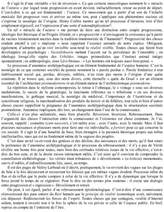 Il	s’agit	là	d’une	véritable	«	loi	de	réversion	».	Ce	que	certains	musicologues	nomment	le	«	miracle
de	l’octave	»	par	lequel	toute	progression	en	avant	devient,	inéluctablement,	retour	au	point	de	départ.
C’est-à-dire	 à	 ce	 qui	 est	 fondamental	 :	 l’octave.	 Ce	 mouvement	 qui	 à	 partir	 d’un	 son	 de	 l’échelle
musicale	 fait	 progresser	 vers	 et	 arriver	 au	 même	 son,	 peut	 s’appliquer	 aux	 phénomènes	 sociaux	 où
s’exprime	 la	 nostalgie	 de	 l’origine.	 Henry	 Corbin	 montre	 qu’un	 tel	 processus	 d’itération,	 loin	 d’être
simplement	régressif,	est	l’expression	d’une	sorte	d’automultiplication14
.
Un	 tel	 «	 miracle	 de	 l’octave	 »	 me	 permet	 de	 faire	 une	 distinction	 entre	 simple	 progressisme,
idéologie	fort	théorique	d’un	Progrès	illimité,	et	«	progressivité	»	n’envisageant	la	croissance	qu’à	partir
de	racines	lointainement	ancrées	dans	la	tradition	immémoriale	de	l’humanité15
.	Progressivité	des	choses
rendant	 attentif	 à	 cet	 «	 innéisme	 »	 nous	 rappelant	 l’essence	 animale	 de	 notre	 espèce.	 Obligeant,
également,	 d’admettre	 qu’un	 réel	 invisible	 sous-tend	 la	 réalité	 visible.	 Toutes	 choses	 qui	 furent	 bien
développées	 en	 psychologie	 :	 Gestalttheorie	 mettant	 l’accent	 sur	 la	 prévalence	 de	 l’ensemble	 ;	 en
éthologie	 lorsqu’elle	 repère	 des	 Urbilder,	 images	 primordiales	 que	 l’instinct	 animal	 intègre
spontanément	;	en	anthropologie,	ainsi	Lévi-Strauss	:	«	Les	hommes	ont	toujours	aussi	bien	pensé.	»
Le	processus	d’anamnèse	archétypologique	est	un	élément	fondamental	de	l’espèce	humaine.	C’est	la
nostalgie	de	ce	que	certaines	sociétés	de	pensée	nomment	la	«	parole	perdue	».	Parole	fondatrice	à	tout
établissement	 social	 qui,	 perdue,	 dévoyée,	 oubliée,	 n’en	 reste	 pas	 moins	 à	 l’origine	 d’une	 quête
constante.	 Il	 se	 trouve	 que,	 sous	 des	 noms	 divers,	 cette	 éternelle	 «	 quête	 du	 Graal	 »	 est	 un	 élément
essentiel	de	l’architecture	postmoderniste	et	un	élément	moteur	de	l’architectonique	postmoderne.
La	répétition	dans	le	stylisme	contemporain,	le	retour	à	l’ethnique,	le	«	vintage	»	sous	ses	diverses
modulations,	 le	 succès	 de	 la	 généalogie,	 la	 lancinante	 référence	 au	 «	 tribalisme	 »	 en	 ses	 diverses
manifestations,	 le	 gothique	 musical,	 la	 nostalgie	 du	 médiéval,	 l’importance	 de	 l’ésotérisme	 et	 du
syncrétisme	religieux,	la	marchandisation	des	produits	du	terroir	et	du	folklore,	tout	cela	et	bien	d’autres
choses	 encore	 rappellent	 la	 prégnance	 de	 l’anamnèse	 archétypologique	 dans	 la	 structuration	 sociétale
postmoderne.	Anamnèse	impliquant,	dès	lors,	un	changement	dans	l’axe	de	la	connaissance.
Celle-ci	 n’est	 plus	 unilatérale,	 mais	 bien	 plurielle.	 Réversion.	 Inversion.	 Rebroussement.	 Dans
l’organicité	 des	 choses	 l’interaction	 entre	 la	 connaissance	 et	 l’existence	 est	 chose	 commune.	 Je	 l’ai,
souvent,	rappelé	:	connaître	(cum	nascere),	c’est	naître	avec	;	avec	l’autre,	avec	le	monde.	Mais	il	faut
plusieurs	naissances	et	plusieurs	morts	pour	faire	une	vie	individuelle,	a	fortiori	pour	ce	qui	concerne	la
vie	sociale.	Il	s’agit	là	d’une	banalité	de	base,	bien	étrangère	à	la	paranoïa	théorique	propre	aux	tribus
intellectuelles,	mais	qui	est	au	fondement	même	de	la	sagesse	des	peuples.
C’est	dans	un	tel	va-et-vient	des	genèses	et	des	déclins,	des	naissances	et	des	morts,	qu’il	faut	situer
la	pertinence	de	l’anamnèse	archétypologique	et	le	processus	du	rebroussement	:	il	n’y	a	pas	de	Vérité
révélée	une	bonne	fois	pour	toutes,	mais	bien	des	certitudes	relatives	issues	de	la	vie	effective,	c’est-à-
dire	du	bon	sens,	et	de	la	droite	raison	intimement	mêlés.	C’est	ainsi	qu’il	convient	de	comprendre	la
constellation	alethéiologique	:	les	vérités	étant	tributaires	de	«	dévoilements	»	(a-letheia)	momentanés,
suivis	d’oublis,	d’enfouillissements	liés,	aussi,	au	temps.
Il	est	des	pages	de	Valéry	Larbaud	où	il	décrit,	poétiquement,	le	va-et-vient	des	vagues	sur	les	plages
de	Sète	à	la	fois	découvrant	et	recouvrant	les	falaises	que	ces	mêmes	vagues	érodent.	Processus	infini	du
flux	et	du	reflux	que	le	poète	compare	à	celui	de	la	vie	effective.	Il	n’y	a	de	dynamique	que	lorsque	la
force	prend	le	temps	de	se	régénérer.	Pour	le	dire	en	des	termes	plus	soutenus	:	il	existe	une	dialogie
entre	progression	et	«	ingression	».	Dévoilement	et	retrait.
On	peut,	à	cet	égard,	parler	d’un	rebroussement	épistémologique.	C’est-à-dire	d’une	connaissance
réinvestissant	des	pans	entiers	du	Réel	humain	que	le	principe	de	réalité	économique	avait,	naïvement,
cru	dépasser.	Redécouvrant	les	forces	de	l’esprit.	Toutes	choses	qui	par	contagion,	viralité	d’Internet
aidant,	tendent	à	investir	tout	à	la	fois	la	sphère	de	la	vie	privée	et	celle	de	l’espace	public.	En	bref,
reprise	en	compte	de	l’entièreté	de	l’être.
 