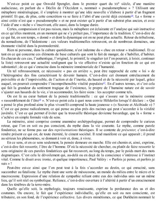 N’est-ce	 point	 ce	 que	 Oswald	 Spengler,	 dans	 le	 premier	 quart	 du	 XXe	 siècle,	 d’une	 manière
audacieuse,	 en	 parlant	 du	 «	 Déclin	 de	 l’Occident	 »,	 nommait	 «	 pseudomorphose	 »	 ?	 Utilisant	 une
métaphore	minéralogique,	il	s’emploie	à	montrer	qu’une	idée	nouvelle	s’élabore	à	partir	d’un	fragment
primitif.	Et	que,	de	plus,	cette	concrétion	va	se	faire	à	l’abri	d’une	cavité	déjà	existante16
.	La	«	forme	»
ainsi	créée	n’est	que	«	pseudomorphe	»	et	ne	peut	exister	qu’à	partir	d’un	substrat	plus	ancien,	et	avec
l’aide	d’une	«	niche	»	s’inscrivant,	elle	aussi,	dans	la	longue	durée.
Certes,	comparaison	n’est	pas	raison,	mais	la	métaphore	est	éclairante	et	l’analyse	qui	suit	instructive
en	ce	qu’elles	montrent,	en	un	moment	qui	ne	s’y	prêtait	pas,	l’importance	de	la	tradition.	C’est-à-dire	de
ce	qui	fut,	en	son	temps,	«	donné	»	et	dont	la	dynamique	est	on	ne	peut	plus	actuelle.	Retour	du	tribalisme,
du	nomadisme,	de	l’hédonisme	:	ces	valeurs	traditionnelles	retrouvent,	en	de	nombreux	domaines,	une
étonnante	vitalité	dans	la	postmodernité.
Rien	ni	personne,	dans	la	culture	quotidienne,	n’est	indemne	du	«	choc	en	retour	»	traditionnel.	Et	ce
tant	en	ce	qui	concerne	ces	éléments	de	base	culturels	que	sont	le	fait	de	manger,	de	s’habiller,	d’habiter.
En	chacun	de	ces	cas,	l’authentique,	l’originel,	le	primitif,	le	singulier	(et	l’on	pourrait,	à	loisir,	continuer
la	 liste)	 retrouvent	 une	 actualité	 soulignant	 que	 la	 vie	 effective	 n’existe	 qu’en	 fonction	 de	 ce	 qui	 est
substantiel	;	de	ce	qui	s’enracine	dans	la	mémoire	immémoriale	de	l’humanité.
Un	 tel	 rebroussement,	 ce	 nécessaire	 «	 pas	 en	 arrière	 »,	 peut	 être	 rapproché	 de	 cette	 «	 loi	 »	 de
l’hétérogenèse	 des	 fins	 caractérisant	 le	 devenir	 humain.	 C’est-à-dire	 cet	 étonnant	 entrelacement	 du
prévisible	et	de	l’imprévisible,	de	l’action	et	de	l’inertie,	du	hasard	et	de	la	nécessité	par	lequel,	grâce
auquel,	on	pourrait	comprendre	l’incompréhensible	vitalité	populaire17
.	En	d’autres	termes,	et	c’est	cela
qui	 fait	 la	 grandeur	 du	 sentiment	 tragique	 de	 l’existence,	 le	 propre	 de	 l’humaine	 nature	 est	 de	 savoir
s’ajuster	aux	hasards	de	la	vie,	s’en	accommoder,	les	faire	siens	:	les	accepter	comme	tels.
On	 est	 là	 au	 cœur	 battant	 de	 la	 pensée	 traditionnelle	 :	 ce	 qui	 s’assure	 sur	 la	 mémoire	 comme
«	rassemblement	de	l’être18
	».	N’est-ce	point	cela	à	quoi	nous	convie	Hölderlin	lorsqu’il	déclare	:	«	Qui
a	pensé	le	plus	profond	aime	le	plus	vivant/Et	comprend	la	haute	jeunesse	»	(«	Socrate	et	Alcibiade	»)	?
C’est	ce	qui	pense	radicalement,	ce	qui	pense	au	plus	près	des	racines	qui	peut	s’accorder	à	la	viridité
juvénile.	C’est	ce	qui	permet	d’éviter	que	la	trouvaille	théorique	devienne	bavardage,	que	la	«	forme	»
s’achève	en	simple	formule	vide	de	sens.
La	mémoire,	ainsi	comprise	comme	anamnèse	archétypologique,	permet	de	comprendre	le	curieux
retour,	 que	 l’on	 en	 soit	 ou	 pas	 conscient,	 du	 mythe	 dans	 la	 vie	 courante.	 Le	 mythe,	 comme	 parole
fondatrice,	ne	se	forme	pas	sur	des	représentations	théoriques.	Il	se	contente	de	présenter,	c’est-à-dire
rendre	présent	ce	qui	est,	de	toute	éternité,	le	ciment	sociétal.	Il	rend	manifeste	ce	qui	apparaît	;	il	prend
au	sérieux	les	phénomènes,	se	donnant	à	voir	et,	donc,	à	vivre.
En	ce	sens,	et	en	ce	sens	seulement,	la	pensée	demeure	en	marche.	Elle	est	chemin	et,	ainsi,	exprime,
c’est-à-dire	fait	ressortir,	l’être	de	l’homme.	D’où	la	nécessité	de	chercher,	ou	plutôt	de	faire	ressortir	le
sens	originaire	de	ces	paroles	fondatrices	qui	fut	recouvert,	au	long	du	temps,	par	le	poids	mort	des	mots
dogmatiques.	C’est	cela	le	dévoilement	qui,	au-delà	ou	en	deçà	de	la	conscience	s’intéresse	à	l’instinct
vital.	Comme	le	disait	avec	ironie,	et	quelque	impertinence,	Paul	Valéry	:	«	Parfois	je	pense,	et	parfois	je
suis	»	!
Peut-être	 est-ce	 ainsi	 que	 l’on	 peut	 tout	 à	 la	 fois	 s’accorder	 au	 destin,	 ce	 qui	 enraciné,	 sans
succomber	au	fatalisme.	Le	mythe	étant	une	sorte	de	mésocosme,	un	monde	du	milieu	entre	le	micro	et	le
macrocosme.	Expression	d’une	relation	de	sympathie	reliant	entre	eux	des	individus	unis	sur	un	même
lieu,	qu’il	soit	réel	ou	symbolique.	Reliance,	c’est-à-dire	ouverture	à	l’altérité	à	partir	d’un	enracinement
dans	les	ténèbres	de	la	terre-mère.
Quelle	 qu’elle	 soit,	 la	 mythologie,	 toujours	 renaissante,	 exprime	 la	 perdurance	 des	 us	 et	 des
coutumes.	 Ou	 encore,	 le	 fait	 que	 l’expérience	 individuelle,	 qu’elle	 en	 soit	 ou	 non	 consciente,	 est
tributaire,	en	son	fond,	de	l’expérience	collective.	Les	divers	mimétismes,	ce	que	Durkheim	nommait	le
 