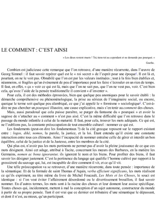 LE	COMMENT	:	C’EST	AINSI
«	Les	dieux	restent	muets	!	Toi,	tiens-toi	au	cependant	et	ne	demande	pas	pourquoi.	»
Goethe.
Combien	est	judicieuse	cette	remarque	que	l’on	retrouve,	d’une	manière	récurrente,	dans	l’œuvre	de
Georg	Simmel	:	il	faut	savoir	repérer	quel	est	le	«	roi	secret	»	de	l’esprit	pour	une	époque1
.	Il	est	là	et,
pourtant,	on	ne	le	voit	pas.	Obnubilé	que	l’on	est	par	les	valeurs	instituées	;	tout	à	la	fois	bien	établies	et,
néanmoins,	si	fragiles	qu’un	événement	de	peu	d’importance	peut	les	faire	s’écrouler	en	un	rien	de	temps.
Il	faut,	en	effet,	«	ça	»	voir	ce	qui	est	là,	mais	que	l’on	ne	sait	pas,	que	l’on	ne	veut	pas,	voir.	C’est	bien
cela,	qu’avec	l’aide	de	la	pensée	traditionnelle	il	convient	«	d’inventer	».
Pour	cela,	il	est	des	méthodes	éprouvées,	bien	que	quelque	peu	anomiques	pour	le	savoir	établi	:	la
démarche	compréhensive	ou	phénoménologique,	la	prise	au	sérieux	de	l’imaginaire	 social,	 ou	 encore,
quoique	le	terme	soit	quelque	peu	alambiqué,	ce	que	j’ai	appelé	le	«	formisme	»	sociologique2
.	C’est-à-
dire	ne	pas	chercher	un	pourquoi	illusoire,	une	cause	explicative,	mais	s’en	tenir	au	comment	des	choses.
Mais,	aussi	paradoxal	que	cela	puisse	paraître,	se	purger	du	fantasme	du	«	pourquoi	»	et	avoir	la
sagesse	de	s’attacher	au	«	comment	»	n’est	pas	aisé.	C’est	la	même	difficulté	que	l’on	retrouve	dans	le
passage	du	monde	infantile	à	celui	de	la	maturité.	Il	faut,	pour	cela,	trouver	les	mots	adéquats.	Ce	qui	est,
ne	l’oublions	pas,	la	constante	préoccupation	de	tout	ensemble	culturel	:	nommer	ce	qui	est.
Les	fondements	(peut-on	dire	les	fondamentaux	?)	de	la	cité	grecque	reposent	sur	le	rapport	existant
entre	 :	 logos,	 dikè,	 nomos,	 la	 parole,	 la	 justice,	 et	 la	 loi.	 Étant	 entendu	 qu’il	 existe	 une	 constante
interaction	entre	tous	ces	éléments.	Ainsi	l’incapacité	de	nommer	entraîne	celle	de	gérer	et	interdit	un	bon
équilibre,	celui	de	la	justice	et	de	la	Justesse,	entre	les	membres	de	la	cité.
Qui	plus	est,	n’avoir	pas	les	mots	pertinents	ne	permet	pas	d’avoir	la	pleine	jouissance	de	ce	que	ces
mots	désignent.	Ainsi	cet	adage,	attribué	à	Tacite,	concernant	les	mœurs	des	Barbares,	en	la	matière	les
Germains,	nomen	ac	bona	ignorantur,	ils	ignorent	le	nom	et	les	biens.	Pour	profiter	des	biens,	il	faut
savoir	les	désigner	justement.	C’est	la	pertinence	du	langage	qui	qualifie	l’homme	cultivé	par	rapport	à	la
grossièreté	du	sauvage	qui,	lui,	est	incapable	de	dire	comment	il	vit,	et	ce	qu’il	vit.
Une	telle	préoccupation	va	se	retrouver,	d’une	manière	récurrente,	dans	toute	pensée	:	importance	de
la	sémantique.	Et	de	la	formule	de	saint	Thomas	d’Aquin,	verba	efficiunt	significans,	les	mots	réalisent
ce	qu’ils	expriment,	au	titre	même	du	livre	de	Michel	Foucault,	Les	Mots	et	les	Choses,	 le	 souci	 est
identique	 :	 si	 l’on	 veut	 éviter	 l’affairement	 désordonné	 ou	 le	 divertissement	 brouillon,	 il	 faut	 savoir
nommer.	En	d’autres	termes,	les	mots	sont	à	la	racine	des	choses	et	leur	donnent	leur	assise	spécifique.
Toutes	choses	qui,	incidemment,	mettent	à	mal	la	conception	d’un	sujet	autonome,	constructeur	du	monde
à	partir	de	sa	propre	pensée.	Tant	il	est	vrai	que	ce	dernier	est	tributaire	d’une	sémantique	le	dépassant,
et	dont	il	n’est,	au	mieux,	qu’un	participant.
 