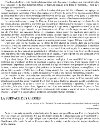 C’est	bien,	d’ailleurs,	cette	étroite	relation	existant	entre	les	mots	et	les	choses	qui	pouvait	faire	dire
à	M.	Heidegger	:	«	Le	plus	dangereux	de	tous	les	biens,	le	langage,	a	été	donné	à	l’homme	[…]	pour	qu’il
témoigne	de	ce	qu’il	est3
	».
Dangereux,	car	à	certains	moments,	oubliant	le	«	don	»	lui	ayant	été	fait,	cet	homme	va	employer	un
langage	inadéquat,	inopportun,	n’étant	plus	en	phase	avec	l’esprit	du	temps.	C’est	la	crise,	comme	défaut
de	conscience	de	ce	que	l’on	est	par	incapacité	de	savoir	dire	ce	que	l’on	vit.	D’où,	quand	il	y	a	une	telle
déconnexion,	l’impertinence	de	la	parole	privée	ou	publique,	cause	et	effet	d’un	désarroi	collectif.
En	ces	temps	de	césure,	et	donc,	de	détresse,	il	faut	que	la	mutation	des	mots	soit	corollaire	de	celle
des	choses,	et	ne	pas	craindre	le	tourbillon	que	cela	entraîne.	Platon	nous	l’a	enseigné	:	«	Tout	ce	qui	est
grand	se	dresse	dans	la	tempête4
.	»	Ce	qui	implique	qu’il	s’agit	moins	d’apprendre	ce	que	l’on	ne	sait
pas,	que	d’oublier	ce	que	l’on	sait,	ou	que	l’on	croit	savoir.	S’exercer	à	la	magie	des	mots	c’est,	plutôt
que	 de	 s’en	 tenir	 aux	 réponses	 faciles	 et	 convenues,	 savoir	 poser	 les	 questions	 convenables,	 et
pertinentes.	Broder,	inlassablement,	sur	un	thème	connu,	susciter	l’appétit	de	ceux	à	qui	l’on	s’adresse	et,
ainsi,	les	aider	à	faire	éclore	leurs	propres	convictions.	Maïeutique	d’ancienne	mémoire	permettant	de
lutter	contre	les	préjugés	ou	les	dogmes	dont	on	ne	redira	jamais	assez	l’aspect	délétère	et	mortifère.
C’est	 ainsi	 que,	 en	 me	 plaçant,	 dès	 le	 début	 de	 mon	 chemin	 de	 pensée,	 dans	 une	 perspective
relativiste,	je	me	suis	employé	à	mettre	en	place	une	constellation	de	notions,	différenciées	et	articulées
entre	elles,	dont	l’ambition	est	de	montrer,	voire,	en	revenant	à	l’ancien	français,	de	«	monstrer	»	ce	qui
ne	manque	pas	de	faire	peur,	et	qui	pourtant	est	là	:	il	faut	accepter	de	le	voir	et	de	le	savoir.	Il	est,	en	ce
sens,	légitime	de	faire	une	exégèse	symbolique	d’un	tel	sociétal.	N’est-ce	point	cela	que	donnaient	à	voir
les	contes	dans	leur	suavité,	mais	aussi	dans	leur	étonnante	cruauté	?
Il	 y	 a	 dans	 l’usage	 des	 mots	 (métaphores,	 notions,	 analogies…)	 une	 sensibilité	 théorique	 ne	 se
contentant	pas	d’analyser,	et	donc	de	disséquer	la	réalité,	mais	s’employant,	d’une	manière	intuitive,	à
comprendre	l’expérience	humaine	dans	son	entièreté.	Il	s’agit	là	d’une	mise	en	perspective	holistique,	où
les	sens,	la	raison,	voire	les	aspects	plus	spirituels	de	la	nature	humaine	s’ajustent,	se	complètent,	et	ce
afin	de	faire	ressortir	«	l’idée	force	»	d’une	époque	donnée.	La	vraie	signification	se	cachant	sous	le
voile	de	l’énigme	que	le	mythe,	le	conte,	la	légende	dévoilent,	d’une	manière	momentanée,	en	partie.
On	 retrouve	 là	 une	 caractéristique	 essentielle	 du	 vivre-ensemble,	 que	 Bertolt	 Brecht	 a	 bien
soulignée	:	«	Là	où	il	n’y	a	pas	de	secret,	il	n’y	a	pas	de	vérité	».	Le	retrait	de	l’être	essentiel	est	la
condition	de	possibilité	du	dévoilement.	C’est	bien	ce	que,	à	toutes	les	époques,	pointe	la	mythologie.
C’est	 bien	 également,	 là	 qu’est	 le	 secret	 de	 la	 connaissance	 authentique	 :	 épistémé,	 «	 devant	 »	 de
epistasthai,	 faire	 face	 à	 une	 chose.	 Approcher	 une	 chose	 sans	 vouloir	 la	 maîtriser.	 Et	 pour	 ce	 faire
mobiliser	les	sens	et	l’intellect.	Ce	qu’avec	concision	Aristote	nomme	«	toucher	et	parler	»	(thigein	kai
phamai5
).	Le	tact	vis-à-vis	des	choses	est	le	plus	sûr	chemin	pour	les	connaître	!
LA	SURFACE	DES	CHOSES
«	Le	jour	à	présent	se	lève	!	J’ai	guetté,	j’ai	surpris	son	approche,	et	ce	que	j’ai	vu,	le	divin,	que	ce	soit	ma
parole.	»
Friedrich	Hölderlin.
Au	travers	de	cette	démarche	s’attachant	à	dire,	le	moins	mal	possible,	ce	que	l’on	vit,	s’exprime	la
prise	 au	 sérieux	 des	 phénomènes.	 Ce	 que	 Heidegger	 nomme	 la	 «	 phénoménologie	 de	 l’inapparent6
	 ».
Voilà	 bien,	 ainsi	 que	 je	 l’ai	 déjà	 indiqué,	 tout	 le	 paradoxe	 constitutif	 de	 la	 dialogie	 existant	 entre	 le
dévoilement	et	le	retrait.	Ce	qui	est	l’essence	même	de	la	vérité,	et	de	la	recherche,	toujours	inachevée,
qu’elle	impulse.
 