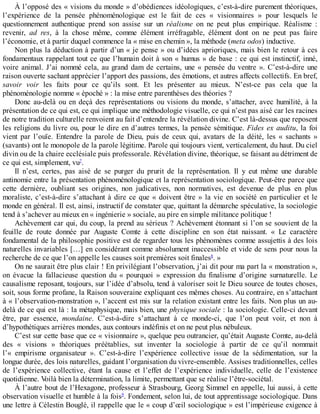 À	l’opposé	des	«	visions	du	monde	»	d’obédiences	idéologiques,	c’est-à-dire	purement	théoriques,
l’expérience	 de	 la	 pensée	 phénoménologique	 est	 le	 fait	 de	 ces	 «	 visionnaires	 »	 pour	 lesquels	 le
questionnement	 authentique	 prend	 son	 assise	 sur	 un	 réalisme	 on	 ne	 peut	 plus	 empirique.	 Réalisme	 :
revenir,	 ad	 res,	 à	 la	 chose	 même,	 comme	 élément	 irréfragable,	 élément	 dont	 on	 ne	 peut	 pas	 faire
l’économie,	et	à	partir	duquel	commence	la	«	mise	en	chemin	»,	la	méthode	(meta	odos)	inductive.
Non	plus	la	déduction	à	partir	d’un	«	je	pense	»	ou	d’idées	aprioriques,	mais	bien	le	retour	à	ces
fondamentaux	rappelant	tout	ce	que	l’humain	doit	à	son	«	humus	»	de	base	:	ce	qui	est	instinctif,	inné,
voire	animal.	J’ai	nommé	cela,	au	grand	dam	de	certains,	une	«	pensée	du	ventre	».	C’est-à-dire	une
raison	ouverte	sachant	apprécier	l’apport	des	passions,	des	émotions,	et	autres	affects	collectifs.	En	bref,
savoir	 voir	 les	 faits	 pour	 ce	 qu’ils	 sont.	 Et	 les	 présenter	 au	 mieux.	 N’est-ce	 pas	 cela	 que	 la
phénoménologie	nomme	«	époché	»	:	la	mise	entre	parenthèses	des	théories	?
Donc	au-delà	ou	en	deçà	des	représentations	ou	visions	du	monde,	s’attacher,	avec	humilité,	à	la
présentation	de	ce	qui	est,	ce	qui	implique	une	méthodologie	visuelle,	ce	qui	n’est	pas	aisé	car	les	racines
de	notre	tradition	culturelle	renvoient	au	fait	d’entendre	la	révélation	divine.	C’est	là-dessus	que	reposent
les	religions	du	livre	ou,	pour	le	dire	en	d’autres	termes,	la	pensée	sémitique.	Fides	ex	auditu,	la	foi
vient	 par	 l’ouïe.	 Entendre	 la	 parole	 de	 Dieu,	 puis	 de	 ceux	 qui,	 avatars	 de	 la	 déité,	 les	 «	 sachants	 »
(savants)	ont	le	monopole	de	la	parole	légitime.	Parole	qui	toujours	vient,	verticalement,	du	haut.	Du	ciel
divin	ou	de	la	chaire	ecclésiale	puis	professorale.	Révélation	divine,	théorique,	se	faisant	au	détriment	de
ce	qui	est,	simplement,	vu7
.
Il	 n’est,	 certes,	 pas	 aisé	 de	 se	 purger	 du	 prurit	 de	 la	 représentation.	 Il	 y	 eut	 même	 une	 durable
antinomie	entre	la	présentation	phénoménologique	et	la	représentation	sociologique.	Peut-être	parce	que
cette	 dernière,	 oubliant	 ses	 origines,	 non	 judicatives,	 non	 normatives,	 est	 devenue	 de	 plus	 en	 plus
moraliste,	c’est-à-dire	s’attachant	à	dire	ce	que	«	doivent	être	»	la	vie	en	société	en	particulier	et	le
monde	en	général.	Il	est,	ainsi,	instructif	de	constater	que,	quittant	la	démarche	spéculative,	la	sociologie
tend	à	s’achever	au	mieux	en	«	ingénierie	»	sociale,	au	pire	en	simple	militance	politique	!
Achèvement	car	qui,	du	coup,	la	prend	au	sérieux	?	Achèvement	étonnant	si	l’on	se	souvient	de	la
feuille	 de	 route	 donnée	 par	 Auguste	 Comte	 à	 cette	 discipline	 en	 son	 état	 naissant.	 «	 Le	 caractère
fondamental	de	la	philosophie	positive	est	de	regarder	tous	les	phénomènes	comme	assujettis	à	des	lois
naturelles	invariables	[…]	en	considérant	comme	absolument	inaccessible	et	vide	de	sens	pour	nous	la
recherche	de	ce	que	l’on	appelle	les	causes	soit	premières	soit	finales8
.	»
On	ne	saurait	être	plus	clair	!	En	privilégiant	l’observation,	j’ai	dit	pour	ma	part	la	«	monstration	»,
on	 évacue	 la	 fallacieuse	 question	 du	 «	 pourquoi	 »	 expression	 du	 finalisme	 d’origine	 surnaturelle.	 Le
causalisme	reposant,	toujours,	sur	l’idée	d’absolu,	tend	à	valoriser	soit	le	Dieu	source	de	toutes	choses,
soit,	sous	forme	profane,	la	Raison	souveraine	expliquant	ces	mêmes	choses.	Au	contraire,	en	s’attachant
à	«	l’observation-monstration	»,	l’accent	est	mis	sur	la	relation	existant	entre	les	faits.	Non	plus	un	au-
delà	de	ce	qui	est	là	:	la	métaphysique,	mais	bien,	une	physique	sociale	:	la	sociologie.	Celle-ci	devant
être,	 par	 essence,	 mondaine.	 C’est-à-dire	 s’attachant	 à	 ce	 monde-ci,	 que	 l’on	 peut	 voir,	 et	 non	 à
d’hypothétiques	arrières	mondes,	aux	contours	indéfinis	et	on	ne	peut	plus	nébuleux.
C’est	sur	cette	base	que	ce	«	visionnaire	»,	quelque	peu	outrancier,	qu’était	Auguste	Comte,	au-delà
des	 «	 visions	 »	 théoriques	 préétablies,	 sut	 inventer	 la	 sociologie	 à	 partir	 de	 ce	 qu’il	 nommait
l’«	 empirisme	 organisateur	 ».	 C’est-à-dire	 l’expérience	 collective	 issue	 de	 la	 sédimentation,	 sur	 la
longue	durée,	des	lois	naturelles,	guidant	l’organisation	du	vivre-ensemble.	Assises	traditionnelles,	celles
de	 l’expérience	 collective,	 étant	 la	 cause	 et	 l’effet	 de	 l’expérience	 individuelle,	 celle	 de	 l’existence
quotidienne.	Voilà	bien	la	détermination,	la	limite,	permettant	que	se	réalise	l’être-sociétal.
À	l’autre	bout	de	l’Hexagone,	professeur	à	Strasbourg,	Georg	Simmel	en	appelle,	lui	aussi,	à	cette
observation	visuelle	et	humble	à	la	fois9
.	Fondement,	selon	lui,	de	tout	apprentissage	sociologique.	Dans
une	lettre	à	Célestin	Bouglé,	il	rappelle	que	le	«	coup	d’œil	sociologique	»	est	l’impérieuse	exigence	à
 