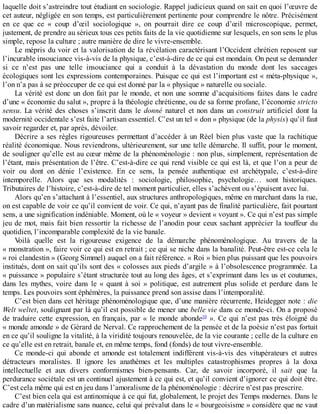 laquelle	doit	s’astreindre	tout	étudiant	en	sociologie.	Rappel	judicieux	quand	on	sait	en	quoi	l’œuvre	de
cet	auteur,	négligée	en	son	temps,	est	particulièrement	pertinente	pour	comprendre	le	nôtre.	Précisément
en	 ce	 que	 ce	 «	 coup	 d’œil	 sociologique	 »,	 on	 pourrait	 dire	 ce	 coup	 d’œil	 microscopique,	 permet,
justement,	de	prendre	au	sérieux	tous	ces	petits	faits	de	la	vie	quotidienne	sur	lesquels,	en	son	sens	le	plus
simple,	repose	la	culture	;	autre	manière	de	dire	le	vivre-ensemble.
Le	mépris	du	voir	et	la	valorisation	de	la	révélation	caractérisant	l’Occident	chrétien	reposent	sur
l’incurable	insouciance	vis-à-vis	de	la	physique,	c’est-à-dire	de	ce	qui	est	mondain.	On	peut	se	demander
si	 ce	 n’est	 pas	 une	 telle	 insouciance	 qui	 a	 conduit	 à	 la	 dévastation	 du	 monde	 dont	 les	 saccages
écologiques	sont	les	expressions	contemporaines.	Puisque	ce	qui	est	l’important	est	«	méta-physique	»,
l’on	n’a	pas	à	se	préoccuper	de	ce	qui	est	donné	par	la	«	physique	»	naturelle	ou	sociale.
La	vérité	est	donc	un	don	fait	par	le	monde,	et	non	une	somme	d’acquisitions	faites	dans	le	cadre
d’une	«	économie	du	salut	»,	propre	à	la	théologie	chrétienne,	ou	de	sa	forme	profane,	l’économie	stricto
sensu.	La	vérité	des	choses	s’inscrit	dans	le	donné	naturel	et	non	dans	un	construit	 artificiel	 dont	 la
modernité	occidentale	s’est	faite	l’artisan	essentiel.	C’est	un	tel	«	don	»	physique	(de	la	physis)	qu’il	faut
savoir	regarder	et,	par	après,	dévoiler.
Décrire	a	ses	règles	rigoureuses	permettant	d’accéder	à	un	Réel	bien	plus	vaste	que	la	rachitique
réalité	économique.	Nous	reviendrons,	ultérieurement,	sur	une	telle	démarche.	Il	suffit,	pour	le	moment,
de	souligner	qu’elle	est	au	cœur	même	de	la	phénoménologie	:	non	plus,	simplement,	représentation	de
l’étant,	mais	présentation	de	l’être.	C’est-à-dire	ce	qui	rend	visible	ce	qui	est	là,	et	que	l’on	a	peur	de
voir	 ou	 dont	 on	 dénie	 l’existence.	 En	 ce	 sens,	 la	 pensée	 authentique	 est	 archétypale,	 c’est-à-dire
intemporelle.	 Alors	 que	 ses	 modalités	 :	 sociologie,	 philosophie,	 psychologie…	 sont	 historiques.
Tributaires	de	l’histoire,	c’est-à-dire	de	tel	moment	particulier,	elles	s’achèvent	ou	s’épuisent	avec	lui.
Alors	qu’en	s’attachant	à	l’essentiel,	aux	structures	anthropologiques,	même	en	marchant	dans	la	rue,
on	est	capable	de	voir	ce	qu’il	convient	de	voir.	Ce	qui,	n’ayant	pas	de	finalité	particulière,	fait	pourtant
sens,	a	une	signification	indéniable.	Moment,	où	le	«	voyeur	»	devient	«	voyant	».	Ce	qui	n’est	pas	simple
jeu	de	mot,	mais	fait	bien	ressortir	la	richesse	de	l’anodin	pour	ceux	sachant	apprécier	la	touffeur	du
quotidien,	l’incomparable	complexité	de	la	vie	banale.
Voilà	 quelle	 est	 la	 rigoureuse	 exigence	 de	 la	 démarche	 phénoménologique.	 Au	 travers	 de	 la
«	monstration	»,	faire	voir	ce	qui	est	en	retrait	;	ce	qui	se	niche	dans	la	banalité.	Peut-être	est-ce	cela	le
«	roi	clandestin	»	(Georg	Simmel)	auquel	on	a	fait	référence.	«	Roi	»	bien	plus	puissant	que	les	pouvoirs
institués,	dont	on	sait	qu’ils	sont	des	«	colosses	aux	pieds	d’argile	»	à	l’obsolescence	programmée.	La
«	puissance	»	populaire	s’étant	structurée	tout	au	long	des	âges,	et	s’exprimant	dans	les	us	et	coutumes,
dans	les	mythes,	voire	dans	le	«	quant	à	soi	»	politique,	est	autrement	plus	solide	et	perdure	dans	le
temps.	Les	pouvoirs	sont	éphémères,	la	puissance	prend	son	assise	dans	l’intemporalité.
C’est	bien	dans	cet	héritage	phénoménologique	que,	d’une	manière	récurrente,	Heidegger	note	:	die
Welt	weltet,	soulignant	par	là	qu’il	est	possible	de	mener	une	belle	vie	dans	ce	monde-ci.	On	a	proposé
de	traduire	cette	expression,	en	français,	par	«	le	monde	abonde10
	».	Ce	qui	n’est	pas	très	éloigné	du
«	monde	amonde	»	de	Gérard	de	Nerval.	Ce	rapprochement	de	la	pensée	et	de	la	poésie	n’est	pas	fortuit
en	ce	qu’il	souligne	la	vitalité,	à	la	viridité	toujours	renouvelée,	de	la	vie	courante	;	celle	de	la	culture	en
ce	qu’elle	est	en	retrait,	banale	et,	en	même	temps,	fond	(fonds)	de	tout	vivre-ensemble.
Ce	 monde-ci	 qui	 abonde	 et	 amonde	 est	 totalement	 indifférent	 vis-à-vis	 des	 vitupérateurs	 et	 autres
détracteurs	 moralistes.	 Il	 ignore	 les	 anathèmes	 et	 les	 multiples	 catastrophismes	 propres	 à	 la	 doxa
intellectuelle	 et	 aux	 divers	 conformismes	 bien-pensants.	 Car,	 de	 savoir	 incorporé,	 il	 sait	 que	 la
perdurance	sociétale	est	un	continuel	ajustement	à	ce	qui	est,	et	qu’il	convient	d’ignorer	ce	qui	doit	être.
C’est	cela	même	qui	est	en	jeu	dans	l’amoralisme	de	la	phénoménologie	:	décrire	n’est	pas	prescrire.
C’est	bien	cela	qui	est	antinomique	à	ce	qui	fut,	globalement,	le	projet	des	Temps	modernes.	Dans	le
cadre	d’un	matérialisme	sans	nuance,	celui	qui	prévalut	dans	le	«	bourgeoisisme	»	considère	que	ne	vaut
 