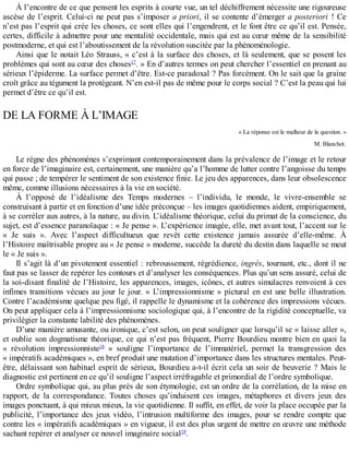 À	l’encontre	de	ce	que	pensent	les	esprits	à	courte	vue,	un	tel	déchiffrement	nécessite	une	rigoureuse
ascèse	de	l’esprit.	Celui-ci	ne	peut	pas	s’imposer	a	priori,	il	se	contente	d’émerger	a	posteriori	 !	 Ce
n’est	pas	l’esprit	qui	crée	les	choses,	ce	sont	elles	qui	l’engendrent,	et	le	font	être	ce	qu’il	est.	Pensée,
certes,	difficile	à	admettre	pour	une	mentalité	occidentale,	mais	qui	est	au	cœur	même	de	la	sensibilité
postmoderne,	et	qui	est	l’aboutissement	de	la	révolution	suscitée	par	la	phénoménologie.
Ainsi	que	le	notait	Léo	Strauss,	«	c’est	à	la	surface	des	choses,	et	là	seulement,	que	se	posent	les
problèmes	qui	sont	au	cœur	des	choses17
.	»	En	d’autres	termes	on	peut	chercher	l’essentiel	en	prenant	au
sérieux	l’épiderme.	La	surface	permet	d’être.	Est-ce	paradoxal	?	Pas	forcément.	On	le	sait	que	la	graine
croît	grâce	au	tégument	la	protégeant.	N’en	est-il	pas	de	même	pour	le	corps	social	?	C’est	la	peau	qui	lui
permet	d’être	ce	qu’il	est.
DE	LA	FORME	À	L’IMAGE
«	La	réponse	est	le	malheur	de	la	question.	»
M.	Blanchot.
Le	règne	des	phénomènes	s’exprimant	contemporainement	dans	la	prévalence	de	l’image	et	le	retour
en	force	de	l’imaginaire	est,	certainement,	une	manière	qu’a	l’homme	de	lutter	contre	l’angoisse	du	temps
qui	passe	;	de	tempérer	le	sentiment	de	son	existence	finie.	Le	jeu	des	apparences,	dans	leur	obsolescence
même,	comme	illusions	nécessaires	à	la	vie	en	société.
À	 l’opposé	 de	 l’idéalisme	 des	 Temps	 modernes	 –	 l’individu,	 le	 monde,	 le	 vivre-ensemble	 se
construisant	à	partir	et	en	fonction	d’une	idée	préconçue	–	les	images	quotidiennes	aident,	empiriquement,
à	se	corréler	aux	autres,	à	la	nature,	au	divin.	L’idéalisme	théorique,	celui	du	primat	de	la	conscience,	du
sujet,	est	d’essence	paranoïaque	:	«	Je	pense	».	L’expérience	imagée,	elle,	met	avant	tout,	l’accent	sur	le
«	 Je	 suis	 ».	 Avec	 l’aspect	 difficultueux	 que	 revêt	 cette	 existence	 jamais	 assurée	 d’elle-même.	 À
l’Histoire	maîtrisable	propre	au	«	Je	pense	»	moderne,	succède	la	dureté	du	destin	dans	laquelle	se	meut
le	«	Je	suis	».
Il	s’agit	là	d’un	pivotement	essentiel	:	rebroussement,	régrédience,	ingrès,	tournant,	etc.,	dont	il	ne
faut	pas	se	lasser	de	repérer	les	contours	et	d’analyser	les	conséquences.	Plus	qu’un	sens	assuré,	celui	de
la	soi-disant	finalité	de	l’Histoire,	les	apparences,	images,	icônes,	et	autres	simulacres	renvoient	à	ces
infimes	transitions	vécues	au	jour	le	jour.	«	L’impressionnisme	»	pictural	en	est	une	belle	illustration.
Contre	l’académisme	quelque	peu	figé,	il	rappelle	le	dynamisme	et	la	cohérence	des	impressions	vécues.
On	peut	appliquer	cela	à	l’impressionnisme	sociologique	qui,	à	l’encontre	de	la	rigidité	conceptuelle,	va
privilégier	la	constante	labilité	des	phénomènes.
D’une	manière	amusante,	ou	ironique,	c’est	selon,	on	peut	souligner	que	lorsqu’il	se	«	laisse	aller	»,
et	oublie	son	dogmatisme	théorique,	ce	qui	n’est	pas	fréquent,	Pierre	Bourdieu	montre	bien	en	quoi	la
«	 révolution	 impressionniste18
	 »	 souligne	 l’importance	 de	 l’immatériel,	 permet	 la	 transgression	 des
«	impératifs	académiques	»,	en	bref	produit	une	mutation	d’importance	dans	les	structures	mentales.	Peut-
être,	délaissant	son	habituel	esprit	de	sérieux,	Bourdieu	a-t-il	écrit	cela	un	soir	de	beuverie	?	Mais	le
diagnostic	est	pertinent	en	ce	qu’il	souligne	l’aspect	irréfragable	et	primordial	de	l’ordre	symbolique.
Ordre	symbolique	qui,	au	plus	près	de	son	étymologie,	est	un	ordre	de	la	corrélation,	de	la	mise	en
rapport,	 de	 la	 correspondance.	 Toutes	 choses	 qu’induisent	 ces	 images,	 métaphores	 et	 divers	 jeux	 des
images	ponctuant,	à	qui	mieux	mieux,	la	vie	quotidienne.	Il	suffit,	en	effet,	de	voir	la	place	occupée	par	la
publicité,	 l’importance	 des	 jeux	 vidéo,	 l’intrusion	 multiforme	 des	 images,	 pour	 se	 rendre	 compte	 que
contre	les	«	impératifs	académiques	»	en	vigueur,	il	est	des	plus	urgent	de	mettre	en	œuvre	une	méthode
sachant	repérer	et	analyser	ce	nouvel	imaginaire	social19
.
 