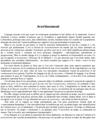 Avertissement
L’époque	récente	n’est	pas	avare	en	événements	perturbant	le	bel	édifice	de	la	modernité.	Ceux-ci
illustrent,	 à	 loisir,	 nombre	 d’analyses	 que	 je	 m’emploie	 à	 approfondir	 depuis	 bientôt	 quarante	 ans.
L’abstention,	politique	mais	aussi,	plus	subtilement,	sociale,	touchant	toutes	les	couches	de	la	population,
témoigne	du	retrait	de	l’opinion	publique	par	rapport	à	ceux	qui	prétendent	la	représenter.
Dans	la	vie	sociale	en	son	entier,	ce	sont	les	réactions	émotionnelles,	le	jeu	du	«	comme	si	»,	les
rêveries	 qui	 prédominent.	 C’est	 ce	 besoin	 de	 réenchantement	 du	 monde	 que	 les	 élites	 instituées	 ne
peuvent	ou	ne	veulent	pas	entendre.	Focalisées	qu’elles	sont	sur	le	vieil	idéal	républicain	démocratique
du	 «	 Contrat	 social	 »	 construit	 sur	 trois	 principes	 intangibles	 :	 individualisme,	 rationalisme	 et
progressisme.	Mais	le	monde	change	et	il	y	a	urgence	à	penser	la	mutation	civilisationnelle	en	cours.	Ce
qui	en	appelle	à	un	nouveau	«	Discours	de	la	méthode	».	Ce	qui	nécessite	que	l’on	sache	mettre	entre
parenthèses	nos	certitudes	intellectuelles	:	un	retrait	essentiel	par	rapport	à	la	«	doxa	»	tout	à	la	fois
dominante	et	totalement	déphasée.
Cet	 écart	 absolu	 ne	 pourra	 se	 faire	 que	 si	 l’on	 sait	 s’enraciner	 dans	 cette	 sagesse	 populaire	 qui,
toujours	et	à	nouveau,	est	la	condition	de	possibilité	de	tout	vivre	ensemble.	Et	du	coup	dépasser	ou,	tout
simplement,	 ignorer	 ces	 mots	 vides	 de	 sens,	 ces	 lancinantes	 incantations	 voyant	 du	 populisme	 et	 du
communautarisme	partout.	Facilités	de	langage	(on	dit,	de	nos	jours,	«	éléments	de	langage	»)	ne	faisant
que	traduire	la	peur	de	l’intelligentsia	vis-à-vis	de	l’idéal	communautaire	;	c’est-à-dire	d’un	sentiment
populaire	reprenant	force	et	vigueur.
J’ai	dit	dans	deux	livres	précédents,	consacrés	déjà	à	la	méthode,	comment	il	convient	de	regarder	le
monde	tel	qu’il	est	et	non	pas	tel	qu’il	devrait	être	(La	Connaissance	ordinaire).	Et	comment	il	faut,
pour	ce	faire,	mobiliser	non	seulement	la	raison,	mais	aussi	le	rêve,	l’imagination,	le	monde	des	sens
(Éloge	de	la	Raison	sensible).	Ce	livre-ci,	L’Ordre	des	choses,	revient	bien	sûr	sur	quelques-unes	de	ces
thématiques	en	les	approfondissant.	Mais	il	met	également	l’accent	sur	la	question	du	temps.
En	effet,	chaque	société	peut	se	définir	par	le	rapport	qu’elle	entretient	au	temps,	aux	trois	modalités
de	la	temporalité	que	sont	passé,	présent,	futur.	La	modernité	était	orientée,	tendue	même,	vers	le	futur	et
en	rupture	avec	le	passé.	Ce	qui	entraînait	un	report	de	jouissance	:	une	forme	de	déni	du	présent.
Tout	 autre	 est	 le	 rapport	 au	 temps	 postmoderne	 que	 l’on	 peut	 caractériser	 comme	 étant	 un
«	enracinement	dynamique	».	Une	inscription	dans	la	tradition	qui	soit,	en	même	temps,	une	intensification
de	l’instant	vécu	«	ici	et	maintenant	».	Un	présent	gros	du	futur	et	plein	du	passé.	Un	temps	se	définissant
par	 le	 territoire.	 Un	 temps	 «	 einsteinisé	 »,	 en	 quelque	 sorte.	 C’est-à-dire	 un	 temps	 se	 contractant	 en
espace.	Une	écosophie	aux	conséquences	insoupçonnées	!
Il	est	fréquent,	et	c’est	même	la	spécialité	des	élites	déphasées,	de	dénoncer	le	culte	de	l’instant	et	le
présentéisme	des	sociétés	postmodernes.	On	peut	aussi	les	prendre	au	sérieux	et	tenter	de	décrypter	leur
 