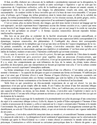 Il	faut,	en	effet,	élaborer	un	«	discours	de	la	méthode	»	postmoderne	reposant	sur	la	désignation,	la
«	 monstration	 »	 directe,	 la	 description	 visuelle	 et	 autre	 sociologie	 «	 figurative	 »	 qui	 ne	 sont	 que	 les
expressions	 de	 l’expérience	 collective,	 celle	 de	 la	 tradition	 que	 tout	 un	 chacun	 est	 amené,	 ensuite,	 à
s’approprier	 dans	 la	 vie	 personnelle.	 Les	 images,	 les	 phénomènes	 visuels	 ont,	 ainsi,	 une	 fonction
sacramentelle	:	ils	rendent	visible	la	force	invisible	qui	est	à	la	base	de	tout	vivre-ensemble.	C’est	pour
cela,	 d’ailleurs,	 qu’à	 l’image	 des	 tribus	 primitives	 dont	 le	 totem	 était	 cause	 et	 effet	 de	 la	 solidité	 du
groupe,	les	tribus	postmodernes	n’hésitent	pas	à	utiliser	via	les	réseaux	sociaux,	de	petits	grigris,	smiles,
signes	de	reconnaissance	multiples,	comme	expression	d’un	sentiment	d’appartenance	collectif.
C’est	ce	retour,	plus	ou	moins	forcené,	des	images,	qui	doit	nous	inciter	à	trouver	un	langage	qui	lui
soit	approprié	;	un	style	exprimant	bien	l’importance	accrue	des	formes	sociales	et	ce,	«	parce	que	nous
avons	besoin	d’une	langue	neuve,	dénuée	d’artifices,	et	que	ce	qui	est	usé	jusqu’à	la	corde	ne	vaut	plus
rien	 et	 ne	 fait	 qu’induire	 en	 erreur20
	 ».	 À	 formes	 sociales	 renouvelées	 doivent	 répondre	 formes
intellectuelles	repensées.
Dès	 lors	 on	 ne	 peut	 plus	 se	 contenter	 de	 la	 facilité	 sécurisante	 d’un	 concept	 autosuffisant,	 et
traduisant,	de	ce	fait,	la	suffisance	de	l’esprit.	Mais	bien	trouver	une	expression	labile	correspondant	à	la
dynamique,	 toujours	 renouvelée,	 des	 phénomènes.	 À	 l’ambiguïté	 des	 choses	 doit	 correspondre
l’ambiguïté	sémantique	de	la	métaphore	qui	n’est	qu’une	mise	en	forme	de	l’aspect	énigmatique	de	la	vie.
La	 pensée	 essentielle,	 au	 plus	 proche	 de	 l’origine,	 c’est-à-dire	 enracinée	 dans	 la	 tradition	 est
polysémique,	toujours	en	mouvement,	quelque	peu	répétitive	et	redondante.	C’est	bien	ainsi	qu’elle	est	à
même	de	traduire,	traduire	et	non	créer,	l’harmonie	conflictuelle	qu’est	toute	existence.
En	ce	sens	le	savoir/«	ça	»-voir	n’a	rien	d’a	priori.	En	tant	que	modalité	de	l’être-dans-le-monde
(Um-welt),	 il	 n’intervient	 qu’a	 posteriori	 pour	 signifier,	 dans	 un	 processus	 d’essais-erreurs,	 que
l’existence	personnelle,	tout	comme	la	vie	collective,	n’est	qu’un	ajustement	à	une	biosphère	spécifique.
Il	 y	 a,	 ainsi,	 des	 comportements	 qui	 sont	 tributaires	 du	 lieu,	 de	 la	 nature,	 du	 climat,	 toutes	 choses
passibles	de	description,	puis	une	interprétation	ne	faisant	qu’exprimer	tout	cela.	C’est	la	culture	comme
atmosphère	mentale	exprimant	l’atmosphère	ambiante.
La	forme	sémantique	n’est,	ainsi	qu’une	illustration	d’une	vie	effective.	C’est	même	cela	que	j’ai
nommé	«	formisme	»	:	la	capacité	de	désigner	en	quoi	et	comment	une	forme	est	formante.	N’oublions	pas
que	 c’est	 ainsi	 que	 d’Aristote	 (Exis)	 à	 saint	 Thomas	 d’Aquin	 (Habitus),	 les	 penseurs	 essentiels	 ont
montré	la	corrélation	existant	entre	ces	formes	isomorphes	que	sont	les	habits	et	les	habitudes.	Action-
rétroaction	entre	la	forme	vestimentaire	et	les	formes	de	la	vie,	en	fonction	d’un	lieu	donné.
Voilà	 bien	 ce	 qui	 caractérise	 un	 être-au-monde	 respectueux	 de	 ce	 qui	 est	 donné.	 Le	 jeu	 des
apparences	n’est	pas	qu’un	simple	effet	de	mode.	Il	est	l’indice	du	retour	d’une	fort	ancienne	éthique
retrouvant,	contemporainement,	une	vigueur	renouvelée.	Ethos,	ne	l’oublions	pas,	est	en	son	sens	premier,
une	capacité	d’habiter,	au	mieux,	un	lieu	donné.	Au	mieux,	c’est-à-dire	sans	l’exploiter	à	merci	ou	le
dévaster	à	loisir.	C’est	une	telle	éthique	prenant	au	sérieux	ce	qui	est	et	non	ce	qui	devrait	être	(ce	qui	est
du	domaine	de	la	morale).
On	peut	dire	que	le	passage	de	la	modernité	à	la	postmodernité	est	celui	du	passage	d’une	conscience
du	sujet	à	la	conscience	éthique	(ethos).	Celle-là,	depuis	le	jardin	d’Éden	enjoignant	à	l’homme	d’être
«	maître	et	possesseur	de	la	nature	»,	celle-ci	reposant	sur	le	«	trajet	»	existant	entre	l’homme	et	le	monde
l’environnant.	Ou,	pour	le	dire	en	d’autres	termes,	comme	étant	le	retour	d’un	paganisme	constant	qui	fut,
durablement,	au	sein	de	l’Occident	chrétien,	dénié,	et	qui	est	en	train	de	retrouver	une	vigueur	indéniable
de	nos	jours.
Paganisme,	c’est-à-dire	sensibilité	enracinée	dans	ce	monde-ci,	et	considérant	l’homme	comme	étant
le	«	paysan	de	cette	terre	».	La	dénégation	d’un	tel	sentiment	d’appartenance	repose	sur	la	valorisation	de
l’homme	qui	après	le	Dieu-Créateur	va	«	créer	»	toutes	choses	et	construire	le	monde	selon	une	idée
préconçue.	Construction	ex	nihilo	trouvant	sa	caricature	paroxystique	dans	la	«	théorie	du	genre	»	qui,
 