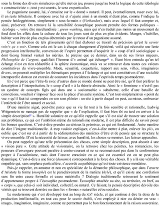 sous	la	forme	des	divers	simulacres	qu’elle	met	en	jeu,	pousse	jusqu’au	bout	la	logique	de	cette	idéologie
«	constructiviste	»	;	tout	y	est	soumis,	le	sexe	en	particulier.
Le	paganisme	assumé,	lui,	s’enracine	sur	le	«	donné	»	naturel.	Il	peut,	éventuellement,	ruser	avec	lui,
il	en	reste	tributaire.	Il	compose	avec	lui	et	s’ajuste	ainsi	à	un	monde	n’étant	plus,	comme	l’indique	la
pensée	heideggérienne,	simplement	«	sous-la-main	»	(Vorhanden),	mais	avec	lequel	il	faut	compter	et,
ainsi,	 préserver.	 On	 retrouve	 là	 la	 sensibilité	 écosophique	 pouvant	 prendre	 des	 formes	 politiques	 –
	écologie	–,	voire	être	marchandisée	:	green	washing,	mais	qui	n’en	traduit	pas	moins	un	mouvement	de
fond	dont	les	effets	dans	la	culture	de	tous	les	jours	sont	de	plus	en	plus	évidents.	Manger,	s’habiller,
habiter	vont	être	de	plus	en	plus	déterminés	par	le	retour	d’un	paganisme	assumé.
C’est	 en	 fonction	 de	 tels	 glissements	 qu’il	 faut	 élaborer	 ce	 travail	 de	 précision	 qu’est	 le	 savoir
voir/«	ça	»-voir.	Comme	cela	est	le	cas	à	chaque	changement	d’épistémé,	voilà	qui	nécessite	une	lente
progression	intellectuelle,	conversion	de	l’esprit	permettant	d’acquérir	le	«	coup	d’œil	sociologique	»
dont	 Georg	 Simmel	 vantait	 les	 mérites.	 Je	 précise	 que	 ce	 dernier,	 dans	 un	 de	 ses	 livres	 majeurs,
Philosophie	 de	 l’argent,	 qualifiait	 l’homme	 d’«	 animal	 qui	 échange21
	 ».	 Étant	 bien	 entendu	 qu’un	 tel
échange	n’est	en	rien	réductible	à	la	sphère	économique,	mais	va	se	retrouver	dans	toutes	ces	valeurs
constitutives	 du	 vivre-ensemble.	 Mode,	 sexualité,	 coquetterie,	 rapport	 aux	 sens,	 villes,	 imaginaires
divers,	on	pourrait	multiplier	les	thématiques	propres	à	l’échange	et	qui	sont	constitutives	d’une	socialité
intemporelle	dont	on	est	en	train	de	constater	les	incidences	dans	l’esprit	du	temps	postmoderne.
Et	c’est	parce	que	l’être-là	avec	d’autres	dans	ce	monde	donné	ne	peut	être	nié,	qu’il	faut	préférer	la
description	à	l’interprétation,	le	«	coup	d’œil	»	à	la	théorie	abstraite.	Ainsi	le	«	formisme	»	n’est-il	pas
un	 système	 de	 concepts	 figés	 qui	 dans	 une	 «	 sociomachie	 »	 subalterne,	 celle	 d’une	 bataille	 de
convictions,	voudrait	s’imposer	face	ou	à	la	place	d’un	autre	système.	C’est	tout	simplement	un	«	point	de
vue	»	qu’il	faut	ici	comprendre	en	son	sens	plénier	:	un	site	à	partir	duquel	on	peut,	au	mieux,	embrasser
l’entièreté	de	l’être	naturel	et	social.
D’une	 manière	 aiguë,	 peut-être	 parce	 que	 sa	 vie	 fut	 tout	 à	 la	 fois	 sensible	 et	 rationnelle,	 Ludwig
Wittgenstein	ne	manque	pas	de	rappeler	que	«	de	l’explication,	il	faut	bien	tôt	ou	tard	en	arriver	à	la
simple	description22
	».	Humilité	salutaire	en	ce	qu’elle	rappelle	que	s’il	est	aisé	de	trouver	une	solution
aux	problèmes,	ce	qui	est	l’ambition	même	du	rationalisme	moderne,	il	est	plus	difficile	de	savoir	poser
les	bonnes	questions.	C’est-à-dire	prendre	au	sérieux	la	prémisse,	ce	qui	est	fondamental.	Autre	manière
de	dire	l’énigme	traditionnelle.	À	trop	vouloir	expliquer,	c’est-à-dire	mettre	à	plat,	enlever	les	plis,	on
oublie	que	c’est	sur	et	à	partir	de	la	sédimentation	des	manières	d’être	et	de	pensée	que	se	structure	le
vivre-ensemble.	D’où	la	nécessité	de	laisser,	avec	humilité,	les	choses	se	montrer.	Les	laisser	apparaître.
On	peut	rappeler	qu’une	telle	présentation	des	choses,	cette	simple	description,	peut	aboutir	à	une
«	 vision	 pure	 ».	 Cette	 attitude	 de	 visionnaire,	 on	 la	 retrouve	 chez	 les	 peintres,	 les	 romanciers,	 les
penseurs	d’envergure	pouvant	paraître	à	contre-courant	et	ne	se	reconnaissant	pas	dans	le	conformisme
propre	 à	 l’académisme,	 mais	 dont	 l’œuvre	 enracinée	 en	 ce	 qui	 est	 essentiel	 est	 on	 ne	 peut	 plus
dynamique.	C’est-à-dire	a	une	force	(dunamis)	correspondant	à	la	force	des	choses.	Il	y	a	là	une	véritable
empathie	qui,	sans	emphase	particulière,	s’accorde	au	pathétique	qu’est	toute	existence	mondaine.
Puis-je	rappeler,	en	amateur	et	non	en	spécialiste	de	la	démarche	philosophique,	que	dans	l’œuvre
d’Aristote	la	forme	(morphè)	est	le	parachèvement	de	la	matière	(hylè),	et	qu’il	existe	une	corrélation
sans	 fin	 entre	 cause	 formelle	 et	 cause	 matérielle	 ?	 Dialogie	 traditionnelle	 retrouvant	 le	 sentiment
d’appartenance	propre	à	l’écosophie	postmoderne.	Écosophie	attachée	au	site,	au	territoire,	en	bref,	au
«	corps	»,	que	celui-ci	soit	individuel,	collectif,	ou	naturel.	Ce	faisant,	la	pensée	descriptive	dévoile	des
vérités	qui	se	trouvent	derrière	ou	dans	les	«	formes	»	naturelles	et/ou	sociales.
Le	modernisme	qui	s’est	développé	tout	au	long	du	XIXe	siècle,	et	qui	continue	à	être	la	doxa	de	la
production	 intellectuelle,	 en	 tout	 cas	 pour	 le	 savoir	 établi,	 s’est	 employé	 à	 nier	 ou	 dénier	 en	 vrac	 :
images,	imagination,	imaginaire,	comme	ne	permettant	pas	le	bon	fonctionnement	de	la	raison	souveraine.
 