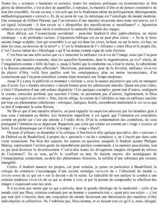 Toutes	 les	 «	 sciences	 »	 humaines	 et	 sociales,	 toutes	 les	 analyses	 politiques	 ou	 économicistes	 se	 font
gloire	de	démystifier,	c’est-à-dire	de	quantifier,	à	outrance,	la	manière	d’être	et	de	penser	constitutive	de
tout	être-ensemble.	Avoué	ou	non,	c’est	cela	qui	est	le	fondement	même	du	politiquement,	théoriquement,
méthodologiquement	«	correct	».	Et,	de	ce	point	de	vue,	la	statistique	est	l’astrologie	du	monde	moderne.
Une	remarque	de	Gilbert	Durand,	que	l’on	retrouve	d’une	manière	récurrente	dans	toute	son	œuvre,	est	à
cet	 égard,	 éclairante	 :	 il	 faut	 savoir	 se	 «	 démystifier	 des	 mystifications	 si	 mystifiantes23
	 ».	 Injonction
salutaire	en	ce	qu’elle	nous	incite	à	(re)trouver	la	naturelle	fécondité	des	images.
Bien	 délicat,	 car	 l’iconoclasme	 occidental	 –	 peut-être	 faudrait-il	 dire	 judéo-chrétien,	 ou	 mieux
sémitique	–	a	de	profondes	racines.	L’injonction	biblique	est	on	ne	peut	plus	claire	:	«	Tu	ne	te	feras
aucune	image	sculptée,	rien	qui	ressemble	à	ce	qui	est	dans	les	cieux,	là-haut,	ou	sur	la	terre,	ici-bas,	ou
dans	les	eaux,	au-dessous	de	la	terre24
	».	C’est	le	fondement	de	l’«	Alliance	»	entre	Dieu	et	le	peuple	élu.
C’est	l’assise	même	du	«	Décalogue	»	qu’Il	lui	donne	comme	signe	de	cette	élection.
C’est	bien	sur	une	telle	assise	que	va	s’enraciner	la	méfiance	vis-à-vis	de	l’image,	ainsi	que	l’on	peut
le	voir,	d’une	manière	constante,	dans	les	querelles	byzantines,	dans	la	stigmatisation,	au	XVIIe	siècle,	de
l’imagination	comme	«	folle	du	logis	»,	jusqu’à	Sartre	qui	la	condamne	ou,	à	tout	le	moins,	la	subordonne
à	la	Raison	autrement	plus	efficiente25
.	Moralisme,	puritanisme,	peur	de	la	frivolité,	méfiance	vis-à-vis
du	 plaisir	 d’être,	 voilà	 bien	 quelles	 sont	 les	 conséquences,	 plus	 ou	 moins	 inconscientes,	 d’un
iconoclasme	que	l’on	peut	considérer	comme	étant	structurel	aux	Temps	modernes.
Jusqu’il	y	a	peu,	la	publicité	se	nommait	«	réclame	»,	avec	la	nuance	péjorative	que	cela	ne	manquait
pas	d’avoir.	Les	«	bandes	dessinées	»	étaient	bonnes	pour	les	adolescents	attardés.	Quant	aux	jeux	vidéo,
c’était	l’illustration	d’une	sub-culture	dégénérée	!	Ces	quelques	exemples,	parmi	tant	d’autres,	soulignent
la	 crainte,	 enracinée	 profond,	 que	 suscitait	 l’icône,	 ne	 permettant	 pas	 d’adorer,	 légitimement,	 le	 Dieu
unique	«	en	esprit	et	en	vérité	».	Puis,	laïcité	oblige,	la	crainte	de	l’idolâtrie	se	mue	en	méfiance	suscitée
par	tous	ces	phénomènes	subalternes	:	oniriques,	ludiques,	festifs,	encombrant	inutilement	la	via	recta	que
se	doit	d’emprunter	la	saine	Raison.
Ne	fût-ce	que	d’une	manière	allusive,	on	peut	rappeler	la	suspicion	adressée	par	les	honnêtes	gens	à
tous	 ceux	 s’adonnant	 au	 théâtre.	 Les	 historiens	 rappellent,	 à	 cet	 égard,	 que	 l’imitation	 est	 considérée
comme	un	péché	car	c’est	une	atteinte	à	l’ordre	divin.	D’où	la	condamnation	des	comédiens,	de	ceux
pratiquant	l’imitation	ou	se	déguisant.	Rappelons	que	celui	qui	simule	est	comme	un	«	singe	»	(simius	en
latin).	Il	est	démoniaque	car	il	triche,	il	trompe	:	il	«	singe	»	Dieu26
.
On	peut,	d’ailleurs,	se	demander	si	la	critique,	il	faut	bien	le	dire	quelque	peu	naïve,	des	«	suiveurs	»
de	Debord	ou	de	Baudrillard,	à	propos	du	«	spectacle	»	ou	du	«	simulacre	»,	ne	s’inscrit	pas	dans	cette
veine	 iconoclaste.	 Par	 bien	 des	 aspects,	 les	 auteurs	 en	 question,	 auxquels	 il	 faudrait	 ajouter	 Philippe
Murray,	représentent	l’arrière-garde	du	monothéisme	puritain	condamnant,	à	la	manière	pascalienne,	tout
ce	qui	peut	favoriser	le	divertissement.	C’est-à-dire	toutes	les	divagations	imagées	éloignant	du	sérieux
de	 l’existence27
.	 En	 ce	 sens,	 qu’ils	 le	 veuillent	 ou	 non,	 ils	 étaient,	 encore,	 des	 nostalgiques	 de
l’émancipation,	recherchant,	au-delà	des	phénomènes	illusoires,	la	solidité	d’une	substance	par	essence
intangible.
Certes,	 il	 faudrait	 nuancer	 les	 propos,	 car	 pour	 certains,	 je	 pense	 en	 particulier	 à	 Baudrillard,	 la
critique	 du	 simulacre	 s’accompagne	 d’une	 secrète	 nostalgie	 vis-à-vis	 de	 «	 l’obscénité	 du	 monde	 »,
stricto	sensu	de	ce	qui	est	«	sur	le	devant	»	de	la	scène.	La	radicalité	de	son	analyse	le	conduit	à	une
certaine	tendresse	vis-à-vis	de	ce	qui	se	donne	à	voir,	et	par	là	permet	de	comprendre	la	rébellion	des
images	s’esquissant	sous	nos	yeux.
Il	n’en	reste	pas	moins	que	ce	qui	a	prévalu,	dans	la	grande	idéologie	de	la	modernité	–	celle	d’un
monde	créé	par	Dieu,	création	continuée	par	un	homme	«	constructiviste	»,	ayant	pris	son	relais	–,	c’est
que	tout	doit	s’inscrire	dans	une	conception	du	monde	favorisant	une	théorisation	des	manières	d’être
individuelles	et	collectives.	Ne	l’oublions	pas,	Dieu	nomme,	et	ce	faisant	crée	ce	qu’il	a,	ainsi,	désigné.
 