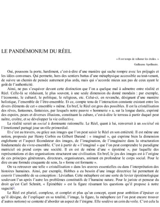 LE	PANDÉMONIUM	DU	RÉEL
«	Il	est	temps	de	rallumer	les	étoiles.	»
Guillaume	Apollinaire.
Oui,	poussons	la	porte,	hardiment,	c’est-à-dire	d’une	manière	qui	sache	rompre	avec	les	préjugés	et
les	idées	convenues.	Qui	permette,	hors	des	sentiers	battus	d’une	métaphysique	accessible	au	tout-venant,
de	suivre	un	chemin	de	pensée	autrement	plus	ardu,	mais	qui	s’accorde	mieux	aux	pas	de	ceux	ayant	le
goût	de	l’authenticité.
Ainsi,	ne	pas	s’esquiver	devant	cette	distinction	que	l’on	a	quelque	mal	à	admettre	entre	réalité	et
Réel.	 Celle-là	 se	 réduisant,	 le	 plus	 souvent,	 à	 une	 seule	 dimension	 du	 donné	 mondain	 :	 par	 exemple,
l’économie,	 le	 culturel,	 le	 politique,	 le	 religieux,	 etc.	 Celui-ci,	 en	 revanche,	 désignant	 d’une	 manière
holistique,	l’ensemble	de	l’être-ensemble.	Et	ce,	compte	tenu	de	l’interaction	constante	existant	entre	les
divers	éléments	de	cet	«	ensemble	»	même.	En	bref,	le	Réel	est	gros	des	possibles.	Il	est	la	cristallisation
des	rêves,	fantasmes,	fantaisies,	par	lesquels	notre	pauvre	«	hommerie	»	a,	sur	la	longue	durée,	exprimé
des	espoirs,	peurs	et	diverses	illusions,	constituant	la	culture,	c’est-à-dire	le	terreau	à	partir	duquel	peut
naître,	croître,	et	se	développer	la	vie	collective.
La	réalité	serait	un	social	à	dominante	rationnelle.	Le	Réel,	quant	à	lui,	renverrait	à	un	sociétal	où
l’émotionnel	partagé	joue	un	rôle	primordial.
Et	c’est	au	travers,	ou	grâce	aux	images	que	l’on	peut	saisir	le	Réel	en	son	entièreté.	Il	est	même	une
notion,	 proposée	 par	 Henry	 Corbin	 ou	 Gilbert	 Durand	 :	 «	 imaginal	 »,	 qui	 exprime	 bien	 la	 dimension
englobante	 et	 l’aspect	 fécondateur	 des	 images,	 de	 l’imagination,	 de	 l’imaginaire	 dans	 la	 structuration
fondamentale	du	vivre-ensemble.	C’est	à	partir	de	«	l’imaginal	»	que	l’on	peut	comprendre	le	paradigme
matriciel	 où	 prend	 corps	 une	 société.	 Il	 en	 est	 de	 même	 d’une	 «	 épistémé	 »,	 par	 laquelle	 des
représentations	et	des	organisations	structurent	une	civilisation.	En	bref,	le	jeu	des	images	est	à	l’origine
de	ces	principes	générateurs,	directeurs,	organisateurs,	animant	en	profondeur	le	corps	social.	Pour	le
dire	en	une	formule	craquante	de	sens,	la	«	forme	est	formante	».
On	va	retrouver	une	telle	«	cristallisation	»	dans	les	œuvres	essentielles	ou	dans	l’interprétation	des
histoires	 humaines.	 Ainsi,	 par	 exemple,	 Hobbes	 a	 eu	 besoin	 d’une	 image	 directrice	 lui	 permettant	 de
couvrir	l’ensemble	de	sa	conception	:	Léviathan.	Cette	métaphore	est	une	sorte	de	levier	épistémologique
soulevant	l’un	après	l’autre	les	problèmes	constitutifs	de	l’humaine	nature.	Pour	le	juriste	et	penseur	du
droit	 qu’est	 Carl	 Schmitt,	 «	 Épiméthée	 »	 est	 la	 figure	 résumant	 les	 questions	 qu’il	 propose	 à	 notre
sagacité1
.
Le	Réel	est	pluriel,	complexe,	et	complet	et	plus	qu’un	concept,	ayant	pour	ambition	d’épuiser	ce
qu’il	désigne,	de	l’expliquer	en	sa	totalité,	l’image,	la	figure,	la	métaphore	(et	l’on	peut	encore	trouver
d’autres	notions)	se	contente	d’aborder	un	aspect	de	l’énigme.	Elle	soulève	un	coin	du	voile.	C’est	cela	la
 