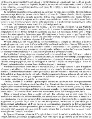 vérité	comme	dévoilement	(alétheia)	laissant	le	mystère	humain	en	son	entièreté.	Car	c’est	bien	à	partir
d’un	tel	mystère	que	commencent	la	pensée,	la	poésie,	et	autres	vibrations	communes,	causes	et	effets	de
la	vie	collective.	Les	sociologues	parlent,	à	cet	égard,	de	«	syntonie	»	pour	désigner	cet	«	animal	qui
échange	»	qu’est	l’homme2
.
La	métaphore	imaginale	permet,	également,	de	saisir	des	parentés,	des	proximités,	des	similitudes	au
travers	du	temps.	Obnubilée	par	une	histoire	linéaire,	héritière	de	l’Histoire	du	salut,	Histoire	ayant	une
finalité	et	un	but	à	atteindre,	que	celui-ci	soit	la	«	Cité	de	Dieu	»	augustinienne	ou	la	«	Société	parfaite	»
marxienne,	la	Modernité	a,	toujours,	recherché	des	causes	efficientes	:	cause	primordiale,	cause	finale,
terminus	a	quo,	terminus	ad	quem.	Et	c’est	un	tel	causalisme,	la	plupart	du	temps	inconscient,	qui	reste	à
l’œuvre	dans	l’explication	du	monde	propre	à	la	systématique	moderne.
Tout	 autre	 est	 l’approche	 quelque	 peu	 païenne,	 i.	 e.	 non	 finalisée,	 du	 Destin.	 Ce	 que	 Nietzsche
nommait	amor	fati.	C’est-à-dire	reconnaître	et	s’accorder	à	un	ordre	de	successions	morphologiques.	La
compréhension	 de	 ces	 formes	 permet	 de	 reconnaître	 que	 deux	 faits	 historiques	 distants	 dans	 le	 temps
peuvent	être	contemporains.	On	retrouve	cette	idée	concernant	le	baroque,	dans	ce	que	Eugenio	d’Ors
nomme	Aïon.	C’est-à-dire	un	état	d’esprit,	une	atmosphère	mentale	baroque	pouvant	s’incarner	en	des
moments	forts	différents	des	diverses	époques	de	l’humanité3
.
Oswald	Spengler,	de	son	côté,	parlant	de	«	pseudomorphoses	»,	souligne	les	similitudes	et	diverses
homologies	pouvant	exister	entre	le	Christ	et	Bouddha,	Archimède	et	Gallilée,	César	et	Wallenstein.	Ou
encore,	 en	 quoi	 Pythagore	 peut	 être	 considéré	 comme	 «	 contemporain	 »	 de	 Descartes.	 Comment	 la
«	forme	»	du	puritanisme	peut	se	retrouver	chez	Alexandre,	Mahomet,	ou	dans	la	Convention	française.
De	même	le	bouddhisme	hindou	et	le	stoïcisme	antique	ont-ils	d’étonnantes	parentés4
.
Il	s’agit	là	d’un	éclairage	singulier	montrant	qu’au-delà	ou	en	deçà	d’une	réalité	éphémère	et	réduite	à
une	seule	dimension	historique,	celle	d’un	social	unilatéral,	ce	Réel	transcende	le	temps.	Il	est	pluriel	par
essence	et,	dans	un	«	éternel	retour	»,	permet	d’actualiser,	c’est-à-dire	de	rendre	présent,	telle	ou	telle
structure	anthropologique	qui,	elle,	est	archétypale.	C’est	cela	la	succession	morphologique	:	rien	n’est
dépassé,	mais	peut	renaître,	sous	une	forme	similaire,	toujours	et	à	nouveau.
Une	telle	succession	des	formes	renvoie,	pourrait-on	dire,	à	un	«	temps	extatique	»,	celui	d’un	présent
vécu	dans	la	vie	effective.	J’ai,	en	son	temps,	nommé	cela	«	la	conquête	du	présent	»	ou	encore	«	l’instant
éternel	».	Métaphore	rendant	attentif	au	fait	qu’au-dessus,	peut-être	vaudrait-il	mieux	dire	«	en	dessous	»
de	la	réalité,	il	y	a	la	possibilité,	le	«	virtuel	».	Développement	technologique	aidant,	un	tel	«	virtuel	»	est
d’une	 rare	 richesse.	 C’est	 là	 que	 s’expriment	 les	 solidarités	 et	 générosités	 de	 base.	 C’est	 dans	 ces
potentialités	virtuelles	que	s’invente	la	vie	postmoderne.
Vitalité,	j’ai	même	dit	«	viridité	»,	que	les	esprits	convenus	ne	veulent	pas	voir.	Ils	ne	peuvent	même
pas	la	voir	car	leurs	systématiques,	peut-être	même	leurs	dogmatiques	théories	sont	par	trop	dominées	par
un	principe	de	causalité	d’origine	monothéiste.	Le	Dieu	unique	cause	de	lui-même	(causa	sui)	étant	le
fondement	des	causes	économique,	politique,	sociale,	par	lesquelles	ils	s’emploient	à	expliquer	le	monde
en	son	entier.	C’est	ce	matérialisme	simplet	dont	on	commence	à	voir,	épistémologiquement,	la	fin.
Même	 si	 restent	 solides,	 dans	 la	 société	 officielle,	 les	 institutions	 qui	 en	 sont	 issues.	 En	 leur
matérialisme,	mécanicisme,	rationalisme	diffus,	ces	institutions	ne	sont	plus	en	phase	avec	le	monde	de	la
vie,	où	prévaut	de	plus	en	plus	une	sensibilité	organique,	imaginaire	et	émotionnelle.	Et	ce,	à	partir	d’une
pragmatique	du	quotidien.	Il	y	a	dans	celle-ci	une	force	plastique,	une	myriade	de	possibilités	que	le
développement	 technologique,	 et	 divers	 moyens	 de	 communications	 interactive	 ne	 font	 qu’augmenter.
Fluidité,	nomadisme	instituant	postmoderne,	peu	en	accord	avec	la	rigidité	des	institutions	officielles	qui
paraissent,	 pour	 reprendre	 une	 expression	 de	 Virgile,	 comme	 des	 «	 royaumes	 vides	 »,	 inania	 regna5
,
n’étant	plus	que	l’ombre	d’eux-mêmes	!
La	figure	emblématique	qui	domine	à	l’apogée	de	la	modernité,	le	XIXe	siècle,	est	la	figure	de	l’adulte
sérieux,	 rationnel,	 producteur,	 et	 reproducteur.	 Pour	 cette	 figure,	 ce	 qui	 importe	 est	 la	 prévalence	 de
 