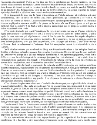 l’économie,	du	quantitatif.	L’idéal	de	vie	étant	dès	lors	la	satisfaction	des	besoins	matériels.	Le	reste
venant,	accessoirement,	de	surcroît.	Comme	le	dit	avec	brutalité	Bertold	Brecht,	Erst	kommt	das	Fressen,
dann	kommt	die	Moral	(ce	qui	est	premier	c’est	de	«	bouffer	»,	ensuite	peut	venir	la	morale).	Voilà	bien
ce	qui	résume	l’idéal	bourgeoisiste.	Voilà	ce	qui,	de	diverses	manières,	va	assurer	le	primat	du	fameux
«	principe	de	réalité	»,	réduisant	toute	chose	à	sa	dimension	économique.
Il	est	intéressant	de	noter	que	la	figure	emblématique	de	l’adulte	rationnel	et	producteur	est	aussi
contaminatrice.	 Elle	 va	 servir	 de	 modèle	 aux	 jeunes	 générations,	 qui	 s’emploient	 à	 se	 vieillir.	 Au
XIXe	siècle	on	«	imite	les	pères	».	Les	adolescents	bourgeois	devaient	porter	la	redingote	et	les	journaux	à
la	mode	expliquaient	comment	accélérer	la	pousse	de	la	barbe	afin	que	l’aspect	jeune	ne	soit	pas	un
handicap	 pour	 la	 carrière6
	 !	 En	 bref,	 c’est	 la	 réussite	 économique	 qui	 est	 proposée	 comme	 modèle	 à
imiter	pour	réussir	dans	la	vie.
C’est	contre	tout	cela	que	renaît	l’intérêt	pour	le	réel.	Je	m’en	suis	expliqué	en	d’autres	endroits,	la
figure	emblématique	«	contaminatrice	»	est,	à	l’ombre	de	Dionysos,	celle	de	l’enfant	éternel.	C’est	le
mythe	du	puer	aeternus	qui,	régulièrement,	renaît	à	des	époques	fort	diverses.	Les	esprits	chagrins	et
quelque	peu	bougons	parlent,	d’une	manière	péjorative,	de	«	jeunisme	».	Ce	qui	est	certain,	au-delà	de
toute	attitude	judicative,	c’est	que	dans	ces	périodes,	c’est	la	fougue	qui	prévaut.	C’est	l’élan	vital	qui
prédomine.	 Tout	 est	 subordonné	 à	 l’existence.	 Tout	 doit	 comparaître	 devant	 le	 «	 tribunal	 de	 la	 vie	 »
(Diltey).
Voilà	bien	les	contours	que	prend	un	Réel	élargi	aux	dimensions	des	rêves	et	des	multiples	fantaisies
dont	les	productions	culturelles	donnent	des	exemples	éclaircissants.	On	peut	dire	que	le	souci	qualitatif
de	l’existence	va	élargir	celle-ci	à	ses	multiples	potentialités.	C’est,	épistémologiquement,	ce	qui	fait	la
différence	entre	la	«	dialectique	de	la	raison	qui	juxtapose	les	contradictions	[…]	et	la	dialectique	de
l’imagination	qui	veut	saisir	tout	le	réel7
.	»	Trouvant	ainsi	la	richesse	secrète	de	ce	qui	ne	se	voit	pas	au
travers	de	la	simple	raison,	mais	n’en	constitue	pas	moins	l’essentiel	de	la	vie.
Telle	une	«	quête	du	Graal	»	renaissante,	la	recherche	du	Réel	met	en	jeu	une	intuition	esthétique
faisant	correspondre,	organiquement,	tous	les	éléments	du	donné	mondain.	Ce	qui,	pour	reprendre,	et	pour
détourner	un	terme	marxiste,	consiste	à	ne	pas	voir	l’aliénation	dans	la	simple	exploitation	économique,
mais	qui	considère,	bien	au	contraire,	que	c’est	la	réduction	à	l’économicisme	qui	est	une	aliénation,
c’est-à-dire	 ce	 qui	 rend	 la	 vie	 étrangère	 à	 elle-même.	 C’est	 pour	 cela	 qu’il	 convient	 d’élargir	 la
démarche,	la	vie	étant	trop	riche	et	trop	grande	;	il	est	nécessaire	de	«	découvrir	le	chemin	libérateur	vers
une	figuration	absolue	de	la	relativité8
.	»
C’est	bien	cet	élargissement	relativiste,	c’est-à-dire	la	mise	en	perspective	plurielle	de	la	vie	qui	est
le	cœur	battant	du	Réel.	Mais	cela	nécessite	que	l’on	ne	se	cramponne	pas,	simplement,	à	ce	qui	serait
mesurable.	Et,	pour	ce	faire,	ne	pas	avoir	peur	de	ces	métaphores	prenant	acte	de	l’érosion	de	tout	ce	qui
se	présente,	encore,	comme	assuré	et	parfaitement	positif.	Il	faudrait	revenir	sur	la	valeur	heuristique	du
«	Néant	».	Mais	il	suffit	dès	à	présent	de	rappeler	en	quoi	le	positivisme	sociologique	qui,	peu	ou	prou,
est	à	l’œuvre	dans	nombre	de	systèmes	actuels	–	ceux	élaborés	par	Bourdieu,	Boudon	et	autre	«	juste
milieu	»	de	la	non-pensée	–,	ce	positivisme,	donc	a	une	peur	bleue	de	tout	ce	qui	est	labile,	aux	contours
flous,	polysémique	:	ce	que	sont,	justement,	les	caractéristiques	essentielles	de	la	postmodernité.
J’avais	montré,	dans	La	Connaissance	ordinaire	(1985),	comment	les	concepts	avaient	tendance	à	se
rigidifier	en	dogmes	inaptes	à	saisir	l’aspect	touffu	d’un	Réel	essentiellement	pluriel.	Il	est	intéressant	de
noter	que	des	jeunes	chercheurs	(deviendront-ils	des	trouveurs	?)	font	un	constat	identique.	Car	«	les
concepts	 que	 les	 sciences	 humaines	 inventent	 pour	 penser	 deviennent	 vite	 des	 automanismes	 qui
empêchent	de	penser	et	dont	l’usage	mécanique	fait	écran	à	la	découverte9
.	»
De	 tels	 automatismes	 viennent	 de	 cette	 logique	 binaire	 qui	 fut	 la	 spécificité	 des	 Temps	 modernes
occidentaux.	Et,	il	faut	bien	le	dire,	assura	leur	performativité	voire	leur	hégémonie	sur	le	monde	entier.
 
